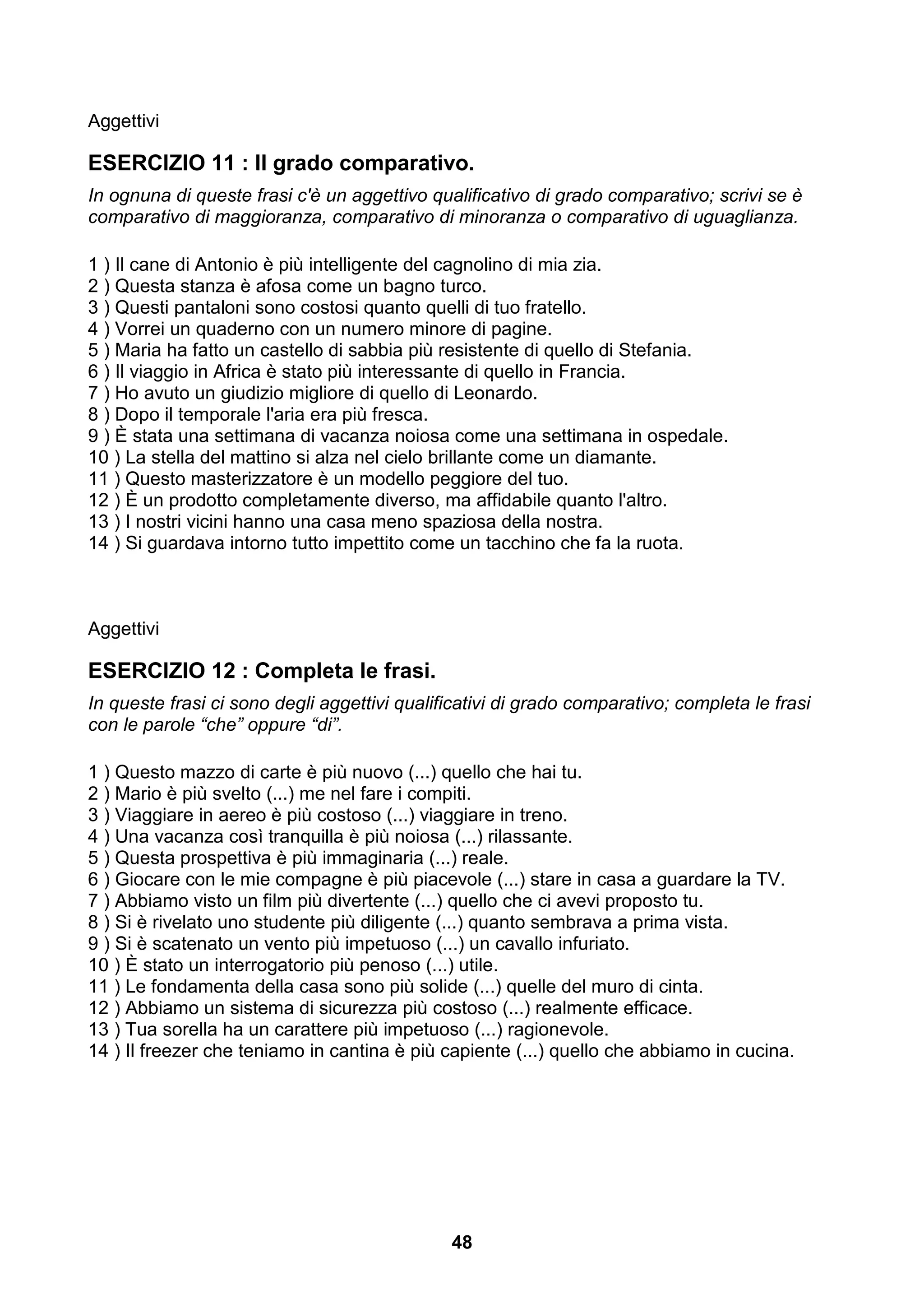 Aggettivi

ESERCIZIO 11 : Il grado comparativo.
In ognuna di queste frasi c'è un aggettivo qualificativo di grado comparativo; scrivi se è
comparativo di maggioranza, comparativo di minoranza o comparativo di uguaglianza.

1 ) Il cane di Antonio è più intelligente del cagnolino di mia zia.
2 ) Questa stanza è afosa come un bagno turco.
3 ) Questi pantaloni sono costosi quanto quelli di tuo fratello.
4 ) Vorrei un quaderno con un numero minore di pagine.
5 ) Maria ha fatto un castello di sabbia più resistente di quello di Stefania.
6 ) Il viaggio in Africa è stato più interessante di quello in Francia.
7 ) Ho avuto un giudizio migliore di quello di Leonardo.
8 ) Dopo il temporale l'aria era più fresca.
9 ) È stata una settimana di vacanza noiosa come una settimana in ospedale.
10 ) La stella del mattino si alza nel cielo brillante come un diamante.
11 ) Questo masterizzatore è un modello peggiore del tuo.
12 ) È un prodotto completamente diverso, ma affidabile quanto l'altro.
13 ) I nostri vicini hanno una casa meno spaziosa della nostra.
14 ) Si guardava intorno tutto impettito come un tacchino che fa la ruota.



Aggettivi

ESERCIZIO 12 : Completa le frasi.
In queste frasi ci sono degli aggettivi qualificativi di grado comparativo; completa le frasi
con le parole “che” oppure “di”.

1 ) Questo mazzo di carte è più nuovo (...) quello che hai tu.
2 ) Mario è più svelto (...) me nel fare i compiti.
3 ) Viaggiare in aereo è più costoso (...) viaggiare in treno.
4 ) Una vacanza così tranquilla è più noiosa (...) rilassante.
5 ) Questa prospettiva è più immaginaria (...) reale.
6 ) Giocare con le mie compagne è più piacevole (...) stare in casa a guardare la TV.
7 ) Abbiamo visto un film più divertente (...) quello che ci avevi proposto tu.
8 ) Si è rivelato uno studente più diligente (...) quanto sembrava a prima vista.
9 ) Si è scatenato un vento più impetuoso (...) un cavallo infuriato.
10 ) È stato un interrogatorio più penoso (...) utile.
11 ) Le fondamenta della casa sono più solide (...) quelle del muro di cinta.
12 ) Abbiamo un sistema di sicurezza più costoso (...) realmente efficace.
13 ) Tua sorella ha un carattere più impetuoso (...) ragionevole.
14 ) Il freezer che teniamo in cantina è più capiente (...) quello che abbiamo in cucina.




                                              48
 