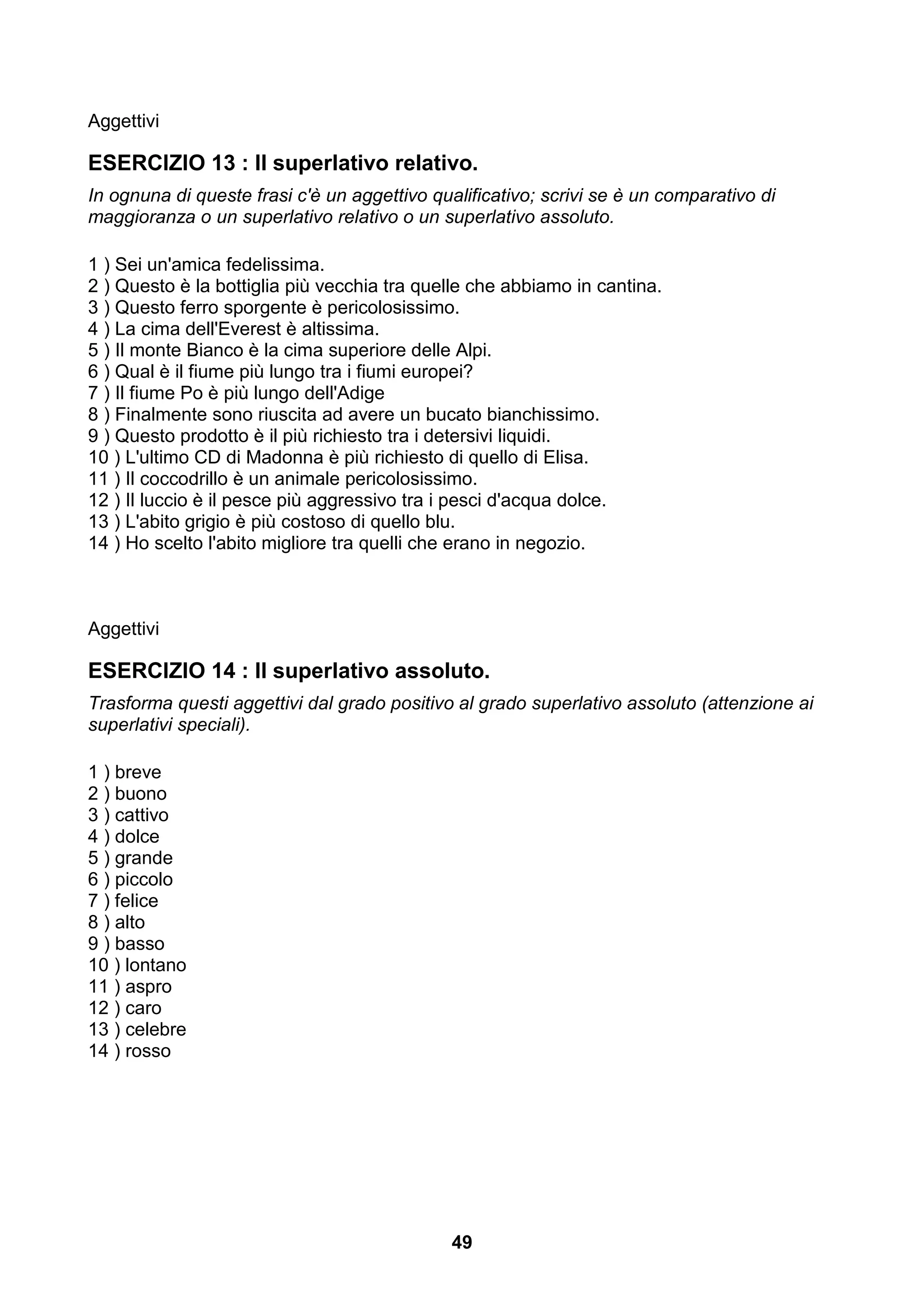 Aggettivi

ESERCIZIO 13 : Il superlativo relativo.
In ognuna di queste frasi c'è un aggettivo qualificativo; scrivi se è un comparativo di
maggioranza o un superlativo relativo o un superlativo assoluto.

1 ) Sei un'amica fedelissima.
2 ) Questo è la bottiglia più vecchia tra quelle che abbiamo in cantina.
3 ) Questo ferro sporgente è pericolosissimo.
4 ) La cima dell'Everest è altissima.
5 ) Il monte Bianco è la cima superiore delle Alpi.
6 ) Qual è il fiume più lungo tra i fiumi europei?
7 ) Il fiume Po è più lungo dell'Adige
8 ) Finalmente sono riuscita ad avere un bucato bianchissimo.
9 ) Questo prodotto è il più richiesto tra i detersivi liquidi.
10 ) L'ultimo CD di Madonna è più richiesto di quello di Elisa.
11 ) Il coccodrillo è un animale pericolosissimo.
12 ) Il luccio è il pesce più aggressivo tra i pesci d'acqua dolce.
13 ) L'abito grigio è più costoso di quello blu.
14 ) Ho scelto l'abito migliore tra quelli che erano in negozio.



Aggettivi

ESERCIZIO 14 : Il superlativo assoluto.
Trasforma questi aggettivi dal grado positivo al grado superlativo assoluto (attenzione ai
superlativi speciali).

1 ) breve
2 ) buono
3 ) cattivo
4 ) dolce
5 ) grande
6 ) piccolo
7 ) felice
8 ) alto
9 ) basso
10 ) lontano
11 ) aspro
12 ) caro
13 ) celebre
14 ) rosso




                                              49
 