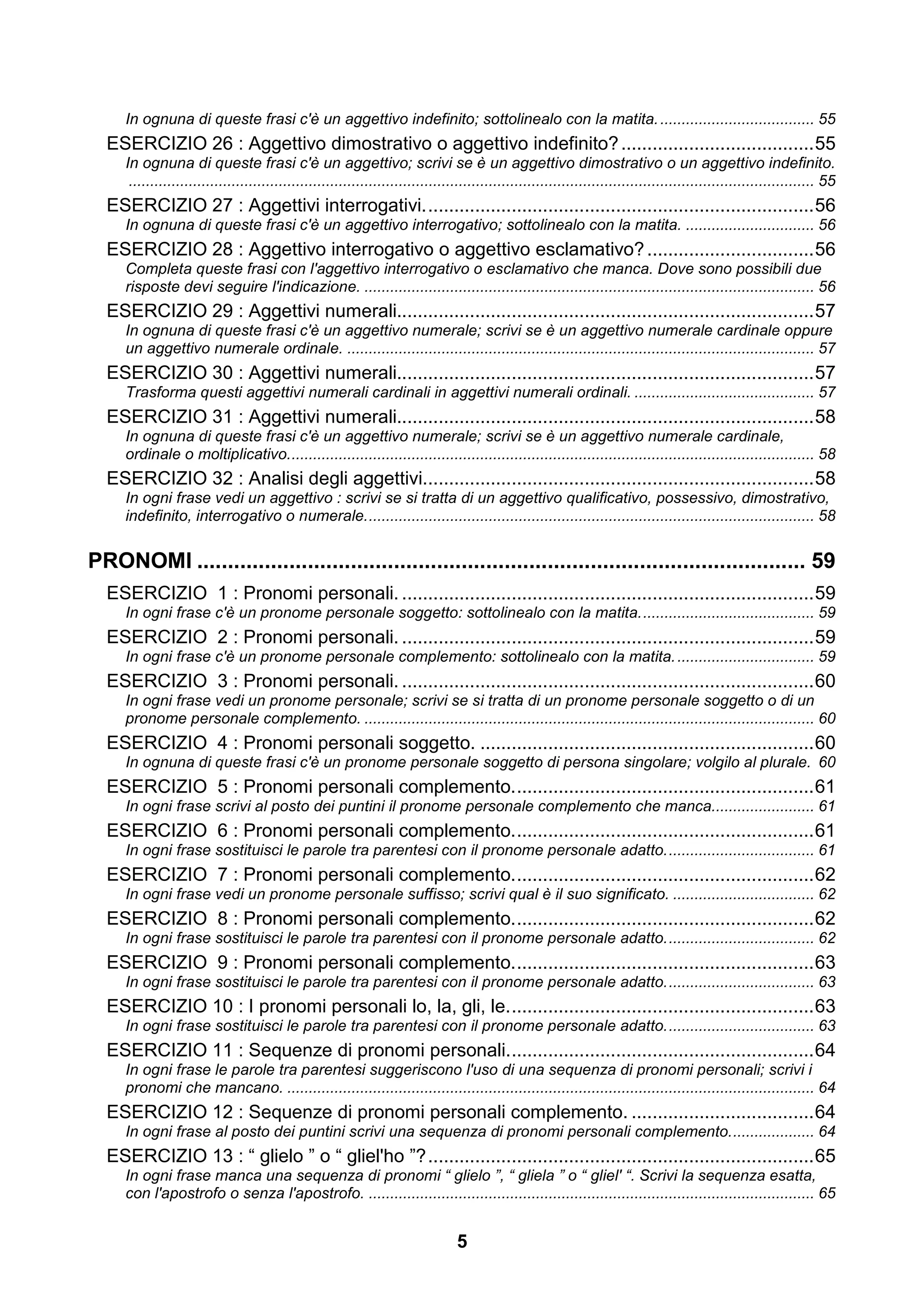 In ognuna di queste frasi c'è un aggettivo indefinito; sottolinealo con la matita. .................................... 55
  ESERCIZIO 26 : Aggettivo dimostrativo o aggettivo indefinito? ..................................... 55
     In ognuna di queste frasi c'è un aggettivo; scrivi se è un aggettivo dimostrativo o un aggettivo indefinito.
      ................................................................................................................................................................ 55
  ESERCIZIO 27 : Aggettivi interrogativi. .......................................................................... 56
     In ognuna di queste frasi c'è un aggettivo interrogativo; sottolinealo con la matita. .............................. 56
  ESERCIZIO 28 : Aggettivo interrogativo o aggettivo esclamativo? ................................ 56
     Completa queste frasi con l'aggettivo interrogativo o esclamativo che manca. Dove sono possibili due
     risposte devi seguire l'indicazione. ......................................................................................................... 56
  ESERCIZIO 29 : Aggettivi numerali................................................................................ 57
     In ognuna di queste frasi c'è un aggettivo numerale; scrivi se è un aggettivo numerale cardinale oppure
     un aggettivo numerale ordinale. ............................................................................................................. 57
  ESERCIZIO 30 : Aggettivi numerali................................................................................ 57
     Trasforma questi aggettivi numerali cardinali in aggettivi numerali ordinali. .......................................... 57
  ESERCIZIO 31 : Aggettivi numerali................................................................................ 58
     In ognuna di queste frasi c'è un aggettivo numerale; scrivi se è un aggettivo numerale cardinale,
     ordinale o moltiplicativo. .......................................................................................................................... 58
  ESERCIZIO 32 : Analisi degli aggettivi........................................................................... 58
     In ogni frase vedi un aggettivo : scrivi se si tratta di un aggettivo qualificativo, possessivo, dimostrativo,
     indefinito, interrogativo o numerale. ........................................................................................................ 58


PRONOMI ................................................................................................... 59
  ESERCIZIO 1 : Pronomi personali. ............................................................................... 59
     In ogni frase c'è un pronome personale soggetto: sottolinealo con la matita. ........................................ 59
  ESERCIZIO 2 : Pronomi personali. ............................................................................... 59
     In ogni frase c'è un pronome personale complemento: sottolinealo con la matita. ................................ 59
  ESERCIZIO 3 : Pronomi personali. ............................................................................... 60
     In ogni frase vedi un pronome personale; scrivi se si tratta di un pronome personale soggetto o di un
     pronome personale complemento. ......................................................................................................... 60
  ESERCIZIO 4 : Pronomi personali soggetto. ................................................................ 60
     In ognuna di queste frasi c'è un pronome personale soggetto di persona singolare; volgilo al plurale. 60
  ESERCIZIO 5 : Pronomi personali complemento. ......................................................... 61
     In ogni frase scrivi al posto dei puntini il pronome personale complemento che manca........................ 61
  ESERCIZIO 6 : Pronomi personali complemento. ......................................................... 61
     In ogni frase sostituisci le parole tra parentesi con il pronome personale adatto. .................................. 61
  ESERCIZIO 7 : Pronomi personali complemento. ......................................................... 62
     In ogni frase vedi un pronome personale suffisso; scrivi qual è il suo significato. ................................. 62
  ESERCIZIO 8 : Pronomi personali complemento. ......................................................... 62
     In ogni frase sostituisci le parole tra parentesi con il pronome personale adatto. .................................. 62
  ESERCIZIO 9 : Pronomi personali complemento. ......................................................... 63
     In ogni frase sostituisci le parole tra parentesi con il pronome personale adatto. .................................. 63
  ESERCIZIO 10 : I pronomi personali lo, la, gli, le. .......................................................... 63
     In ogni frase sostituisci le parole tra parentesi con il pronome personale adatto. .................................. 63
  ESERCIZIO 11 : Sequenze di pronomi personali. .......................................................... 64
     In ogni frase le parole tra parentesi suggeriscono l'uso di una sequenza di pronomi personali; scrivi i
     pronomi che mancano. ........................................................................................................................... 64
  ESERCIZIO 12 : Sequenze di pronomi personali complemento. ................................... 64
     In ogni frase al posto dei puntini scrivi una sequenza di pronomi personali complemento. ................... 64
  ESERCIZIO 13 : “ glielo ” o “ gliel'ho ”? .......................................................................... 65
     In ogni frase manca una sequenza di pronomi “ glielo ”, “ gliela ” o “ gliel' “. Scrivi la sequenza esatta,
     con l'apostrofo o senza l'apostrofo. ........................................................................................................ 65


                                                                                 5
 