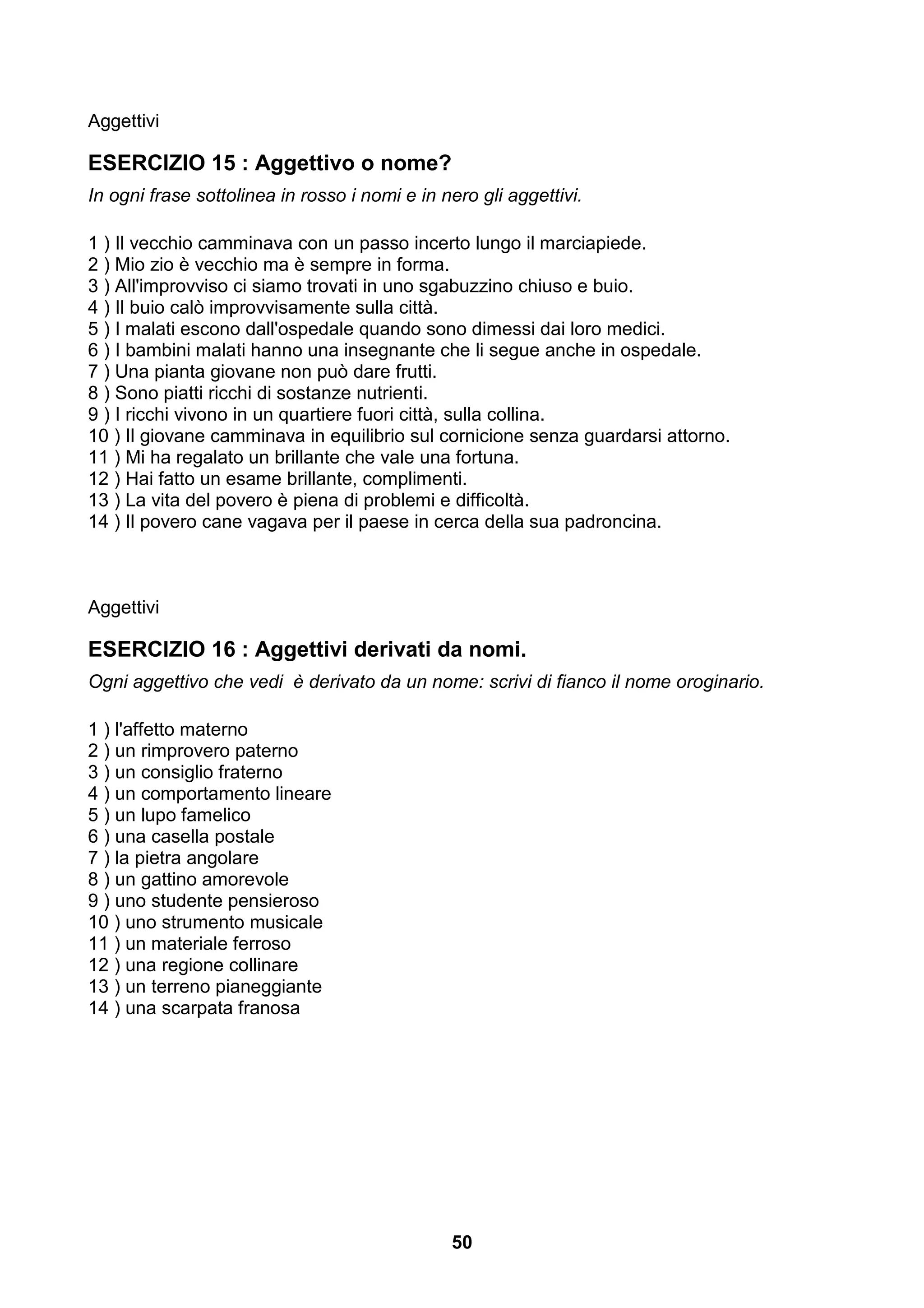 Aggettivi

ESERCIZIO 15 : Aggettivo o nome?
In ogni frase sottolinea in rosso i nomi e in nero gli aggettivi.

1 ) Il vecchio camminava con un passo incerto lungo il marciapiede.
2 ) Mio zio è vecchio ma è sempre in forma.
3 ) All'improvviso ci siamo trovati in uno sgabuzzino chiuso e buio.
4 ) Il buio calò improvvisamente sulla città.
5 ) I malati escono dall'ospedale quando sono dimessi dai loro medici.
6 ) I bambini malati hanno una insegnante che li segue anche in ospedale.
7 ) Una pianta giovane non può dare frutti.
8 ) Sono piatti ricchi di sostanze nutrienti.
9 ) I ricchi vivono in un quartiere fuori città, sulla collina.
10 ) Il giovane camminava in equilibrio sul cornicione senza guardarsi attorno.
11 ) Mi ha regalato un brillante che vale una fortuna.
12 ) Hai fatto un esame brillante, complimenti.
13 ) La vita del povero è piena di problemi e difficoltà.
14 ) Il povero cane vagava per il paese in cerca della sua padroncina.



Aggettivi

ESERCIZIO 16 : Aggettivi derivati da nomi.
Ogni aggettivo che vedi è derivato da un nome: scrivi di fianco il nome oroginario.

1 ) l'affetto materno
2 ) un rimprovero paterno
3 ) un consiglio fraterno
4 ) un comportamento lineare
5 ) un lupo famelico
6 ) una casella postale
7 ) la pietra angolare
8 ) un gattino amorevole
9 ) uno studente pensieroso
10 ) uno strumento musicale
11 ) un materiale ferroso
12 ) una regione collinare
13 ) un terreno pianeggiante
14 ) una scarpata franosa




                                               50
 