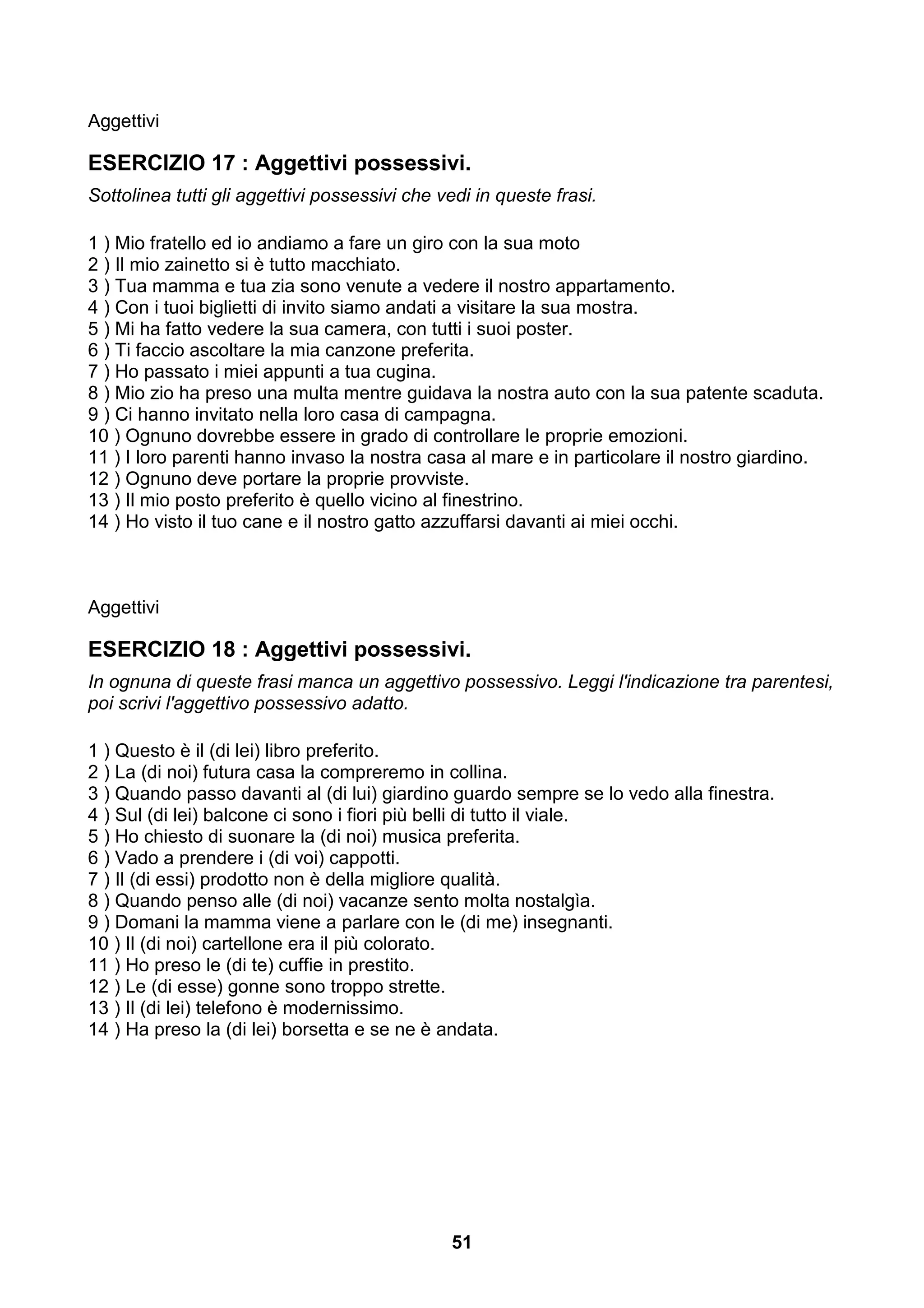 Aggettivi

ESERCIZIO 17 : Aggettivi possessivi.
Sottolinea tutti gli aggettivi possessivi che vedi in queste frasi.

1 ) Mio fratello ed io andiamo a fare un giro con la sua moto
2 ) Il mio zainetto si è tutto macchiato.
3 ) Tua mamma e tua zia sono venute a vedere il nostro appartamento.
4 ) Con i tuoi biglietti di invito siamo andati a visitare la sua mostra.
5 ) Mi ha fatto vedere la sua camera, con tutti i suoi poster.
6 ) Ti faccio ascoltare la mia canzone preferita.
7 ) Ho passato i miei appunti a tua cugina.
8 ) Mio zio ha preso una multa mentre guidava la nostra auto con la sua patente scaduta.
9 ) Ci hanno invitato nella loro casa di campagna.
10 ) Ognuno dovrebbe essere in grado di controllare le proprie emozioni.
11 ) I loro parenti hanno invaso la nostra casa al mare e in particolare il nostro giardino.
12 ) Ognuno deve portare la proprie provviste.
13 ) Il mio posto preferito è quello vicino al finestrino.
14 ) Ho visto il tuo cane e il nostro gatto azzuffarsi davanti ai miei occhi.



Aggettivi

ESERCIZIO 18 : Aggettivi possessivi.
In ognuna di queste frasi manca un aggettivo possessivo. Leggi l'indicazione tra parentesi,
poi scrivi l'aggettivo possessivo adatto.

1 ) Questo è il (di lei) libro preferito.
2 ) La (di noi) futura casa la compreremo in collina.
3 ) Quando passo davanti al (di lui) giardino guardo sempre se lo vedo alla finestra.
4 ) Sul (di lei) balcone ci sono i fiori più belli di tutto il viale.
5 ) Ho chiesto di suonare la (di noi) musica preferita.
6 ) Vado a prendere i (di voi) cappotti.
7 ) Il (di essi) prodotto non è della migliore qualità.
8 ) Quando penso alle (di noi) vacanze sento molta nostalgìa.
9 ) Domani la mamma viene a parlare con le (di me) insegnanti.
10 ) Il (di noi) cartellone era il più colorato.
11 ) Ho preso le (di te) cuffie in prestito.
12 ) Le (di esse) gonne sono troppo strette.
13 ) Il (di lei) telefono è modernissimo.
14 ) Ha preso la (di lei) borsetta e se ne è andata.




                                               51
 