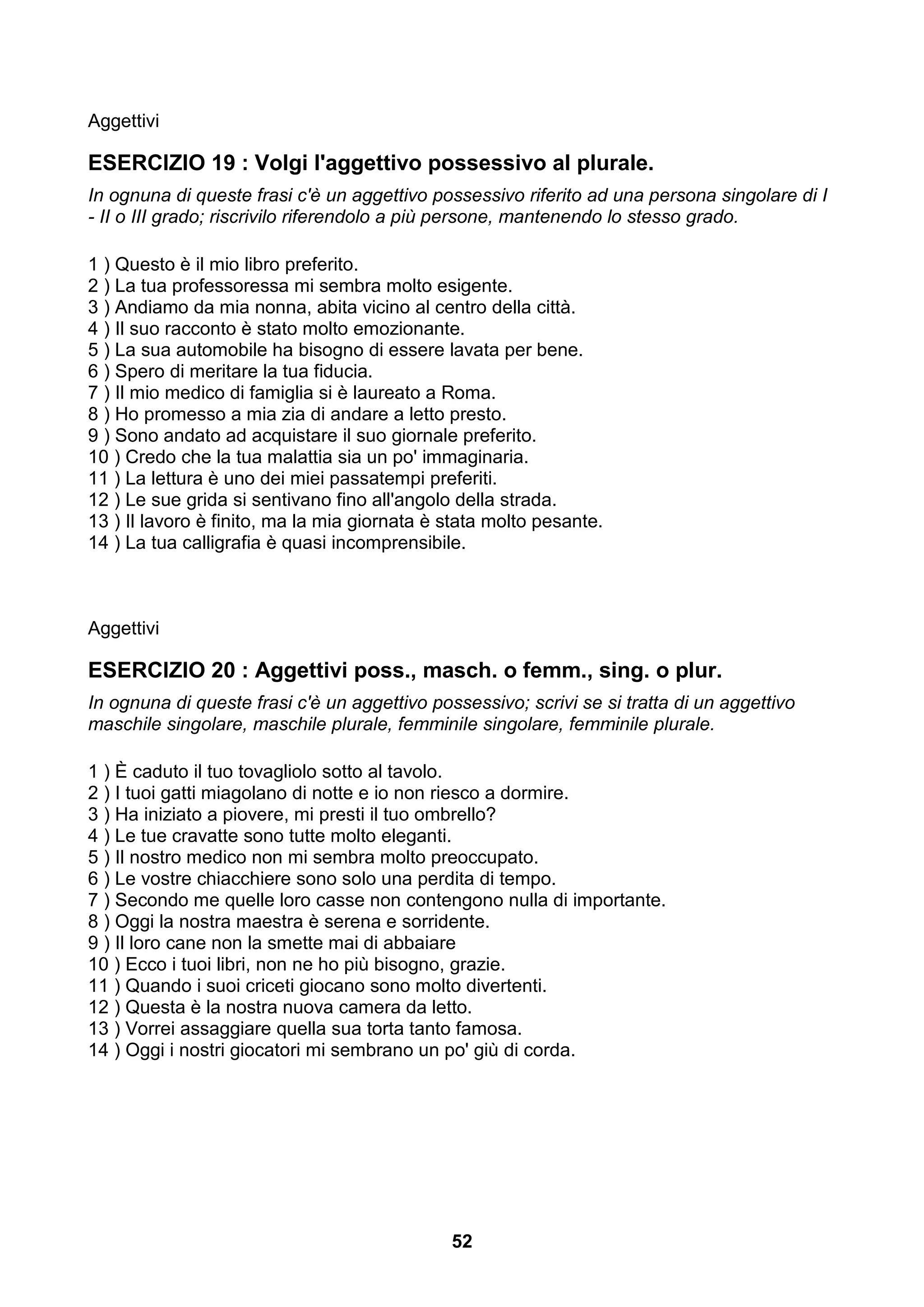 Aggettivi

ESERCIZIO 19 : Volgi l'aggettivo possessivo al plurale.
In ognuna di queste frasi c'è un aggettivo possessivo riferito ad una persona singolare di I
- II o III grado; riscrivilo riferendolo a più persone, mantenendo lo stesso grado.

1 ) Questo è il mio libro preferito.
2 ) La tua professoressa mi sembra molto esigente.
3 ) Andiamo da mia nonna, abita vicino al centro della città.
4 ) Il suo racconto è stato molto emozionante.
5 ) La sua automobile ha bisogno di essere lavata per bene.
6 ) Spero di meritare la tua fiducia.
7 ) Il mio medico di famiglia si è laureato a Roma.
8 ) Ho promesso a mia zia di andare a letto presto.
9 ) Sono andato ad acquistare il suo giornale preferito.
10 ) Credo che la tua malattia sia un po' immaginaria.
11 ) La lettura è uno dei miei passatempi preferiti.
12 ) Le sue grida si sentivano fino all'angolo della strada.
13 ) Il lavoro è finito, ma la mia giornata è stata molto pesante.
14 ) La tua calligrafia è quasi incomprensibile.



Aggettivi

ESERCIZIO 20 : Aggettivi poss., masch. o femm., sing. o plur.
In ognuna di queste frasi c'è un aggettivo possessivo; scrivi se si tratta di un aggettivo
maschile singolare, maschile plurale, femminile singolare, femminile plurale.

1 ) È caduto il tuo tovagliolo sotto al tavolo.
2 ) I tuoi gatti miagolano di notte e io non riesco a dormire.
3 ) Ha iniziato a piovere, mi presti il tuo ombrello?
4 ) Le tue cravatte sono tutte molto eleganti.
5 ) Il nostro medico non mi sembra molto preoccupato.
6 ) Le vostre chiacchiere sono solo una perdita di tempo.
7 ) Secondo me quelle loro casse non contengono nulla di importante.
8 ) Oggi la nostra maestra è serena e sorridente.
9 ) Il loro cane non la smette mai di abbaiare
10 ) Ecco i tuoi libri, non ne ho più bisogno, grazie.
11 ) Quando i suoi criceti giocano sono molto divertenti.
12 ) Questa è la nostra nuova camera da letto.
13 ) Vorrei assaggiare quella sua torta tanto famosa.
14 ) Oggi i nostri giocatori mi sembrano un po' giù di corda.




                                              52
 