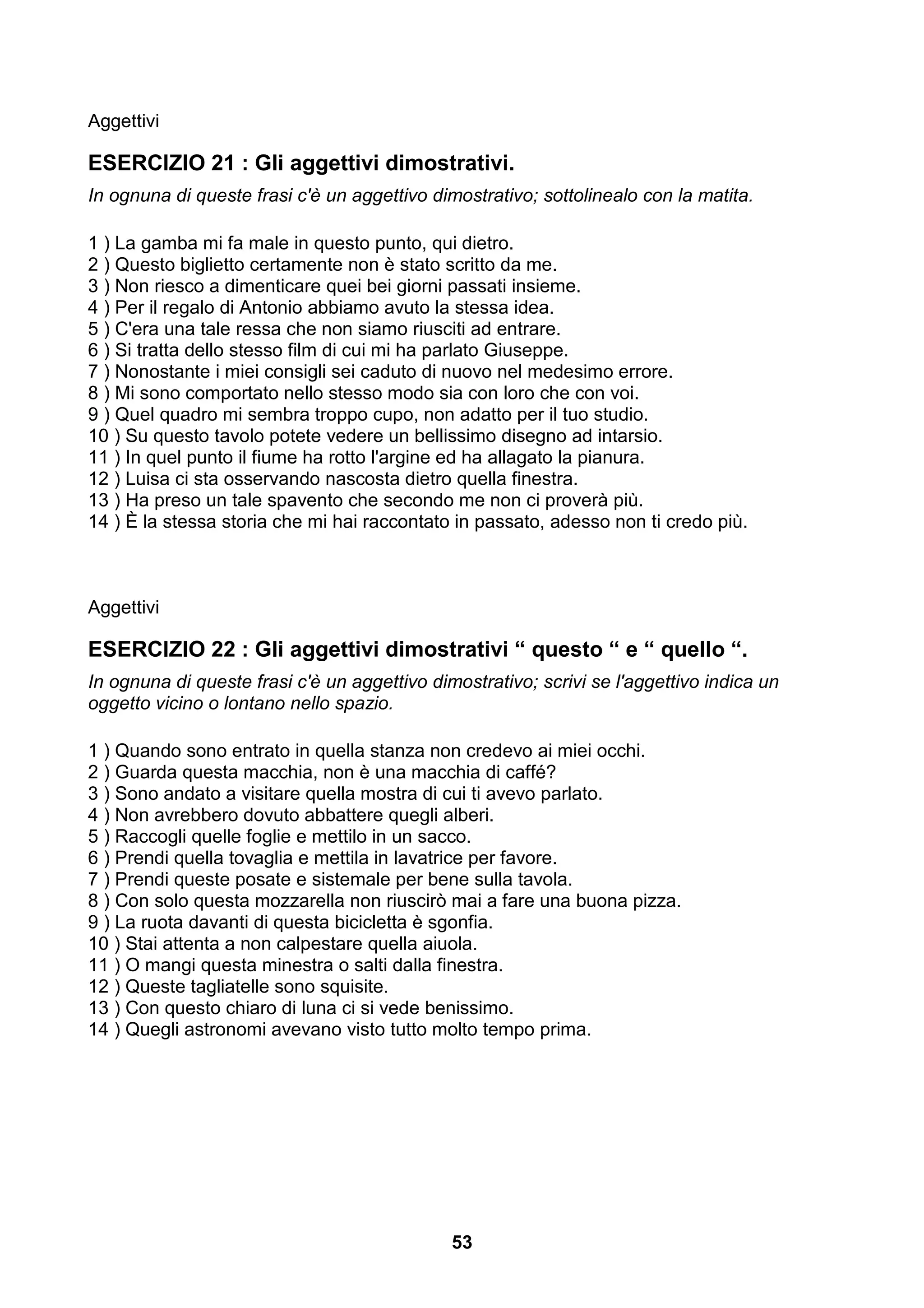 Aggettivi

ESERCIZIO 21 : Gli aggettivi dimostrativi.
In ognuna di queste frasi c'è un aggettivo dimostrativo; sottolinealo con la matita.

1 ) La gamba mi fa male in questo punto, qui dietro.
2 ) Questo biglietto certamente non è stato scritto da me.
3 ) Non riesco a dimenticare quei bei giorni passati insieme.
4 ) Per il regalo di Antonio abbiamo avuto la stessa idea.
5 ) C'era una tale ressa che non siamo riusciti ad entrare.
6 ) Si tratta dello stesso film di cui mi ha parlato Giuseppe.
7 ) Nonostante i miei consigli sei caduto di nuovo nel medesimo errore.
8 ) Mi sono comportato nello stesso modo sia con loro che con voi.
9 ) Quel quadro mi sembra troppo cupo, non adatto per il tuo studio.
10 ) Su questo tavolo potete vedere un bellissimo disegno ad intarsio.
11 ) In quel punto il fiume ha rotto l'argine ed ha allagato la pianura.
12 ) Luisa ci sta osservando nascosta dietro quella finestra.
13 ) Ha preso un tale spavento che secondo me non ci proverà più.
14 ) È la stessa storia che mi hai raccontato in passato, adesso non ti credo più.



Aggettivi

ESERCIZIO 22 : Gli aggettivi dimostrativi “ questo “ e “ quello “.
In ognuna di queste frasi c'è un aggettivo dimostrativo; scrivi se l'aggettivo indica un
oggetto vicino o lontano nello spazio.

1 ) Quando sono entrato in quella stanza non credevo ai miei occhi.
2 ) Guarda questa macchia, non è una macchia di caffé?
3 ) Sono andato a visitare quella mostra di cui ti avevo parlato.
4 ) Non avrebbero dovuto abbattere quegli alberi.
5 ) Raccogli quelle foglie e mettilo in un sacco.
6 ) Prendi quella tovaglia e mettila in lavatrice per favore.
7 ) Prendi queste posate e sistemale per bene sulla tavola.
8 ) Con solo questa mozzarella non riuscirò mai a fare una buona pizza.
9 ) La ruota davanti di questa bicicletta è sgonfia.
10 ) Stai attenta a non calpestare quella aiuola.
11 ) O mangi questa minestra o salti dalla finestra.
12 ) Queste tagliatelle sono squisite.
13 ) Con questo chiaro di luna ci si vede benissimo.
14 ) Quegli astronomi avevano visto tutto molto tempo prima.




                                              53
 