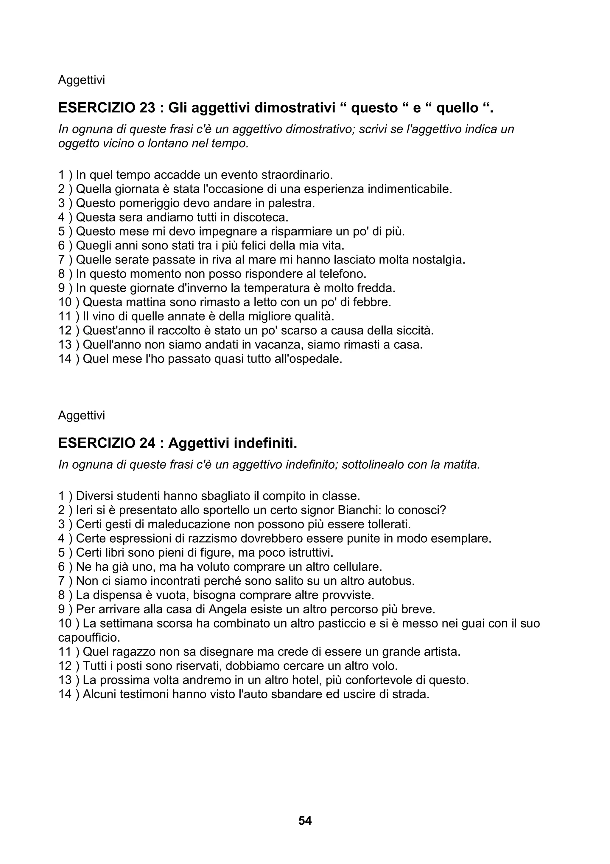 Aggettivi

ESERCIZIO 23 : Gli aggettivi dimostrativi “ questo “ e “ quello “.
In ognuna di queste frasi c'è un aggettivo dimostrativo; scrivi se l'aggettivo indica un
oggetto vicino o lontano nel tempo.

1 ) In quel tempo accadde un evento straordinario.
2 ) Quella giornata è stata l'occasione di una esperienza indimenticabile.
3 ) Questo pomeriggio devo andare in palestra.
4 ) Questa sera andiamo tutti in discoteca.
5 ) Questo mese mi devo impegnare a risparmiare un po' di più.
6 ) Quegli anni sono stati tra i più felici della mia vita.
7 ) Quelle serate passate in riva al mare mi hanno lasciato molta nostalgìa.
8 ) In questo momento non posso rispondere al telefono.
9 ) In queste giornate d'inverno la temperatura è molto fredda.
10 ) Questa mattina sono rimasto a letto con un po' di febbre.
11 ) Il vino di quelle annate è della migliore qualità.
12 ) Quest'anno il raccolto è stato un po' scarso a causa della siccità.
13 ) Quell'anno non siamo andati in vacanza, siamo rimasti a casa.
14 ) Quel mese l'ho passato quasi tutto all'ospedale.



Aggettivi

ESERCIZIO 24 : Aggettivi indefiniti.
In ognuna di queste frasi c'è un aggettivo indefinito; sottolinealo con la matita.

1 ) Diversi studenti hanno sbagliato il compito in classe.
2 ) Ieri si è presentato allo sportello un certo signor Bianchi: lo conosci?
3 ) Certi gesti di maleducazione non possono più essere tollerati.
4 ) Certe espressioni di razzismo dovrebbero essere punite in modo esemplare.
5 ) Certi libri sono pieni di figure, ma poco istruttivi.
6 ) Ne ha già uno, ma ha voluto comprare un altro cellulare.
7 ) Non ci siamo incontrati perché sono salito su un altro autobus.
8 ) La dispensa è vuota, bisogna comprare altre provviste.
9 ) Per arrivare alla casa di Angela esiste un altro percorso più breve.
10 ) La settimana scorsa ha combinato un altro pasticcio e si è messo nei guai con il suo
capoufficio.
11 ) Quel ragazzo non sa disegnare ma crede di essere un grande artista.
12 ) Tutti i posti sono riservati, dobbiamo cercare un altro volo.
13 ) La prossima volta andremo in un altro hotel, più confortevole di questo.
14 ) Alcuni testimoni hanno visto l'auto sbandare ed uscire di strada.




                                              54
 