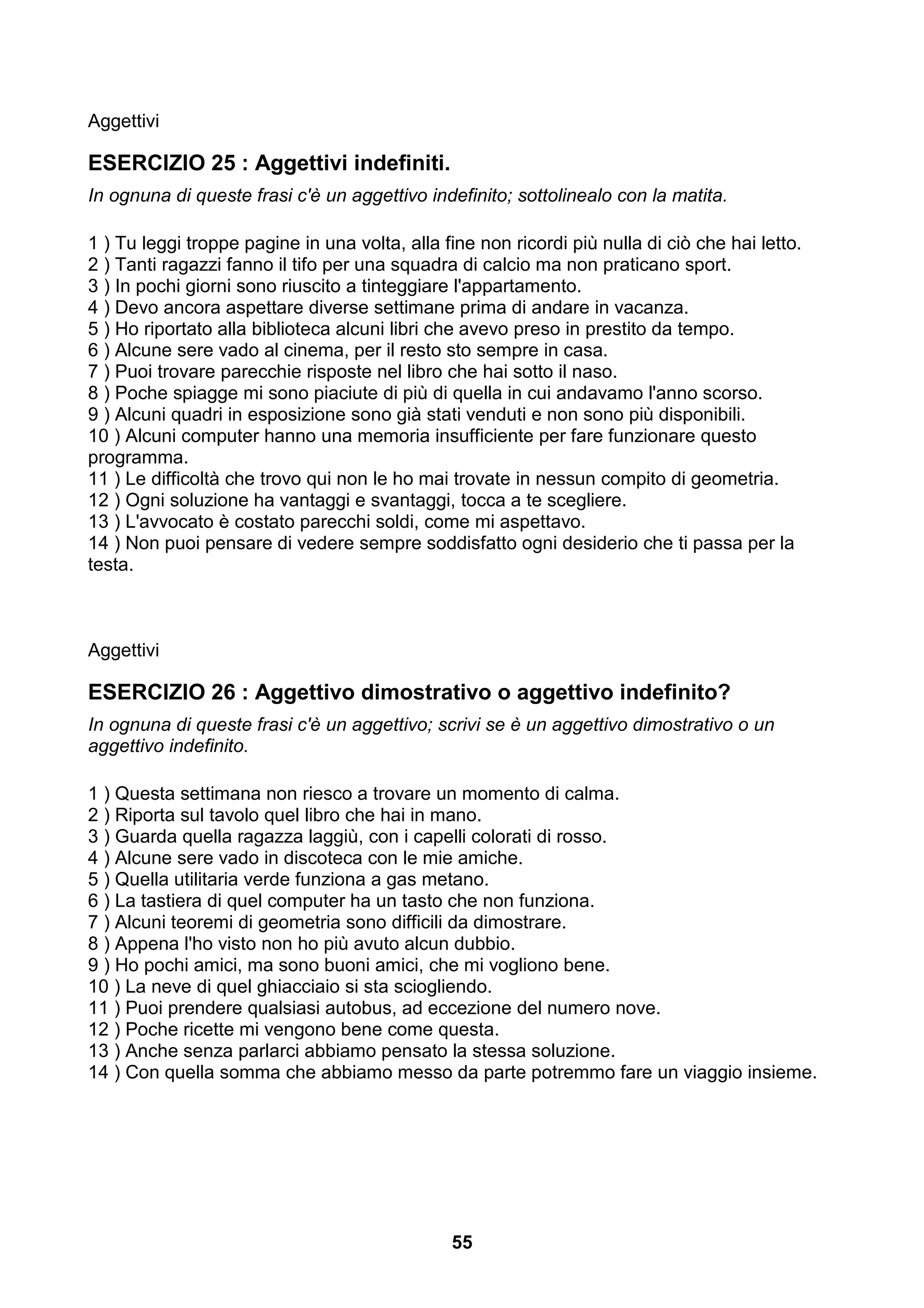 Aggettivi

ESERCIZIO 25 : Aggettivi indefiniti.
In ognuna di queste frasi c'è un aggettivo indefinito; sottolinealo con la matita.

1 ) Tu leggi troppe pagine in una volta, alla fine non ricordi più nulla di ciò che hai letto.
2 ) Tanti ragazzi fanno il tifo per una squadra di calcio ma non praticano sport.
3 ) In pochi giorni sono riuscito a tinteggiare l'appartamento.
4 ) Devo ancora aspettare diverse settimane prima di andare in vacanza.
5 ) Ho riportato alla biblioteca alcuni libri che avevo preso in prestito da tempo.
6 ) Alcune sere vado al cinema, per il resto sto sempre in casa.
7 ) Puoi trovare parecchie risposte nel libro che hai sotto il naso.
8 ) Poche spiagge mi sono piaciute di più di quella in cui andavamo l'anno scorso.
9 ) Alcuni quadri in esposizione sono già stati venduti e non sono più disponibili.
10 ) Alcuni computer hanno una memoria insufficiente per fare funzionare questo
programma.
11 ) Le difficoltà che trovo qui non le ho mai trovate in nessun compito di geometria.
12 ) Ogni soluzione ha vantaggi e svantaggi, tocca a te scegliere.
13 ) L'avvocato è costato parecchi soldi, come mi aspettavo.
14 ) Non puoi pensare di vedere sempre soddisfatto ogni desiderio che ti passa per la
testa.



Aggettivi

ESERCIZIO 26 : Aggettivo dimostrativo o aggettivo indefinito?
In ognuna di queste frasi c'è un aggettivo; scrivi se è un aggettivo dimostrativo o un
aggettivo indefinito.

1 ) Questa settimana non riesco a trovare un momento di calma.
2 ) Riporta sul tavolo quel libro che hai in mano.
3 ) Guarda quella ragazza laggiù, con i capelli colorati di rosso.
4 ) Alcune sere vado in discoteca con le mie amiche.
5 ) Quella utilitaria verde funziona a gas metano.
6 ) La tastiera di quel computer ha un tasto che non funziona.
7 ) Alcuni teoremi di geometria sono difficili da dimostrare.
8 ) Appena l'ho visto non ho più avuto alcun dubbio.
9 ) Ho pochi amici, ma sono buoni amici, che mi vogliono bene.
10 ) La neve di quel ghiacciaio si sta sciogliendo.
11 ) Puoi prendere qualsiasi autobus, ad eccezione del numero nove.
12 ) Poche ricette mi vengono bene come questa.
13 ) Anche senza parlarci abbiamo pensato la stessa soluzione.
14 ) Con quella somma che abbiamo messo da parte potremmo fare un viaggio insieme.




                                               55
 