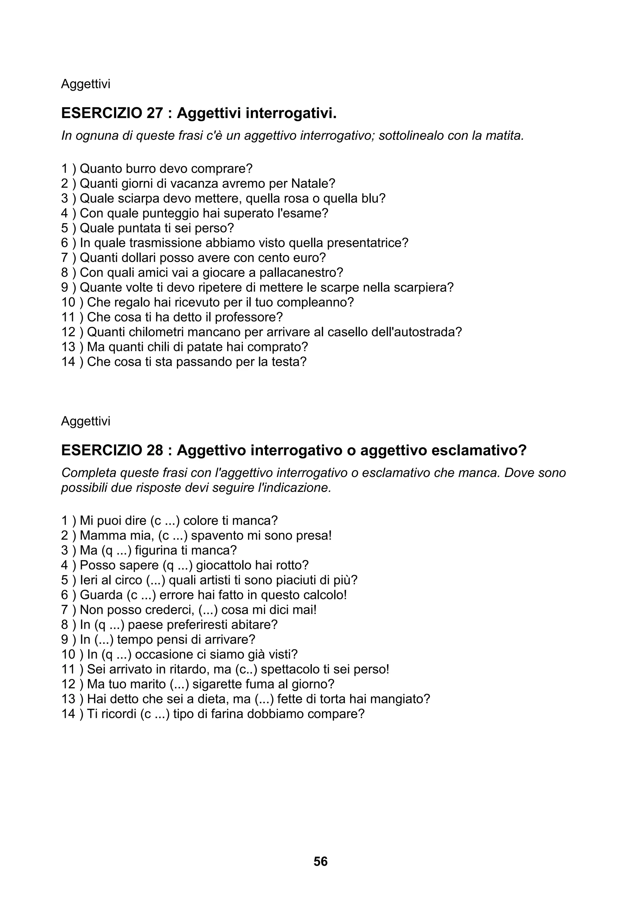 Aggettivi

ESERCIZIO 27 : Aggettivi interrogativi.
In ognuna di queste frasi c'è un aggettivo interrogativo; sottolinealo con la matita.

1 ) Quanto burro devo comprare?
2 ) Quanti giorni di vacanza avremo per Natale?
3 ) Quale sciarpa devo mettere, quella rosa o quella blu?
4 ) Con quale punteggio hai superato l'esame?
5 ) Quale puntata ti sei perso?
6 ) In quale trasmissione abbiamo visto quella presentatrice?
7 ) Quanti dollari posso avere con cento euro?
8 ) Con quali amici vai a giocare a pallacanestro?
9 ) Quante volte ti devo ripetere di mettere le scarpe nella scarpiera?
10 ) Che regalo hai ricevuto per il tuo compleanno?
11 ) Che cosa ti ha detto il professore?
12 ) Quanti chilometri mancano per arrivare al casello dell'autostrada?
13 ) Ma quanti chili di patate hai comprato?
14 ) Che cosa ti sta passando per la testa?



Aggettivi

ESERCIZIO 28 : Aggettivo interrogativo o aggettivo esclamativo?
Completa queste frasi con l'aggettivo interrogativo o esclamativo che manca. Dove sono
possibili due risposte devi seguire l'indicazione.

1 ) Mi puoi dire (c ...) colore ti manca?
2 ) Mamma mia, (c ...) spavento mi sono presa!
3 ) Ma (q ...) figurina ti manca?
4 ) Posso sapere (q ...) giocattolo hai rotto?
5 ) Ieri al circo (...) quali artisti ti sono piaciuti di più?
6 ) Guarda (c ...) errore hai fatto in questo calcolo!
7 ) Non posso crederci, (...) cosa mi dici mai!
8 ) In (q ...) paese preferiresti abitare?
9 ) In (...) tempo pensi di arrivare?
10 ) In (q ...) occasione ci siamo già visti?
11 ) Sei arrivato in ritardo, ma (c..) spettacolo ti sei perso!
12 ) Ma tuo marito (...) sigarette fuma al giorno?
13 ) Hai detto che sei a dieta, ma (...) fette di torta hai mangiato?
14 ) Ti ricordi (c ...) tipo di farina dobbiamo compare?




                                               56
 