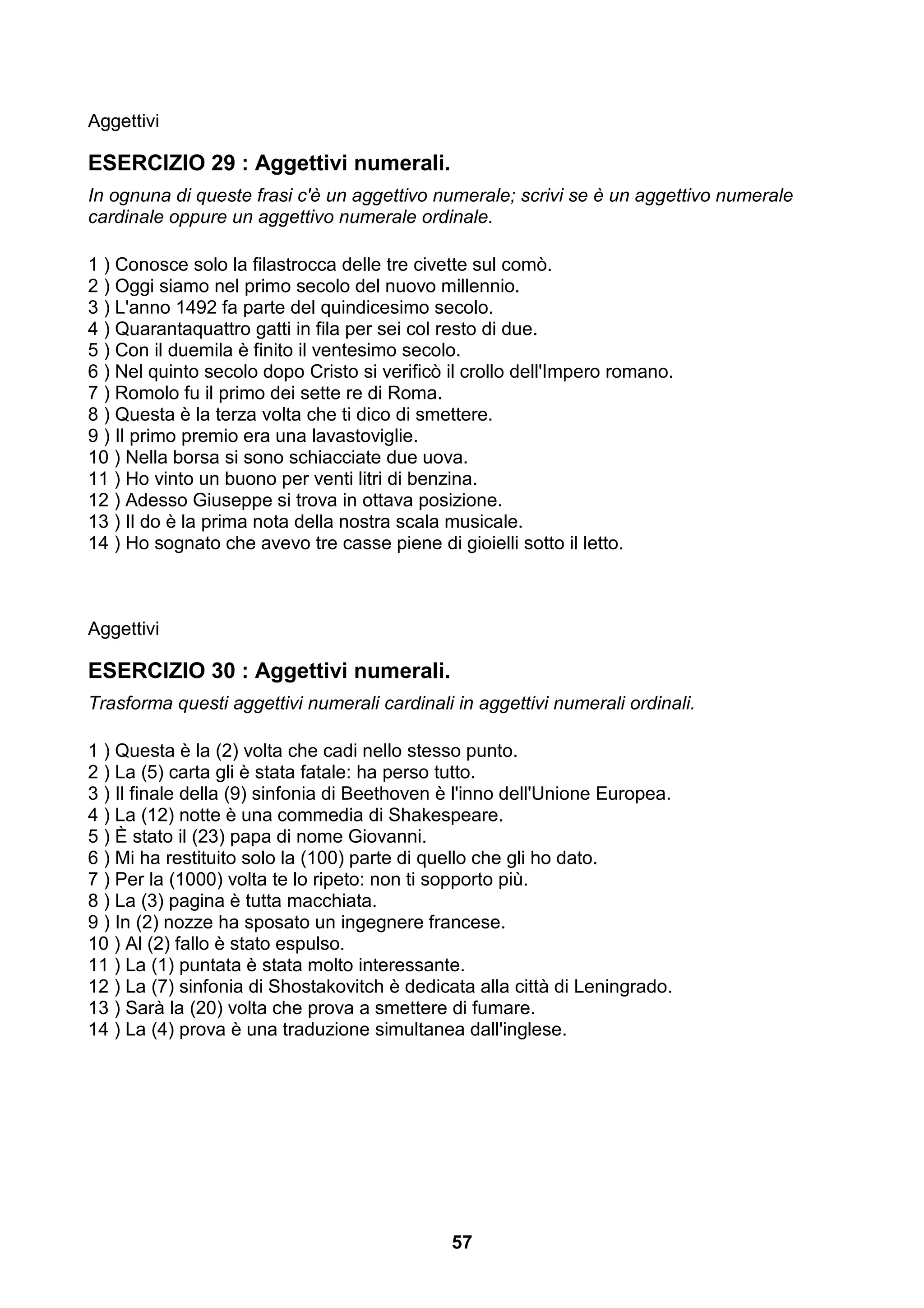 Aggettivi

ESERCIZIO 29 : Aggettivi numerali.
In ognuna di queste frasi c'è un aggettivo numerale; scrivi se è un aggettivo numerale
cardinale oppure un aggettivo numerale ordinale.

1 ) Conosce solo la filastrocca delle tre civette sul comò.
2 ) Oggi siamo nel primo secolo del nuovo millennio.
3 ) L'anno 1492 fa parte del quindicesimo secolo.
4 ) Quarantaquattro gatti in fila per sei col resto di due.
5 ) Con il duemila è finito il ventesimo secolo.
6 ) Nel quinto secolo dopo Cristo si verificò il crollo dell'Impero romano.
7 ) Romolo fu il primo dei sette re di Roma.
8 ) Questa è la terza volta che ti dico di smettere.
9 ) Il primo premio era una lavastoviglie.
10 ) Nella borsa si sono schiacciate due uova.
11 ) Ho vinto un buono per venti litri di benzina.
12 ) Adesso Giuseppe si trova in ottava posizione.
13 ) Il do è la prima nota della nostra scala musicale.
14 ) Ho sognato che avevo tre casse piene di gioielli sotto il letto.



Aggettivi

ESERCIZIO 30 : Aggettivi numerali.
Trasforma questi aggettivi numerali cardinali in aggettivi numerali ordinali.

1 ) Questa è la (2) volta che cadi nello stesso punto.
2 ) La (5) carta gli è stata fatale: ha perso tutto.
3 ) Il finale della (9) sinfonia di Beethoven è l'inno dell'Unione Europea.
4 ) La (12) notte è una commedia di Shakespeare.
5 ) È stato il (23) papa di nome Giovanni.
6 ) Mi ha restituito solo la (100) parte di quello che gli ho dato.
7 ) Per la (1000) volta te lo ripeto: non ti sopporto più.
8 ) La (3) pagina è tutta macchiata.
9 ) In (2) nozze ha sposato un ingegnere francese.
10 ) Al (2) fallo è stato espulso.
11 ) La (1) puntata è stata molto interessante.
12 ) La (7) sinfonia di Shostakovitch è dedicata alla città di Leningrado.
13 ) Sarà la (20) volta che prova a smettere di fumare.
14 ) La (4) prova è una traduzione simultanea dall'inglese.




                                              57
 