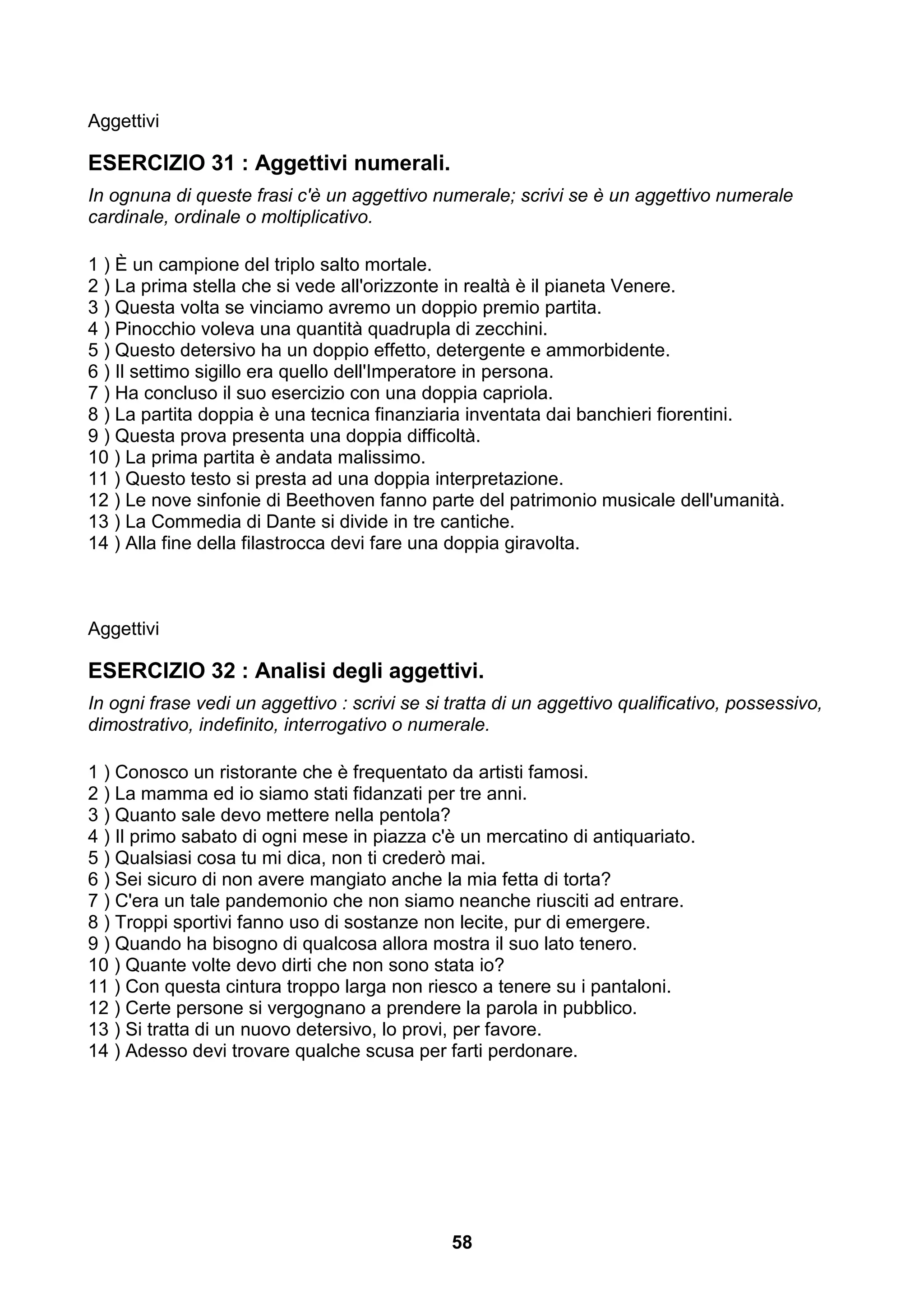 Aggettivi

ESERCIZIO 31 : Aggettivi numerali.
In ognuna di queste frasi c'è un aggettivo numerale; scrivi se è un aggettivo numerale
cardinale, ordinale o moltiplicativo.

1 ) È un campione del triplo salto mortale.
2 ) La prima stella che si vede all'orizzonte in realtà è il pianeta Venere.
3 ) Questa volta se vinciamo avremo un doppio premio partita.
4 ) Pinocchio voleva una quantità quadrupla di zecchini.
5 ) Questo detersivo ha un doppio effetto, detergente e ammorbidente.
6 ) Il settimo sigillo era quello dell'Imperatore in persona.
7 ) Ha concluso il suo esercizio con una doppia capriola.
8 ) La partita doppia è una tecnica finanziaria inventata dai banchieri fiorentini.
9 ) Questa prova presenta una doppia difficoltà.
10 ) La prima partita è andata malissimo.
11 ) Questo testo si presta ad una doppia interpretazione.
12 ) Le nove sinfonie di Beethoven fanno parte del patrimonio musicale dell'umanità.
13 ) La Commedia di Dante si divide in tre cantiche.
14 ) Alla fine della filastrocca devi fare una doppia giravolta.



Aggettivi

ESERCIZIO 32 : Analisi degli aggettivi.
In ogni frase vedi un aggettivo : scrivi se si tratta di un aggettivo qualificativo, possessivo,
dimostrativo, indefinito, interrogativo o numerale.

1 ) Conosco un ristorante che è frequentato da artisti famosi.
2 ) La mamma ed io siamo stati fidanzati per tre anni.
3 ) Quanto sale devo mettere nella pentola?
4 ) Il primo sabato di ogni mese in piazza c'è un mercatino di antiquariato.
5 ) Qualsiasi cosa tu mi dica, non ti crederò mai.
6 ) Sei sicuro di non avere mangiato anche la mia fetta di torta?
7 ) C'era un tale pandemonio che non siamo neanche riusciti ad entrare.
8 ) Troppi sportivi fanno uso di sostanze non lecite, pur di emergere.
9 ) Quando ha bisogno di qualcosa allora mostra il suo lato tenero.
10 ) Quante volte devo dirti che non sono stata io?
11 ) Con questa cintura troppo larga non riesco a tenere su i pantaloni.
12 ) Certe persone si vergognano a prendere la parola in pubblico.
13 ) Si tratta di un nuovo detersivo, lo provi, per favore.
14 ) Adesso devi trovare qualche scusa per farti perdonare.




                                               58
 