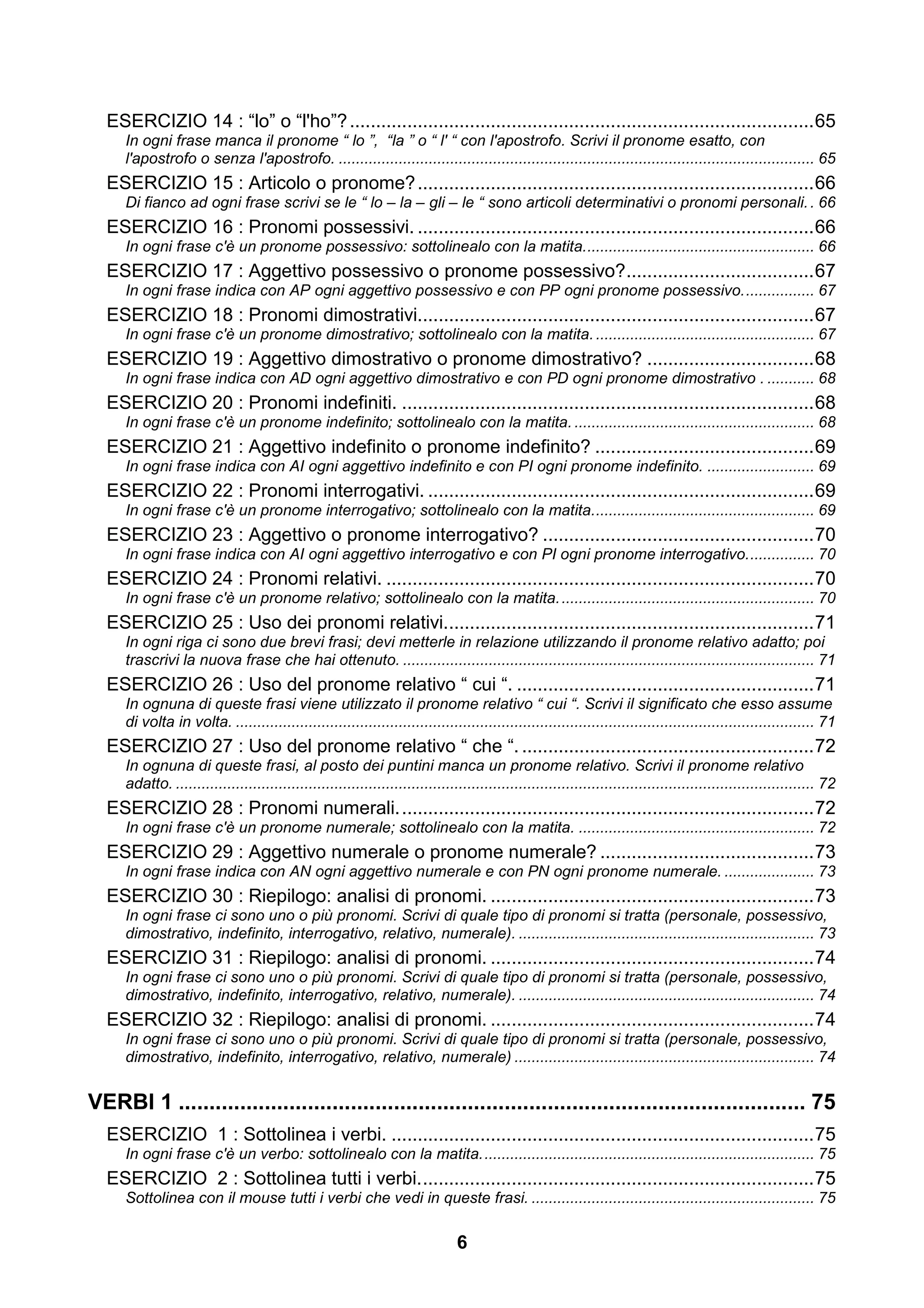 ESERCIZIO 14 : “lo” o “l'ho”? ......................................................................................... 65
     In ogni frase manca il pronome “ lo ”, “la ” o “ l' “ con l'apostrofo. Scrivi il pronome esatto, con
     l'apostrofo o senza l'apostrofo. ............................................................................................................... 65
  ESERCIZIO 15 : Articolo o pronome? ............................................................................ 66
     Di fianco ad ogni frase scrivi se le “ lo – la – gli – le “ sono articoli determinativi o pronomi personali. . 66
  ESERCIZIO 16 : Pronomi possessivi. ............................................................................ 66
     In ogni frase c'è un pronome possessivo: sottolinealo con la matita. ..................................................... 66
  ESERCIZIO 17 : Aggettivo possessivo o pronome possessivo? .................................... 67
     In ogni frase indica con AP ogni aggettivo possessivo e con PP ogni pronome possessivo. ................ 67
  ESERCIZIO 18 : Pronomi dimostrativi............................................................................ 67
     In ogni frase c'è un pronome dimostrativo; sottolinealo con la matita. ................................................... 67
  ESERCIZIO 19 : Aggettivo dimostrativo o pronome dimostrativo? ................................ 68
     In ogni frase indica con AD ogni aggettivo dimostrativo e con PD ogni pronome dimostrativo . ........... 68
  ESERCIZIO 20 : Pronomi indefiniti. ............................................................................... 68
     In ogni frase c'è un pronome indefinito; sottolinealo con la matita. ........................................................ 68
  ESERCIZIO 21 : Aggettivo indefinito o pronome indefinito? .......................................... 69
     In ogni frase indica con AI ogni aggettivo indefinito e con PI ogni pronome indefinito. ......................... 69
  ESERCIZIO 22 : Pronomi interrogativi. .......................................................................... 69
     In ogni frase c'è un pronome interrogativo; sottolinealo con la matita. ................................................... 69
  ESERCIZIO 23 : Aggettivo o pronome interrogativo? .................................................... 70
     In ogni frase indica con AI ogni aggettivo interrogativo e con PI ogni pronome interrogativo. ............... 70
  ESERCIZIO 24 : Pronomi relativi. .................................................................................. 70
     In ogni frase c'è un pronome relativo; sottolinealo con la matita. ........................................................... 70
  ESERCIZIO 25 : Uso dei pronomi relativi....................................................................... 71
     In ogni riga ci sono due brevi frasi; devi metterle in relazione utilizzando il pronome relativo adatto; poi
     trascrivi la nuova frase che hai ottenuto. ................................................................................................ 71
  ESERCIZIO 26 : Uso del pronome relativo “ cui “. ......................................................... 71
     In ognuna di queste frasi viene utilizzato il pronome relativo “ cui “. Scrivi il significato che esso assume
     di volta in volta. ....................................................................................................................................... 71
  ESERCIZIO 27 : Uso del pronome relativo “ che “. ........................................................ 72
     In ognuna di queste frasi, al posto dei puntini manca un pronome relativo. Scrivi il pronome relativo
     adatto. ..................................................................................................................................................... 72
  ESERCIZIO 28 : Pronomi numerali. ............................................................................... 72
     In ogni frase c'è un pronome numerale; sottolinealo con la matita. ....................................................... 72
  ESERCIZIO 29 : Aggettivo numerale o pronome numerale? ......................................... 73
     In ogni frase indica con AN ogni aggettivo numerale e con PN ogni pronome numerale. ..................... 73
  ESERCIZIO 30 : Riepilogo: analisi di pronomi. .............................................................. 73
     In ogni frase ci sono uno o più pronomi. Scrivi di quale tipo di pronomi si tratta (personale, possessivo,
     dimostrativo, indefinito, interrogativo, relativo, numerale). ..................................................................... 73
  ESERCIZIO 31 : Riepilogo: analisi di pronomi. .............................................................. 74
     In ogni frase ci sono uno o più pronomi. Scrivi di quale tipo di pronomi si tratta (personale, possessivo,
     dimostrativo, indefinito, interrogativo, relativo, numerale). ..................................................................... 74
  ESERCIZIO 32 : Riepilogo: analisi di pronomi. .............................................................. 74
     In ogni frase ci sono uno o più pronomi. Scrivi di quale tipo di pronomi si tratta (personale, possessivo,
     dimostrativo, indefinito, interrogativo, relativo, numerale) ...................................................................... 74


VERBI 1 ...................................................................................................... 75
  ESERCIZIO 1 : Sottolinea i verbi. ................................................................................. 75
     In ogni frase c'è un verbo: sottolinealo con la matita. ............................................................................. 75
  ESERCIZIO 2 : Sottolinea tutti i verbi. ........................................................................... 75
     Sottolinea con il mouse tutti i verbi che vedi in queste frasi. .................................................................. 75

                                                                               6
 