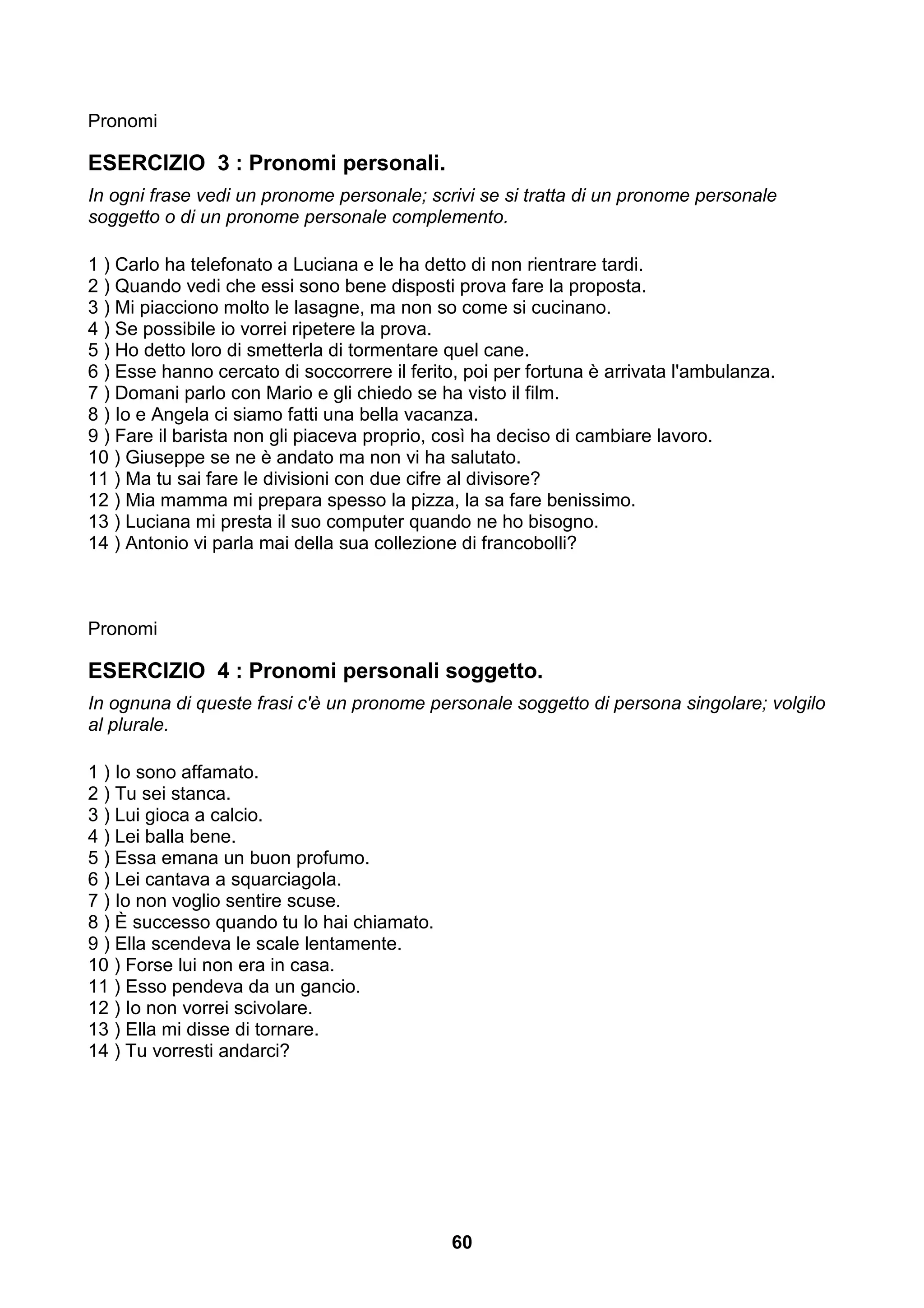 Pronomi

ESERCIZIO 3 : Pronomi personali.
In ogni frase vedi un pronome personale; scrivi se si tratta di un pronome personale
soggetto o di un pronome personale complemento.

1 ) Carlo ha telefonato a Luciana e le ha detto di non rientrare tardi.
2 ) Quando vedi che essi sono bene disposti prova fare la proposta.
3 ) Mi piacciono molto le lasagne, ma non so come si cucinano.
4 ) Se possibile io vorrei ripetere la prova.
5 ) Ho detto loro di smetterla di tormentare quel cane.
6 ) Esse hanno cercato di soccorrere il ferito, poi per fortuna è arrivata l'ambulanza.
7 ) Domani parlo con Mario e gli chiedo se ha visto il film.
8 ) Io e Angela ci siamo fatti una bella vacanza.
9 ) Fare il barista non gli piaceva proprio, così ha deciso di cambiare lavoro.
10 ) Giuseppe se ne è andato ma non vi ha salutato.
11 ) Ma tu sai fare le divisioni con due cifre al divisore?
12 ) Mia mamma mi prepara spesso la pizza, la sa fare benissimo.
13 ) Luciana mi presta il suo computer quando ne ho bisogno.
14 ) Antonio vi parla mai della sua collezione di francobolli?



Pronomi

ESERCIZIO 4 : Pronomi personali soggetto.
In ognuna di queste frasi c'è un pronome personale soggetto di persona singolare; volgilo
al plurale.

1 ) Io sono affamato.
2 ) Tu sei stanca.
3 ) Lui gioca a calcio.
4 ) Lei balla bene.
5 ) Essa emana un buon profumo.
6 ) Lei cantava a squarciagola.
7 ) Io non voglio sentire scuse.
8 ) È successo quando tu lo hai chiamato.
9 ) Ella scendeva le scale lentamente.
10 ) Forse lui non era in casa.
11 ) Esso pendeva da un gancio.
12 ) Io non vorrei scivolare.
13 ) Ella mi disse di tornare.
14 ) Tu vorresti andarci?




                                              60
 