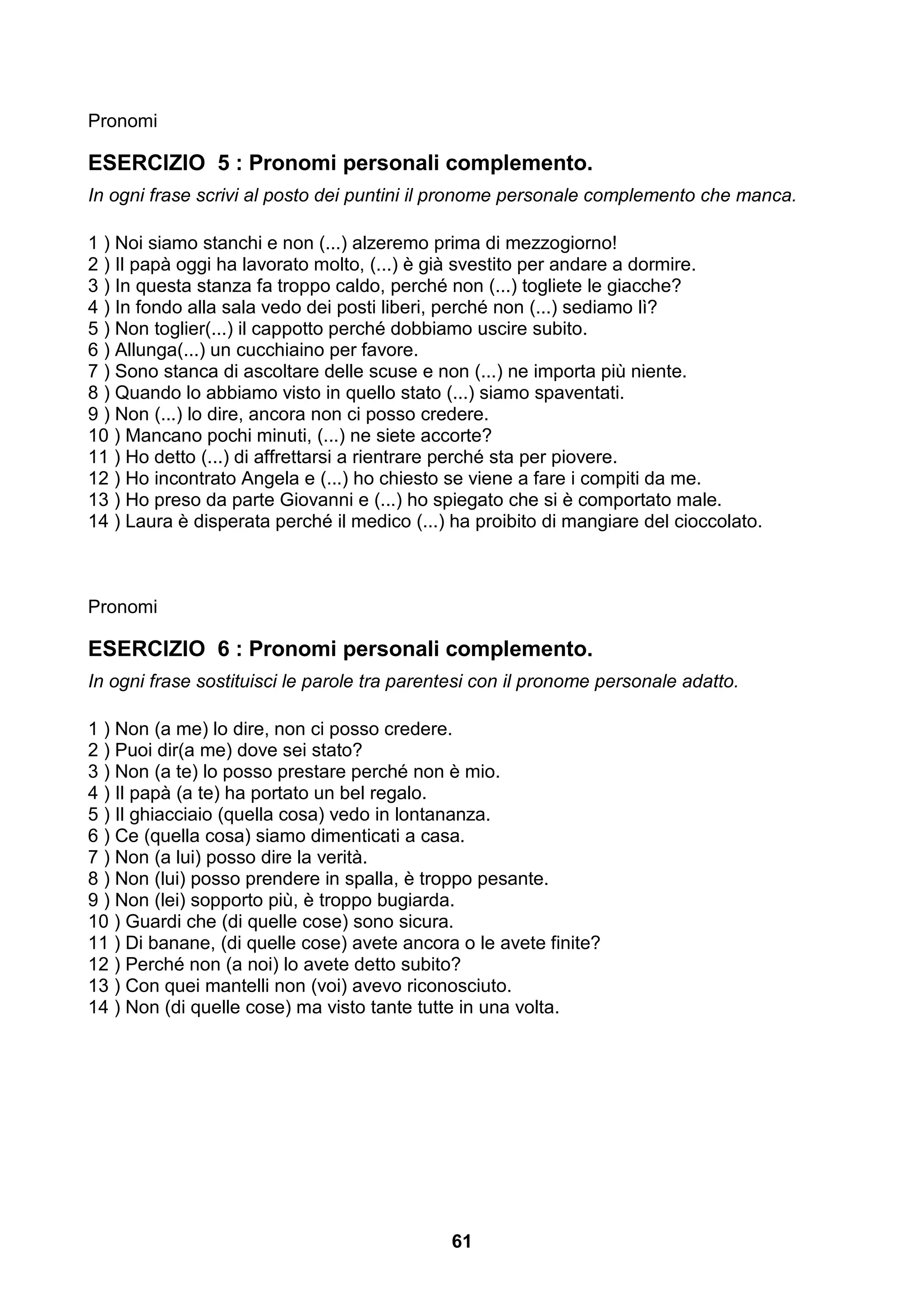 Pronomi

ESERCIZIO 5 : Pronomi personali complemento.
In ogni frase scrivi al posto dei puntini il pronome personale complemento che manca.

1 ) Noi siamo stanchi e non (...) alzeremo prima di mezzogiorno!
2 ) Il papà oggi ha lavorato molto, (...) è già svestito per andare a dormire.
3 ) In questa stanza fa troppo caldo, perché non (...) togliete le giacche?
4 ) In fondo alla sala vedo dei posti liberi, perché non (...) sediamo lì?
5 ) Non toglier(...) il cappotto perché dobbiamo uscire subito.
6 ) Allunga(...) un cucchiaino per favore.
7 ) Sono stanca di ascoltare delle scuse e non (...) ne importa più niente.
8 ) Quando lo abbiamo visto in quello stato (...) siamo spaventati.
9 ) Non (...) lo dire, ancora non ci posso credere.
10 ) Mancano pochi minuti, (...) ne siete accorte?
11 ) Ho detto (...) di affrettarsi a rientrare perché sta per piovere.
12 ) Ho incontrato Angela e (...) ho chiesto se viene a fare i compiti da me.
13 ) Ho preso da parte Giovanni e (...) ho spiegato che si è comportato male.
14 ) Laura è disperata perché il medico (...) ha proibito di mangiare del cioccolato.



Pronomi

ESERCIZIO 6 : Pronomi personali complemento.
In ogni frase sostituisci le parole tra parentesi con il pronome personale adatto.

1 ) Non (a me) lo dire, non ci posso credere.
2 ) Puoi dir(a me) dove sei stato?
3 ) Non (a te) lo posso prestare perché non è mio.
4 ) Il papà (a te) ha portato un bel regalo.
5 ) Il ghiacciaio (quella cosa) vedo in lontananza.
6 ) Ce (quella cosa) siamo dimenticati a casa.
7 ) Non (a lui) posso dire la verità.
8 ) Non (lui) posso prendere in spalla, è troppo pesante.
9 ) Non (lei) sopporto più, è troppo bugiarda.
10 ) Guardi che (di quelle cose) sono sicura.
11 ) Di banane, (di quelle cose) avete ancora o le avete finite?
12 ) Perché non (a noi) lo avete detto subito?
13 ) Con quei mantelli non (voi) avevo riconosciuto.
14 ) Non (di quelle cose) ma visto tante tutte in una volta.




                                             61
 