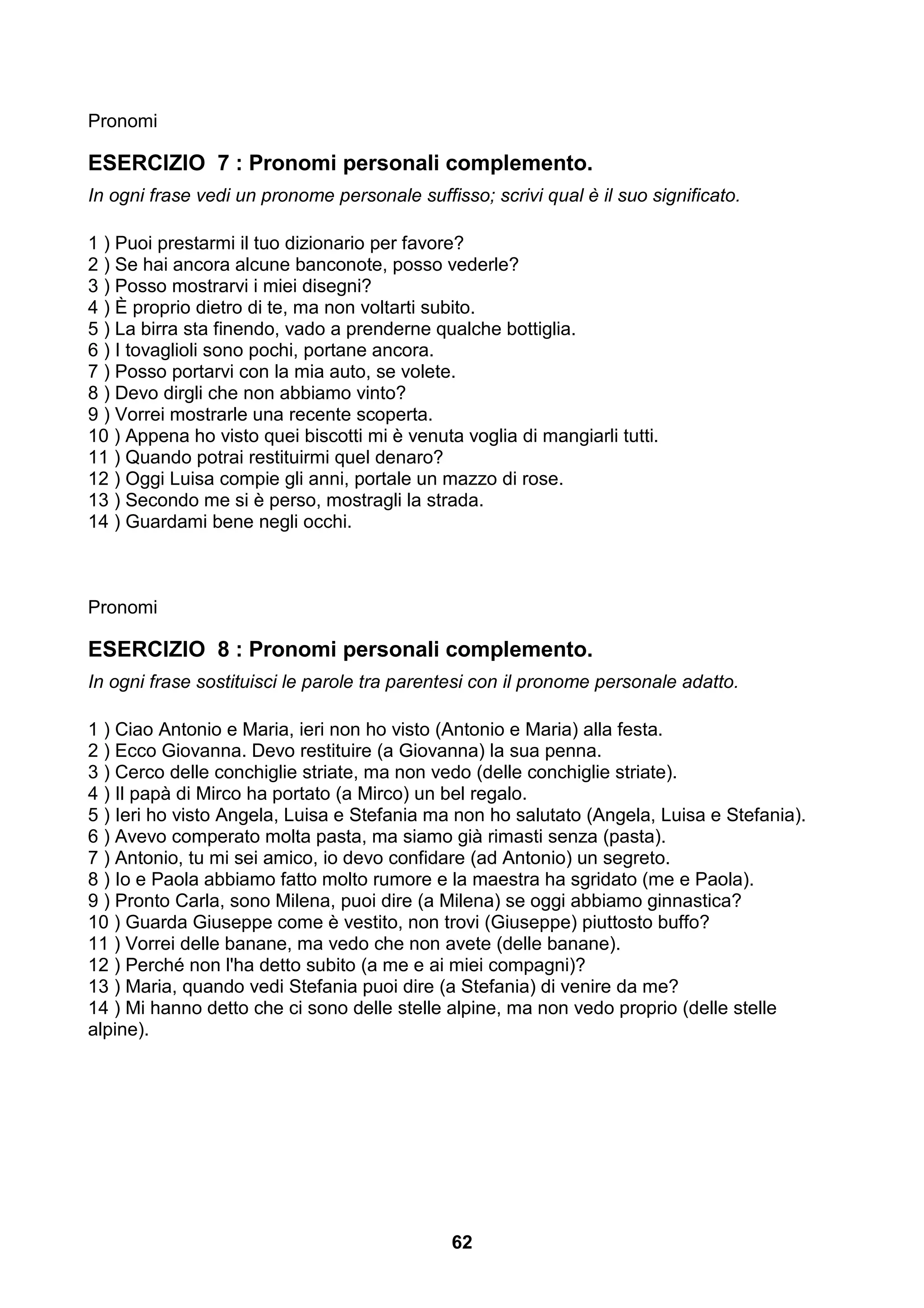 Pronomi

ESERCIZIO 7 : Pronomi personali complemento.
In ogni frase vedi un pronome personale suffisso; scrivi qual è il suo significato.

1 ) Puoi prestarmi il tuo dizionario per favore?
2 ) Se hai ancora alcune banconote, posso vederle?
3 ) Posso mostrarvi i miei disegni?
4 ) È proprio dietro di te, ma non voltarti subito.
5 ) La birra sta finendo, vado a prenderne qualche bottiglia.
6 ) I tovaglioli sono pochi, portane ancora.
7 ) Posso portarvi con la mia auto, se volete.
8 ) Devo dirgli che non abbiamo vinto?
9 ) Vorrei mostrarle una recente scoperta.
10 ) Appena ho visto quei biscotti mi è venuta voglia di mangiarli tutti.
11 ) Quando potrai restituirmi quel denaro?
12 ) Oggi Luisa compie gli anni, portale un mazzo di rose.
13 ) Secondo me si è perso, mostragli la strada.
14 ) Guardami bene negli occhi.



Pronomi

ESERCIZIO 8 : Pronomi personali complemento.
In ogni frase sostituisci le parole tra parentesi con il pronome personale adatto.

1 ) Ciao Antonio e Maria, ieri non ho visto (Antonio e Maria) alla festa.
2 ) Ecco Giovanna. Devo restituire (a Giovanna) la sua penna.
3 ) Cerco delle conchiglie striate, ma non vedo (delle conchiglie striate).
4 ) Il papà di Mirco ha portato (a Mirco) un bel regalo.
5 ) Ieri ho visto Angela, Luisa e Stefania ma non ho salutato (Angela, Luisa e Stefania).
6 ) Avevo comperato molta pasta, ma siamo già rimasti senza (pasta).
7 ) Antonio, tu mi sei amico, io devo confidare (ad Antonio) un segreto.
8 ) Io e Paola abbiamo fatto molto rumore e la maestra ha sgridato (me e Paola).
9 ) Pronto Carla, sono Milena, puoi dire (a Milena) se oggi abbiamo ginnastica?
10 ) Guarda Giuseppe come è vestito, non trovi (Giuseppe) piuttosto buffo?
11 ) Vorrei delle banane, ma vedo che non avete (delle banane).
12 ) Perché non l'ha detto subito (a me e ai miei compagni)?
13 ) Maria, quando vedi Stefania puoi dire (a Stefania) di venire da me?
14 ) Mi hanno detto che ci sono delle stelle alpine, ma non vedo proprio (delle stelle
alpine).




                                              62
 