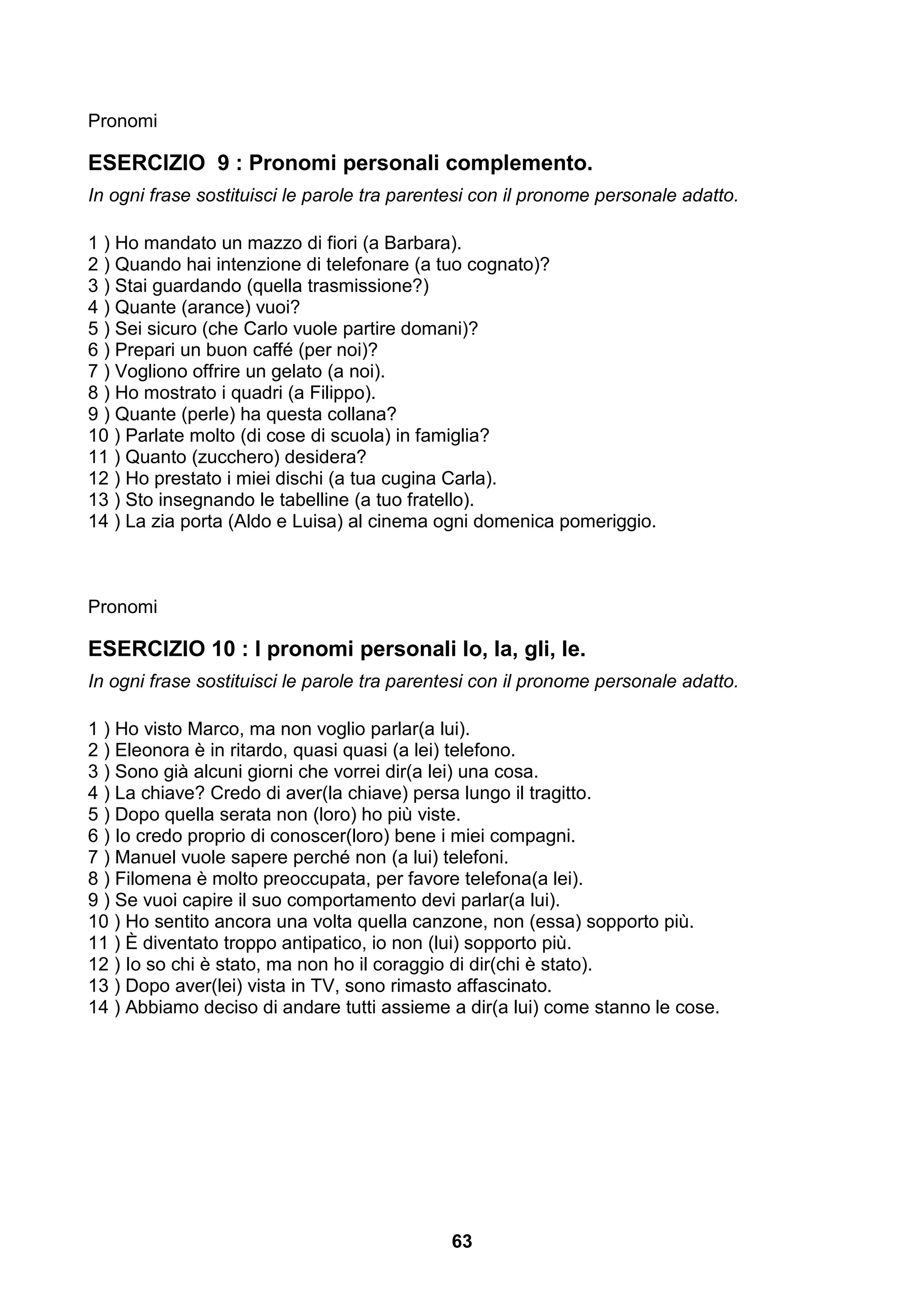 Pronomi

ESERCIZIO 9 : Pronomi personali complemento.
In ogni frase sostituisci le parole tra parentesi con il pronome personale adatto.

1 ) Ho mandato un mazzo di fiori (a Barbara).
2 ) Quando hai intenzione di telefonare (a tuo cognato)?
3 ) Stai guardando (quella trasmissione?)
4 ) Quante (arance) vuoi?
5 ) Sei sicuro (che Carlo vuole partire domani)?
6 ) Prepari un buon caffé (per noi)?
7 ) Vogliono offrire un gelato (a noi).
8 ) Ho mostrato i quadri (a Filippo).
9 ) Quante (perle) ha questa collana?
10 ) Parlate molto (di cose di scuola) in famiglia?
11 ) Quanto (zucchero) desidera?
12 ) Ho prestato i miei dischi (a tua cugina Carla).
13 ) Sto insegnando le tabelline (a tuo fratello).
14 ) La zia porta (Aldo e Luisa) al cinema ogni domenica pomeriggio.



Pronomi

ESERCIZIO 10 : I pronomi personali lo, la, gli, le.
In ogni frase sostituisci le parole tra parentesi con il pronome personale adatto.

1 ) Ho visto Marco, ma non voglio parlar(a lui).
2 ) Eleonora è in ritardo, quasi quasi (a lei) telefono.
3 ) Sono già alcuni giorni che vorrei dir(a lei) una cosa.
4 ) La chiave? Credo di aver(la chiave) persa lungo il tragitto.
5 ) Dopo quella serata non (loro) ho più viste.
6 ) Io credo proprio di conoscer(loro) bene i miei compagni.
7 ) Manuel vuole sapere perché non (a lui) telefoni.
8 ) Filomena è molto preoccupata, per favore telefona(a lei).
9 ) Se vuoi capire il suo comportamento devi parlar(a lui).
10 ) Ho sentito ancora una volta quella canzone, non (essa) sopporto più.
11 ) È diventato troppo antipatico, io non (lui) sopporto più.
12 ) Io so chi è stato, ma non ho il coraggio di dir(chi è stato).
13 ) Dopo aver(lei) vista in TV, sono rimasto affascinato.
14 ) Abbiamo deciso di andare tutti assieme a dir(a lui) come stanno le cose.




                                             63
 