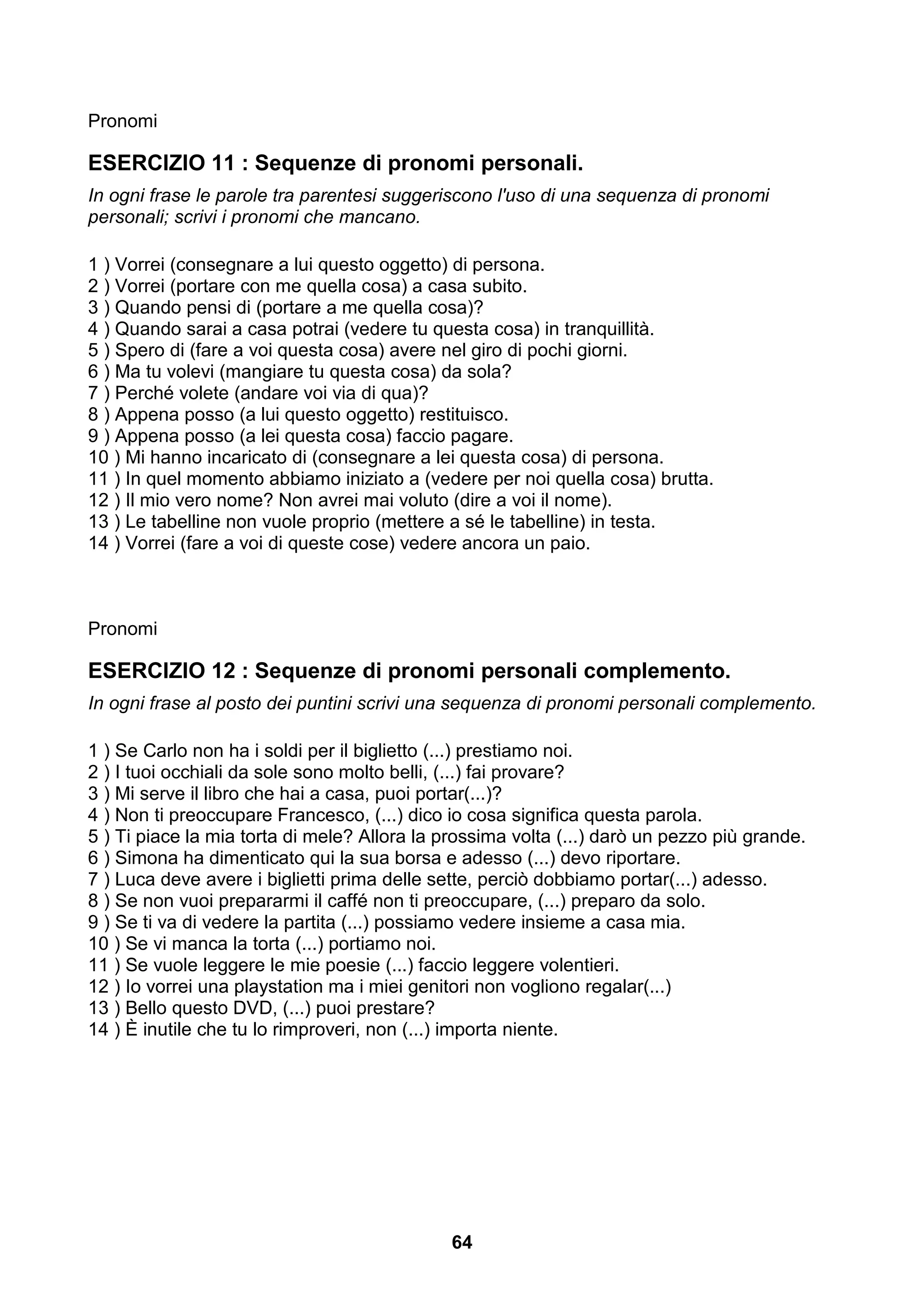 Pronomi

ESERCIZIO 11 : Sequenze di pronomi personali.
In ogni frase le parole tra parentesi suggeriscono l'uso di una sequenza di pronomi
personali; scrivi i pronomi che mancano.

1 ) Vorrei (consegnare a lui questo oggetto) di persona.
2 ) Vorrei (portare con me quella cosa) a casa subito.
3 ) Quando pensi di (portare a me quella cosa)?
4 ) Quando sarai a casa potrai (vedere tu questa cosa) in tranquillità.
5 ) Spero di (fare a voi questa cosa) avere nel giro di pochi giorni.
6 ) Ma tu volevi (mangiare tu questa cosa) da sola?
7 ) Perché volete (andare voi via di qua)?
8 ) Appena posso (a lui questo oggetto) restituisco.
9 ) Appena posso (a lei questa cosa) faccio pagare.
10 ) Mi hanno incaricato di (consegnare a lei questa cosa) di persona.
11 ) In quel momento abbiamo iniziato a (vedere per noi quella cosa) brutta.
12 ) Il mio vero nome? Non avrei mai voluto (dire a voi il nome).
13 ) Le tabelline non vuole proprio (mettere a sé le tabelline) in testa.
14 ) Vorrei (fare a voi di queste cose) vedere ancora un paio.



Pronomi

ESERCIZIO 12 : Sequenze di pronomi personali complemento.
In ogni frase al posto dei puntini scrivi una sequenza di pronomi personali complemento.

1 ) Se Carlo non ha i soldi per il biglietto (...) prestiamo noi.
2 ) I tuoi occhiali da sole sono molto belli, (...) fai provare?
3 ) Mi serve il libro che hai a casa, puoi portar(...)?
4 ) Non ti preoccupare Francesco, (...) dico io cosa significa questa parola.
5 ) Ti piace la mia torta di mele? Allora la prossima volta (...) darò un pezzo più grande.
6 ) Simona ha dimenticato qui la sua borsa e adesso (...) devo riportare.
7 ) Luca deve avere i biglietti prima delle sette, perciò dobbiamo portar(...) adesso.
8 ) Se non vuoi prepararmi il caffé non ti preoccupare, (...) preparo da solo.
9 ) Se ti va di vedere la partita (...) possiamo vedere insieme a casa mia.
10 ) Se vi manca la torta (...) portiamo noi.
11 ) Se vuole leggere le mie poesie (...) faccio leggere volentieri.
12 ) Io vorrei una playstation ma i miei genitori non vogliono regalar(...)
13 ) Bello questo DVD, (...) puoi prestare?
14 ) È inutile che tu lo rimproveri, non (...) importa niente.




                                              64
 