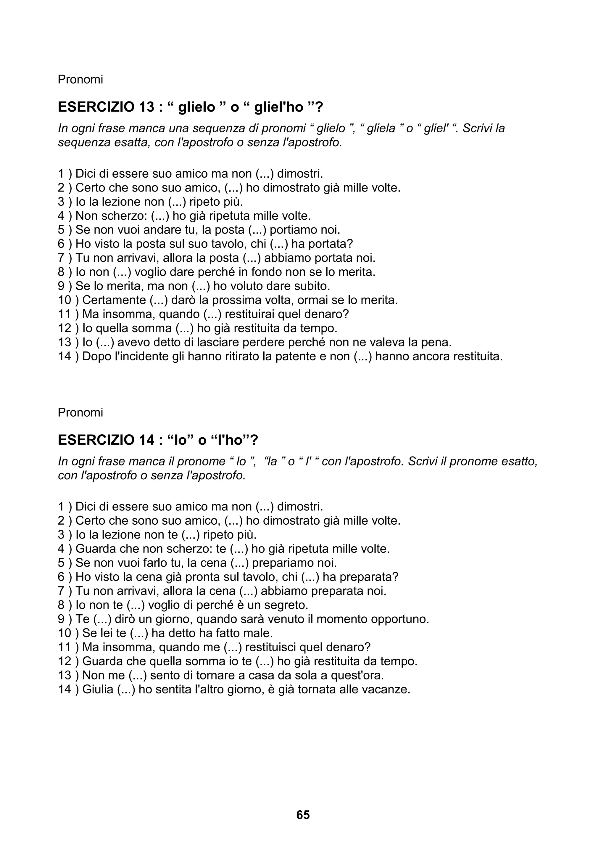 Pronomi

ESERCIZIO 13 : “ glielo ” o “ gliel'ho ”?
In ogni frase manca una sequenza di pronomi “ glielo ”, “ gliela ” o “ gliel' “. Scrivi la
sequenza esatta, con l'apostrofo o senza l'apostrofo.

1 ) Dici di essere suo amico ma non (...) dimostri.
2 ) Certo che sono suo amico, (...) ho dimostrato già mille volte.
3 ) Io la lezione non (...) ripeto più.
4 ) Non scherzo: (...) ho già ripetuta mille volte.
5 ) Se non vuoi andare tu, la posta (...) portiamo noi.
6 ) Ho visto la posta sul suo tavolo, chi (...) ha portata?
7 ) Tu non arrivavi, allora la posta (...) abbiamo portata noi.
8 ) Io non (...) voglio dare perché in fondo non se lo merita.
9 ) Se lo merita, ma non (...) ho voluto dare subito.
10 ) Certamente (...) darò la prossima volta, ormai se lo merita.
11 ) Ma insomma, quando (...) restituirai quel denaro?
12 ) Io quella somma (...) ho già restituita da tempo.
13 ) Io (...) avevo detto di lasciare perdere perché non ne valeva la pena.
14 ) Dopo l'incidente gli hanno ritirato la patente e non (...) hanno ancora restituita.



Pronomi

ESERCIZIO 14 : “lo” o “l'ho”?
In ogni frase manca il pronome “ lo ”, “la ” o “ l' “ con l'apostrofo. Scrivi il pronome esatto,
con l'apostrofo o senza l'apostrofo.

1 ) Dici di essere suo amico ma non (...) dimostri.
2 ) Certo che sono suo amico, (...) ho dimostrato già mille volte.
3 ) Io la lezione non te (...) ripeto più.
4 ) Guarda che non scherzo: te (...) ho già ripetuta mille volte.
5 ) Se non vuoi farlo tu, la cena (...) prepariamo noi.
6 ) Ho visto la cena già pronta sul tavolo, chi (...) ha preparata?
7 ) Tu non arrivavi, allora la cena (...) abbiamo preparata noi.
8 ) Io non te (...) voglio di perché è un segreto.
9 ) Te (...) dirò un giorno, quando sarà venuto il momento opportuno.
10 ) Se lei te (...) ha detto ha fatto male.
11 ) Ma insomma, quando me (...) restituisci quel denaro?
12 ) Guarda che quella somma io te (...) ho già restituita da tempo.
13 ) Non me (...) sento di tornare a casa da sola a quest'ora.
14 ) Giulia (...) ho sentita l'altro giorno, è già tornata alle vacanze.




                                                65
 