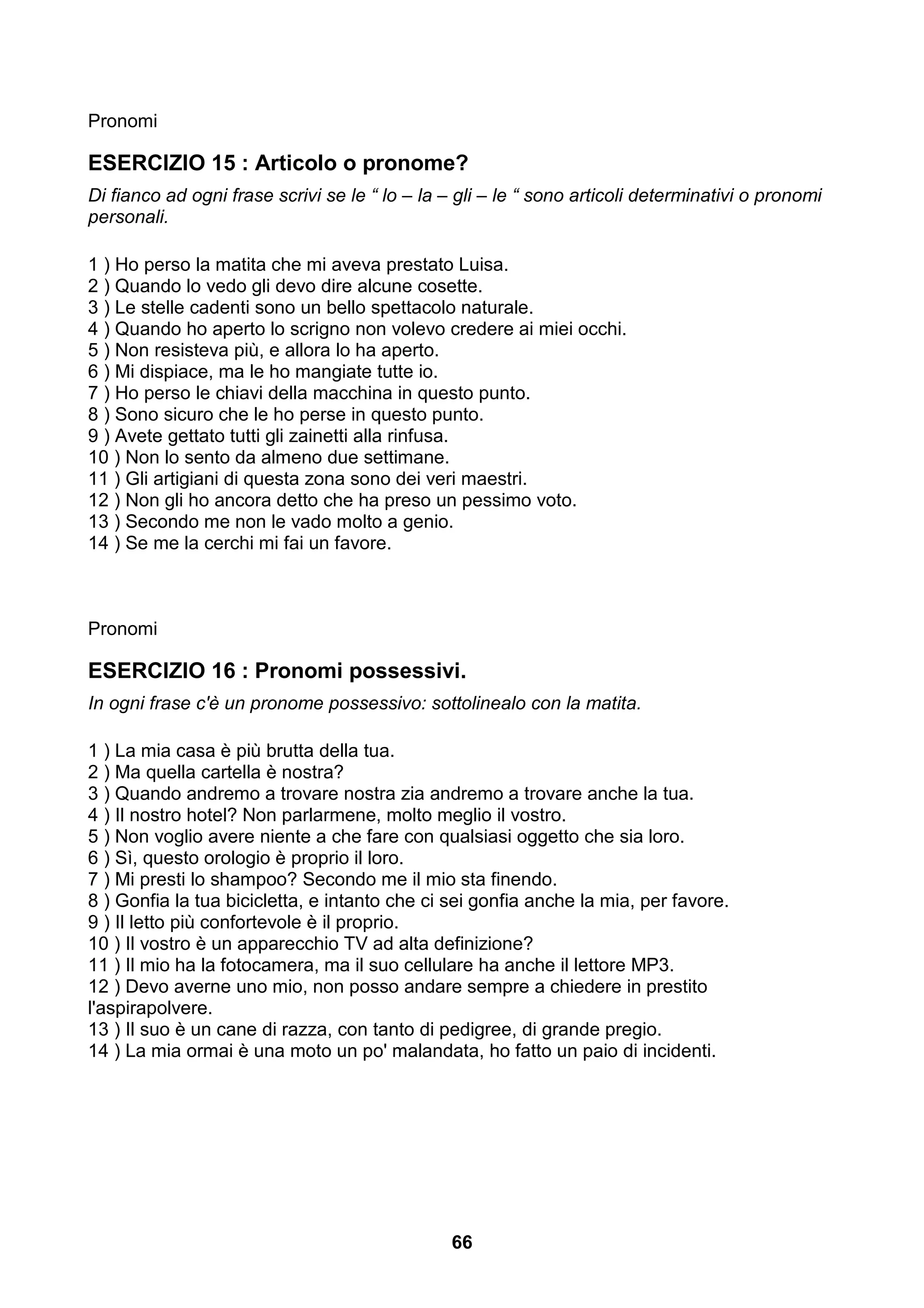 Pronomi

ESERCIZIO 15 : Articolo o pronome?
Di fianco ad ogni frase scrivi se le “ lo – la – gli – le “ sono articoli determinativi o pronomi
personali.

1 ) Ho perso la matita che mi aveva prestato Luisa.
2 ) Quando lo vedo gli devo dire alcune cosette.
3 ) Le stelle cadenti sono un bello spettacolo naturale.
4 ) Quando ho aperto lo scrigno non volevo credere ai miei occhi.
5 ) Non resisteva più, e allora lo ha aperto.
6 ) Mi dispiace, ma le ho mangiate tutte io.
7 ) Ho perso le chiavi della macchina in questo punto.
8 ) Sono sicuro che le ho perse in questo punto.
9 ) Avete gettato tutti gli zainetti alla rinfusa.
10 ) Non lo sento da almeno due settimane.
11 ) Gli artigiani di questa zona sono dei veri maestri.
12 ) Non gli ho ancora detto che ha preso un pessimo voto.
13 ) Secondo me non le vado molto a genio.
14 ) Se me la cerchi mi fai un favore.



Pronomi

ESERCIZIO 16 : Pronomi possessivi.
In ogni frase c'è un pronome possessivo: sottolinealo con la matita.

1 ) La mia casa è più brutta della tua.
2 ) Ma quella cartella è nostra?
3 ) Quando andremo a trovare nostra zia andremo a trovare anche la tua.
4 ) Il nostro hotel? Non parlarmene, molto meglio il vostro.
5 ) Non voglio avere niente a che fare con qualsiasi oggetto che sia loro.
6 ) Sì, questo orologio è proprio il loro.
7 ) Mi presti lo shampoo? Secondo me il mio sta finendo.
8 ) Gonfia la tua bicicletta, e intanto che ci sei gonfia anche la mia, per favore.
9 ) Il letto più confortevole è il proprio.
10 ) Il vostro è un apparecchio TV ad alta definizione?
11 ) Il mio ha la fotocamera, ma il suo cellulare ha anche il lettore MP3.
12 ) Devo averne uno mio, non posso andare sempre a chiedere in prestito
l'aspirapolvere.
13 ) Il suo è un cane di razza, con tanto di pedigree, di grande pregio.
14 ) La mia ormai è una moto un po' malandata, ho fatto un paio di incidenti.




                                                66
 
