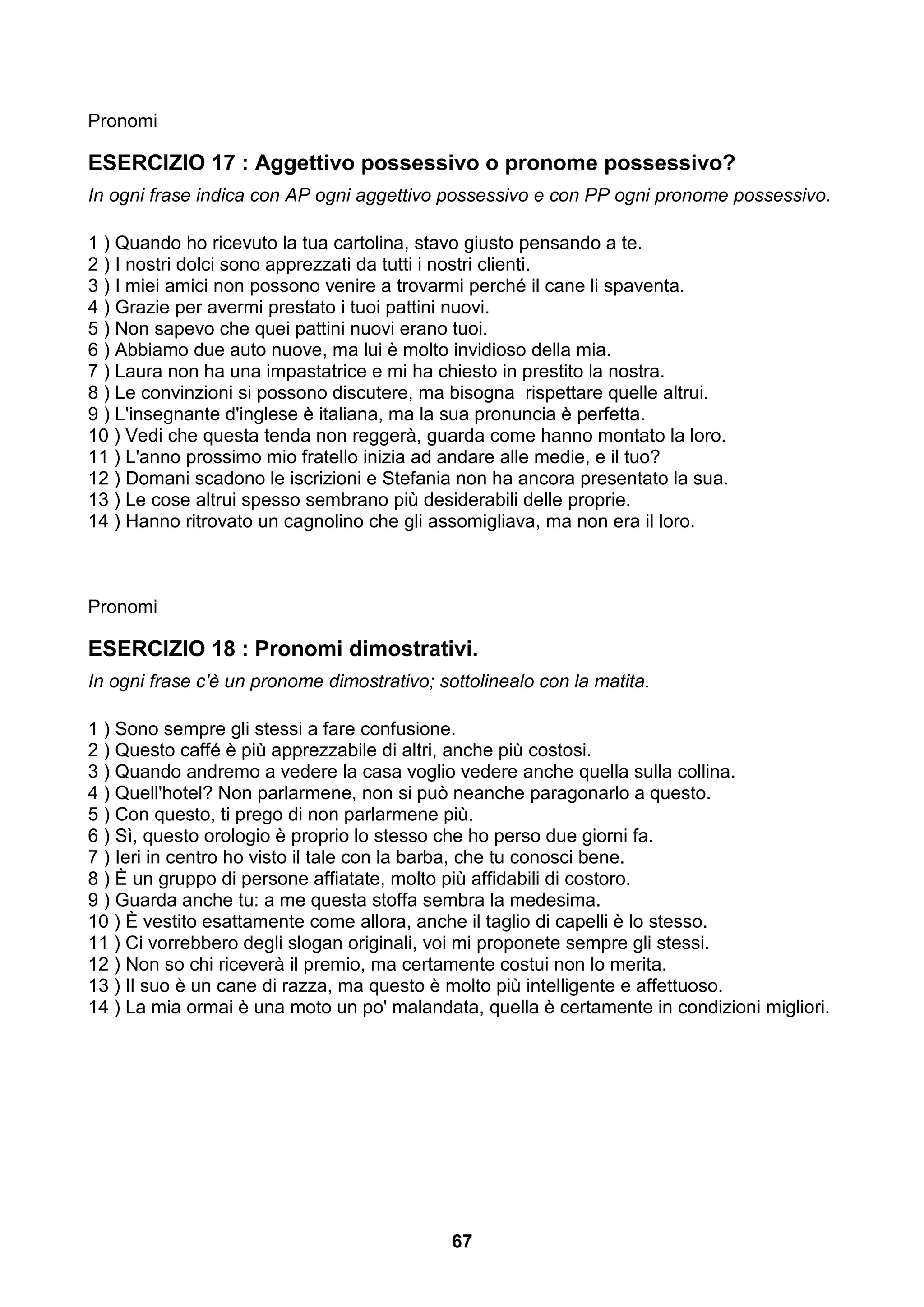 Pronomi

ESERCIZIO 17 : Aggettivo possessivo o pronome possessivo?
In ogni frase indica con AP ogni aggettivo possessivo e con PP ogni pronome possessivo.

1 ) Quando ho ricevuto la tua cartolina, stavo giusto pensando a te.
2 ) I nostri dolci sono apprezzati da tutti i nostri clienti.
3 ) I miei amici non possono venire a trovarmi perché il cane li spaventa.
4 ) Grazie per avermi prestato i tuoi pattini nuovi.
5 ) Non sapevo che quei pattini nuovi erano tuoi.
6 ) Abbiamo due auto nuove, ma lui è molto invidioso della mia.
7 ) Laura non ha una impastatrice e mi ha chiesto in prestito la nostra.
8 ) Le convinzioni si possono discutere, ma bisogna rispettare quelle altrui.
9 ) L'insegnante d'inglese è italiana, ma la sua pronuncia è perfetta.
10 ) Vedi che questa tenda non reggerà, guarda come hanno montato la loro.
11 ) L'anno prossimo mio fratello inizia ad andare alle medie, e il tuo?
12 ) Domani scadono le iscrizioni e Stefania non ha ancora presentato la sua.
13 ) Le cose altrui spesso sembrano più desiderabili delle proprie.
14 ) Hanno ritrovato un cagnolino che gli assomigliava, ma non era il loro.



Pronomi

ESERCIZIO 18 : Pronomi dimostrativi.
In ogni frase c'è un pronome dimostrativo; sottolinealo con la matita.

1 ) Sono sempre gli stessi a fare confusione.
2 ) Questo caffé è più apprezzabile di altri, anche più costosi.
3 ) Quando andremo a vedere la casa voglio vedere anche quella sulla collina.
4 ) Quell'hotel? Non parlarmene, non si può neanche paragonarlo a questo.
5 ) Con questo, ti prego di non parlarmene più.
6 ) Sì, questo orologio è proprio lo stesso che ho perso due giorni fa.
7 ) Ieri in centro ho visto il tale con la barba, che tu conosci bene.
8 ) È un gruppo di persone affiatate, molto più affidabili di costoro.
9 ) Guarda anche tu: a me questa stoffa sembra la medesima.
10 ) È vestito esattamente come allora, anche il taglio di capelli è lo stesso.
11 ) Ci vorrebbero degli slogan originali, voi mi proponete sempre gli stessi.
12 ) Non so chi riceverà il premio, ma certamente costui non lo merita.
13 ) Il suo è un cane di razza, ma questo è molto più intelligente e affettuoso.
14 ) La mia ormai è una moto un po' malandata, quella è certamente in condizioni migliori.




                                             67
 