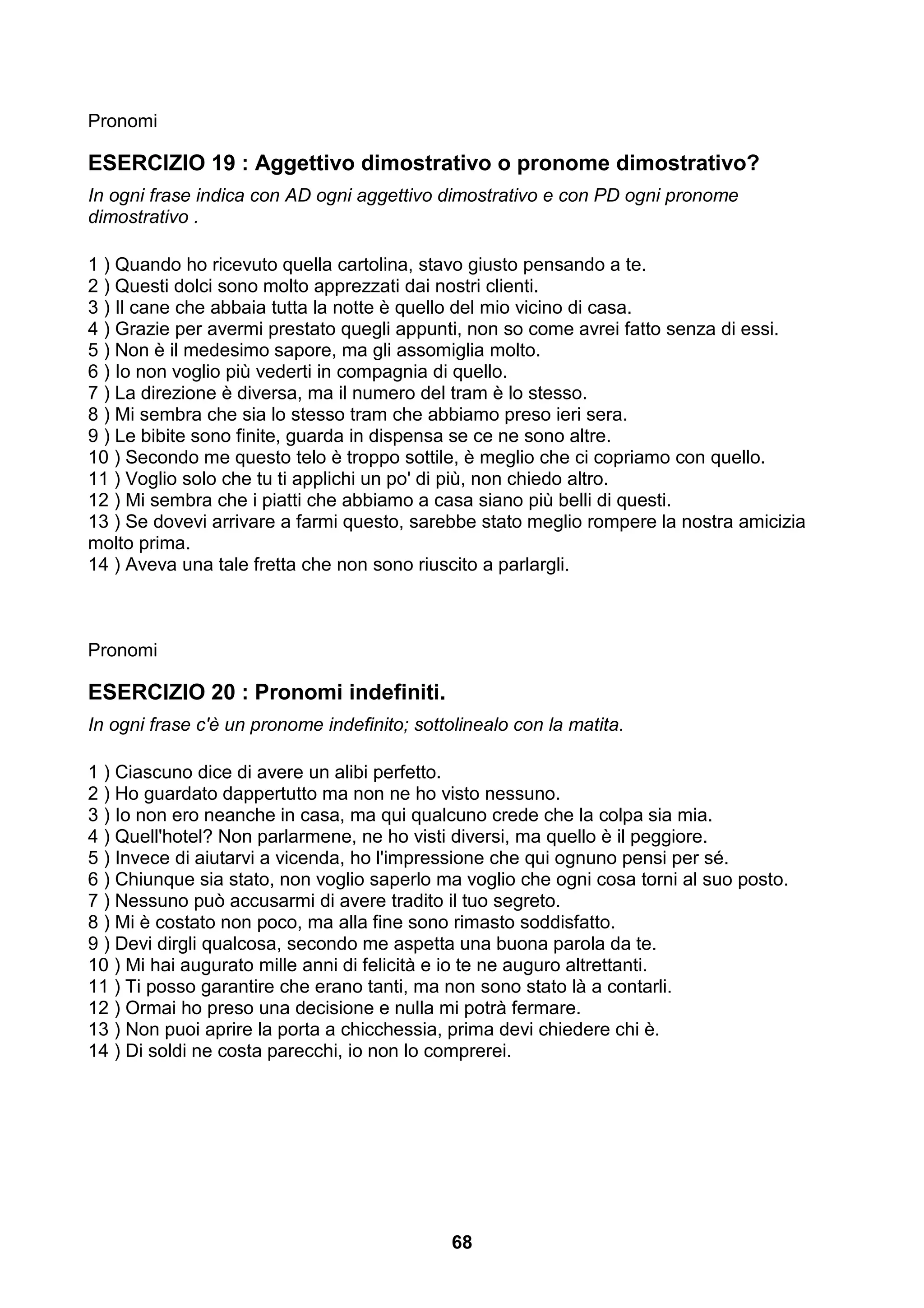 Pronomi

ESERCIZIO 19 : Aggettivo dimostrativo o pronome dimostrativo?
In ogni frase indica con AD ogni aggettivo dimostrativo e con PD ogni pronome
dimostrativo .

1 ) Quando ho ricevuto quella cartolina, stavo giusto pensando a te.
2 ) Questi dolci sono molto apprezzati dai nostri clienti.
3 ) Il cane che abbaia tutta la notte è quello del mio vicino di casa.
4 ) Grazie per avermi prestato quegli appunti, non so come avrei fatto senza di essi.
5 ) Non è il medesimo sapore, ma gli assomiglia molto.
6 ) Io non voglio più vederti in compagnia di quello.
7 ) La direzione è diversa, ma il numero del tram è lo stesso.
8 ) Mi sembra che sia lo stesso tram che abbiamo preso ieri sera.
9 ) Le bibite sono finite, guarda in dispensa se ce ne sono altre.
10 ) Secondo me questo telo è troppo sottile, è meglio che ci copriamo con quello.
11 ) Voglio solo che tu ti applichi un po' di più, non chiedo altro.
12 ) Mi sembra che i piatti che abbiamo a casa siano più belli di questi.
13 ) Se dovevi arrivare a farmi questo, sarebbe stato meglio rompere la nostra amicizia
molto prima.
14 ) Aveva una tale fretta che non sono riuscito a parlargli.



Pronomi

ESERCIZIO 20 : Pronomi indefiniti.
In ogni frase c'è un pronome indefinito; sottolinealo con la matita.

1 ) Ciascuno dice di avere un alibi perfetto.
2 ) Ho guardato dappertutto ma non ne ho visto nessuno.
3 ) Io non ero neanche in casa, ma qui qualcuno crede che la colpa sia mia.
4 ) Quell'hotel? Non parlarmene, ne ho visti diversi, ma quello è il peggiore.
5 ) Invece di aiutarvi a vicenda, ho l'impressione che qui ognuno pensi per sé.
6 ) Chiunque sia stato, non voglio saperlo ma voglio che ogni cosa torni al suo posto.
7 ) Nessuno può accusarmi di avere tradito il tuo segreto.
8 ) Mi è costato non poco, ma alla fine sono rimasto soddisfatto.
9 ) Devi dirgli qualcosa, secondo me aspetta una buona parola da te.
10 ) Mi hai augurato mille anni di felicità e io te ne auguro altrettanti.
11 ) Ti posso garantire che erano tanti, ma non sono stato là a contarli.
12 ) Ormai ho preso una decisione e nulla mi potrà fermare.
13 ) Non puoi aprire la porta a chicchessia, prima devi chiedere chi è.
14 ) Di soldi ne costa parecchi, io non lo comprerei.




                                              68
 