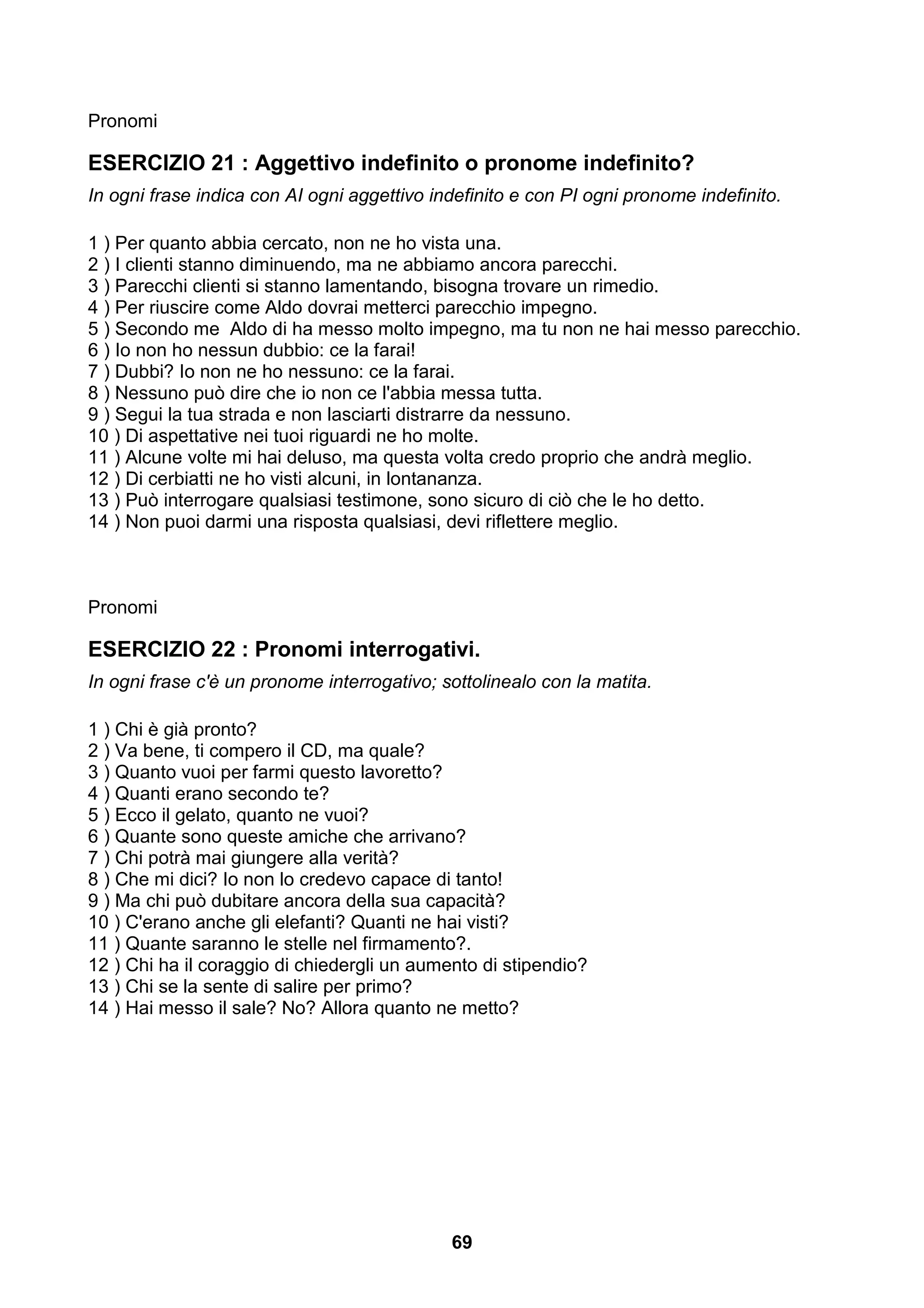 Pronomi

ESERCIZIO 21 : Aggettivo indefinito o pronome indefinito?
In ogni frase indica con AI ogni aggettivo indefinito e con PI ogni pronome indefinito.

1 ) Per quanto abbia cercato, non ne ho vista una.
2 ) I clienti stanno diminuendo, ma ne abbiamo ancora parecchi.
3 ) Parecchi clienti si stanno lamentando, bisogna trovare un rimedio.
4 ) Per riuscire come Aldo dovrai metterci parecchio impegno.
5 ) Secondo me Aldo di ha messo molto impegno, ma tu non ne hai messo parecchio.
6 ) Io non ho nessun dubbio: ce la farai!
7 ) Dubbi? Io non ne ho nessuno: ce la farai.
8 ) Nessuno può dire che io non ce l'abbia messa tutta.
9 ) Segui la tua strada e non lasciarti distrarre da nessuno.
10 ) Di aspettative nei tuoi riguardi ne ho molte.
11 ) Alcune volte mi hai deluso, ma questa volta credo proprio che andrà meglio.
12 ) Di cerbiatti ne ho visti alcuni, in lontananza.
13 ) Può interrogare qualsiasi testimone, sono sicuro di ciò che le ho detto.
14 ) Non puoi darmi una risposta qualsiasi, devi riflettere meglio.



Pronomi

ESERCIZIO 22 : Pronomi interrogativi.
In ogni frase c'è un pronome interrogativo; sottolinealo con la matita.

1 ) Chi è già pronto?
2 ) Va bene, ti compero il CD, ma quale?
3 ) Quanto vuoi per farmi questo lavoretto?
4 ) Quanti erano secondo te?
5 ) Ecco il gelato, quanto ne vuoi?
6 ) Quante sono queste amiche che arrivano?
7 ) Chi potrà mai giungere alla verità?
8 ) Che mi dici? Io non lo credevo capace di tanto!
9 ) Ma chi può dubitare ancora della sua capacità?
10 ) C'erano anche gli elefanti? Quanti ne hai visti?
11 ) Quante saranno le stelle nel firmamento?.
12 ) Chi ha il coraggio di chiedergli un aumento di stipendio?
13 ) Chi se la sente di salire per primo?
14 ) Hai messo il sale? No? Allora quanto ne metto?




                                             69
 