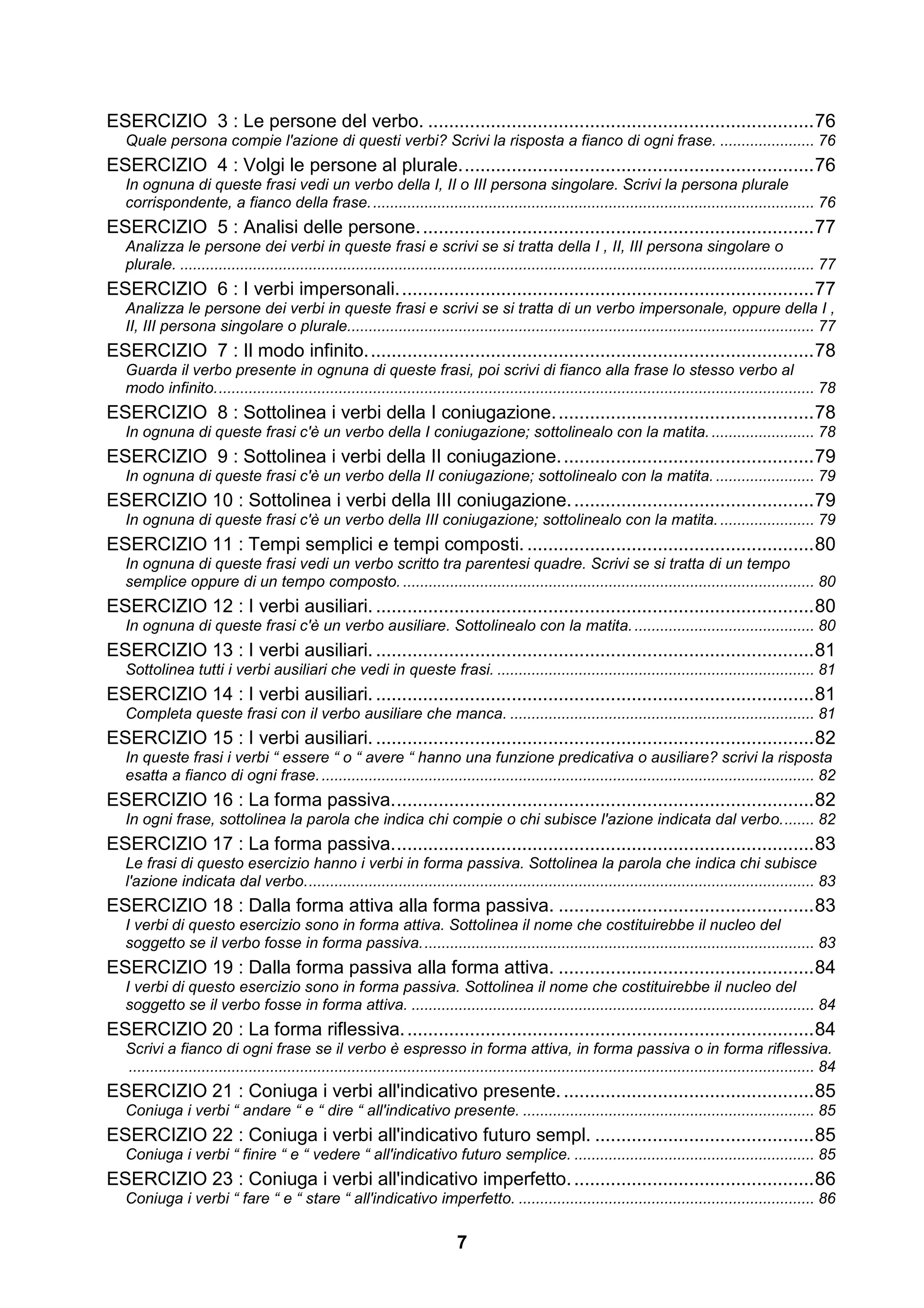 ESERCIZIO 3 : Le persone del verbo. .......................................................................... 76
   Quale persona compie l'azione di questi verbi? Scrivi la risposta a fianco di ogni frase. ...................... 76
ESERCIZIO 4 : Volgi le persone al plurale. ................................................................... 76
   In ognuna di queste frasi vedi un verbo della I, II o III persona singolare. Scrivi la persona plurale
   corrispondente, a fianco della frase. ....................................................................................................... 76
ESERCIZIO 5 : Analisi delle persone. ........................................................................... 77
   Analizza le persone dei verbi in queste frasi e scrivi se si tratta della I , II, III persona singolare o
   plurale. .................................................................................................................................................... 77
ESERCIZIO 6 : I verbi impersonali. ............................................................................... 77
   Analizza le persone dei verbi in queste frasi e scrivi se si tratta di un verbo impersonale, oppure della I ,
   II, III persona singolare o plurale............................................................................................................. 77
ESERCIZIO 7 : Il modo infinito. ..................................................................................... 78
   Guarda il verbo presente in ognuna di queste frasi, poi scrivi di fianco alla frase lo stesso verbo al
   modo infinito. ........................................................................................................................................... 78
ESERCIZIO 8 : Sottolinea i verbi della I coniugazione. ................................................. 78
   In ognuna di queste frasi c'è un verbo della I coniugazione; sottolinealo con la matita. ........................ 78
ESERCIZIO 9 : Sottolinea i verbi della II coniugazione. ................................................ 79
   In ognuna di queste frasi c'è un verbo della II coniugazione; sottolinealo con la matita. ....................... 79
ESERCIZIO 10 : Sottolinea i verbi della III coniugazione. .............................................. 79
   In ognuna di queste frasi c'è un verbo della III coniugazione; sottolinealo con la matita. ...................... 79
ESERCIZIO 11 : Tempi semplici e tempi composti. ....................................................... 80
   In ognuna di queste frasi vedi un verbo scritto tra parentesi quadre. Scrivi se si tratta di un tempo
   semplice oppure di un tempo composto. ................................................................................................ 80
ESERCIZIO 12 : I verbi ausiliari. .................................................................................... 80
   In ognuna di queste frasi c'è un verbo ausiliare. Sottolinealo con la matita. .......................................... 80
ESERCIZIO 13 : I verbi ausiliari. .................................................................................... 81
   Sottolinea tutti i verbi ausiliari che vedi in queste frasi. .......................................................................... 81
ESERCIZIO 14 : I verbi ausiliari. .................................................................................... 81
   Completa queste frasi con il verbo ausiliare che manca. ....................................................................... 81
ESERCIZIO 15 : I verbi ausiliari. .................................................................................... 82
   In queste frasi i verbi “ essere “ o “ avere “ hanno una funzione predicativa o ausiliare? scrivi la risposta
   esatta a fianco di ogni frase. ................................................................................................................... 82
ESERCIZIO 16 : La forma passiva. ................................................................................ 82
   In ogni frase, sottolinea la parola che indica chi compie o chi subisce l'azione indicata dal verbo. ....... 82
ESERCIZIO 17 : La forma passiva. ................................................................................ 83
   Le frasi di questo esercizio hanno i verbi in forma passiva. Sottolinea la parola che indica chi subisce
   l'azione indicata dal verbo. ...................................................................................................................... 83
ESERCIZIO 18 : Dalla forma attiva alla forma passiva. ................................................. 83
   I verbi di questo esercizio sono in forma attiva. Sottolinea il nome che costituirebbe il nucleo del
   soggetto se il verbo fosse in forma passiva. ........................................................................................... 83
ESERCIZIO 19 : Dalla forma passiva alla forma attiva. ................................................. 84
   I verbi di questo esercizio sono in forma passiva. Sottolinea il nome che costituirebbe il nucleo del
   soggetto se il verbo fosse in forma attiva. .............................................................................................. 84
ESERCIZIO 20 : La forma riflessiva. .............................................................................. 84
   Scrivi a fianco di ogni frase se il verbo è espresso in forma attiva, in forma passiva o in forma riflessiva.
   ................................................................................................................................................................ 84
ESERCIZIO 21 : Coniuga i verbi all'indicativo presente. ................................................ 85
   Coniuga i verbi “ andare “ e “ dire “ all'indicativo presente. .................................................................... 85
ESERCIZIO 22 : Coniuga i verbi all'indicativo futuro sempl. .......................................... 85
   Coniuga i verbi “ finire “ e “ vedere “ all'indicativo futuro semplice. ........................................................ 85
ESERCIZIO 23 : Coniuga i verbi all'indicativo imperfetto. .............................................. 86
   Coniuga i verbi “ fare “ e “ stare “ all'indicativo imperfetto. ..................................................................... 86

                                                                               7
 