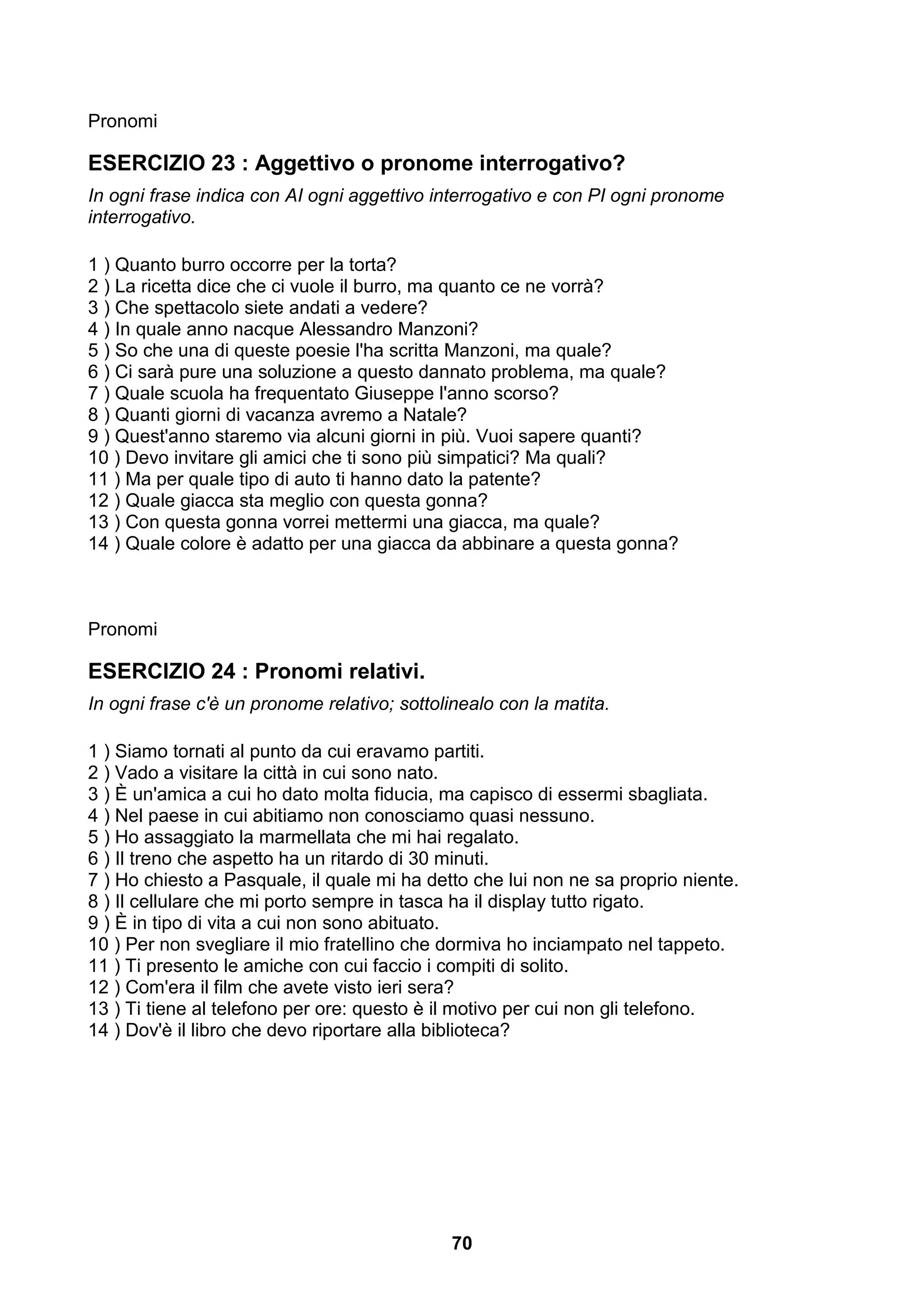Pronomi

ESERCIZIO 23 : Aggettivo o pronome interrogativo?
In ogni frase indica con AI ogni aggettivo interrogativo e con PI ogni pronome
interrogativo.

1 ) Quanto burro occorre per la torta?
2 ) La ricetta dice che ci vuole il burro, ma quanto ce ne vorrà?
3 ) Che spettacolo siete andati a vedere?
4 ) In quale anno nacque Alessandro Manzoni?
5 ) So che una di queste poesie l'ha scritta Manzoni, ma quale?
6 ) Ci sarà pure una soluzione a questo dannato problema, ma quale?
7 ) Quale scuola ha frequentato Giuseppe l'anno scorso?
8 ) Quanti giorni di vacanza avremo a Natale?
9 ) Quest'anno staremo via alcuni giorni in più. Vuoi sapere quanti?
10 ) Devo invitare gli amici che ti sono più simpatici? Ma quali?
11 ) Ma per quale tipo di auto ti hanno dato la patente?
12 ) Quale giacca sta meglio con questa gonna?
13 ) Con questa gonna vorrei mettermi una giacca, ma quale?
14 ) Quale colore è adatto per una giacca da abbinare a questa gonna?



Pronomi

ESERCIZIO 24 : Pronomi relativi.
In ogni frase c'è un pronome relativo; sottolinealo con la matita.

1 ) Siamo tornati al punto da cui eravamo partiti.
2 ) Vado a visitare la città in cui sono nato.
3 ) È un'amica a cui ho dato molta fiducia, ma capisco di essermi sbagliata.
4 ) Nel paese in cui abitiamo non conosciamo quasi nessuno.
5 ) Ho assaggiato la marmellata che mi hai regalato.
6 ) Il treno che aspetto ha un ritardo di 30 minuti.
7 ) Ho chiesto a Pasquale, il quale mi ha detto che lui non ne sa proprio niente.
8 ) Il cellulare che mi porto sempre in tasca ha il display tutto rigato.
9 ) È in tipo di vita a cui non sono abituato.
10 ) Per non svegliare il mio fratellino che dormiva ho inciampato nel tappeto.
11 ) Ti presento le amiche con cui faccio i compiti di solito.
12 ) Com'era il film che avete visto ieri sera?
13 ) Ti tiene al telefono per ore: questo è il motivo per cui non gli telefono.
14 ) Dov'è il libro che devo riportare alla biblioteca?




                                              70
 