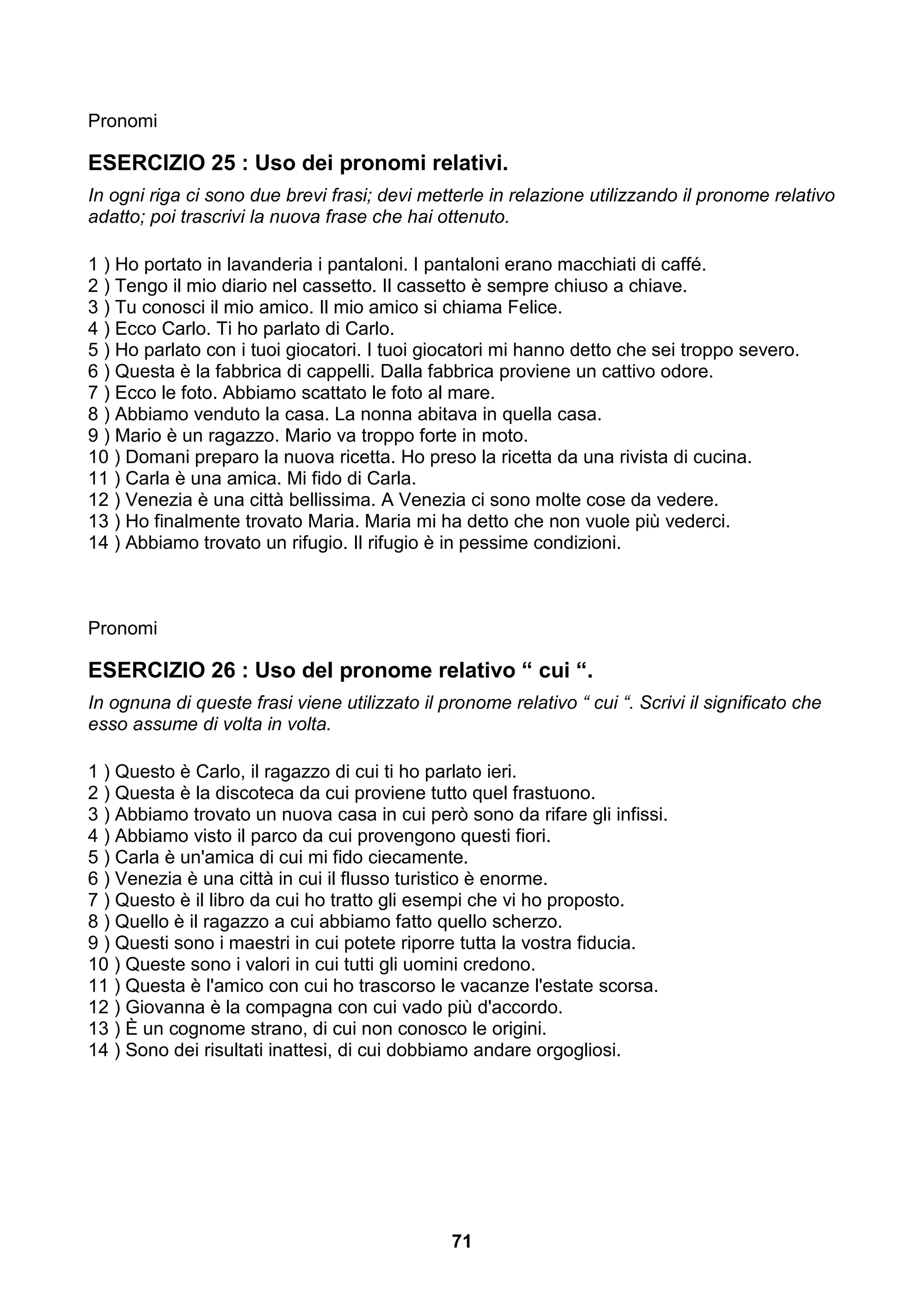 Pronomi

ESERCIZIO 25 : Uso dei pronomi relativi.
In ogni riga ci sono due brevi frasi; devi metterle in relazione utilizzando il pronome relativo
adatto; poi trascrivi la nuova frase che hai ottenuto.

1 ) Ho portato in lavanderia i pantaloni. I pantaloni erano macchiati di caffé.
2 ) Tengo il mio diario nel cassetto. Il cassetto è sempre chiuso a chiave.
3 ) Tu conosci il mio amico. Il mio amico si chiama Felice.
4 ) Ecco Carlo. Ti ho parlato di Carlo.
5 ) Ho parlato con i tuoi giocatori. I tuoi giocatori mi hanno detto che sei troppo severo.
6 ) Questa è la fabbrica di cappelli. Dalla fabbrica proviene un cattivo odore.
7 ) Ecco le foto. Abbiamo scattato le foto al mare.
8 ) Abbiamo venduto la casa. La nonna abitava in quella casa.
9 ) Mario è un ragazzo. Mario va troppo forte in moto.
10 ) Domani preparo la nuova ricetta. Ho preso la ricetta da una rivista di cucina.
11 ) Carla è una amica. Mi fido di Carla.
12 ) Venezia è una città bellissima. A Venezia ci sono molte cose da vedere.
13 ) Ho finalmente trovato Maria. Maria mi ha detto che non vuole più vederci.
14 ) Abbiamo trovato un rifugio. Il rifugio è in pessime condizioni.



Pronomi

ESERCIZIO 26 : Uso del pronome relativo “ cui “.
In ognuna di queste frasi viene utilizzato il pronome relativo “ cui “. Scrivi il significato che
esso assume di volta in volta.

1 ) Questo è Carlo, il ragazzo di cui ti ho parlato ieri.
2 ) Questa è la discoteca da cui proviene tutto quel frastuono.
3 ) Abbiamo trovato un nuova casa in cui però sono da rifare gli infissi.
4 ) Abbiamo visto il parco da cui provengono questi fiori.
5 ) Carla è un'amica di cui mi fido ciecamente.
6 ) Venezia è una città in cui il flusso turistico è enorme.
7 ) Questo è il libro da cui ho tratto gli esempi che vi ho proposto.
8 ) Quello è il ragazzo a cui abbiamo fatto quello scherzo.
9 ) Questi sono i maestri in cui potete riporre tutta la vostra fiducia.
10 ) Queste sono i valori in cui tutti gli uomini credono.
11 ) Questa è l'amico con cui ho trascorso le vacanze l'estate scorsa.
12 ) Giovanna è la compagna con cui vado più d'accordo.
13 ) È un cognome strano, di cui non conosco le origini.
14 ) Sono dei risultati inattesi, di cui dobbiamo andare orgogliosi.




                                                71
 