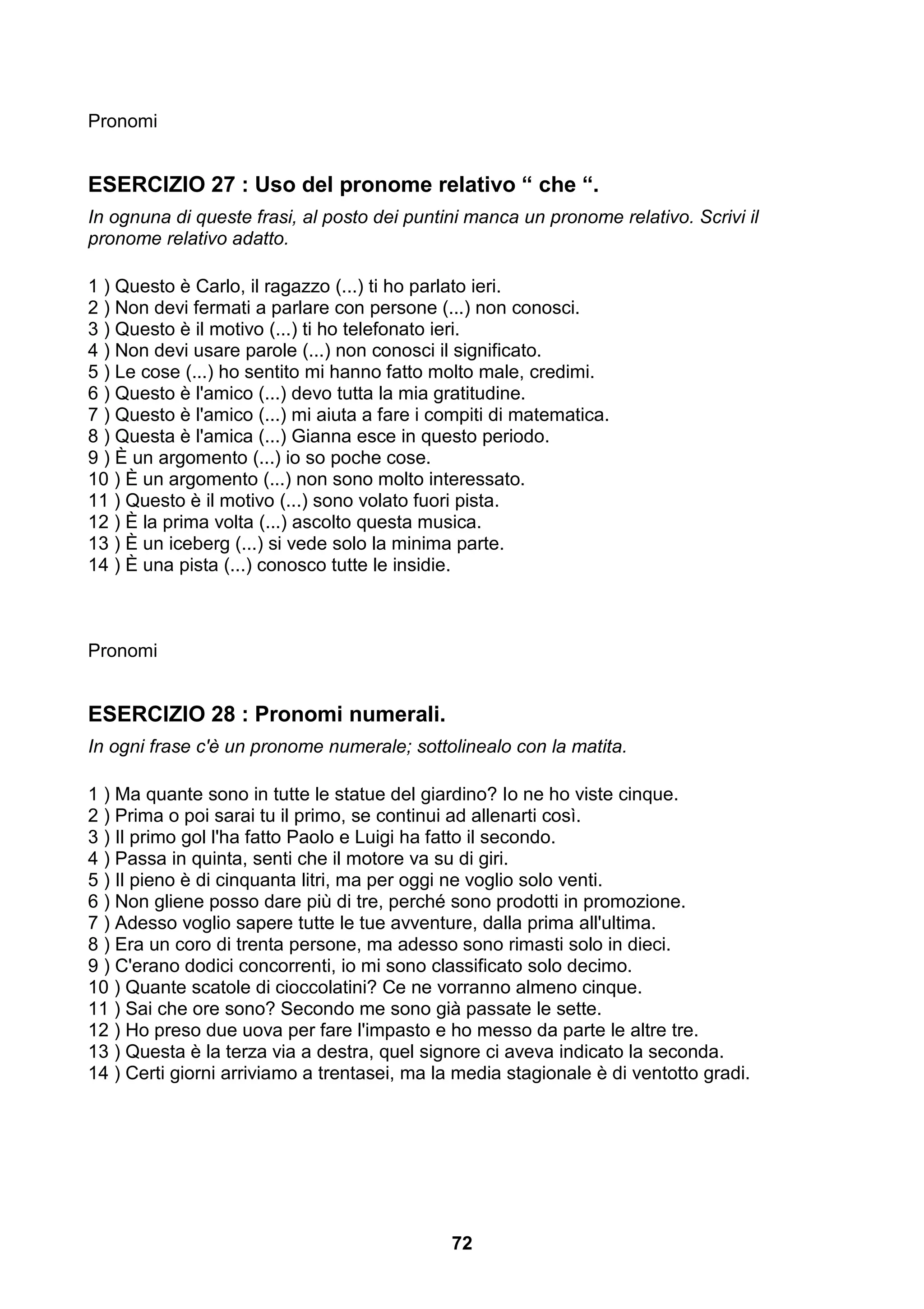 Pronomi


ESERCIZIO 27 : Uso del pronome relativo “ che “.
In ognuna di queste frasi, al posto dei puntini manca un pronome relativo. Scrivi il
pronome relativo adatto.

1 ) Questo è Carlo, il ragazzo (...) ti ho parlato ieri.
2 ) Non devi fermati a parlare con persone (...) non conosci.
3 ) Questo è il motivo (...) ti ho telefonato ieri.
4 ) Non devi usare parole (...) non conosci il significato.
5 ) Le cose (...) ho sentito mi hanno fatto molto male, credimi.
6 ) Questo è l'amico (...) devo tutta la mia gratitudine.
7 ) Questo è l'amico (...) mi aiuta a fare i compiti di matematica.
8 ) Questa è l'amica (...) Gianna esce in questo periodo.
9 ) È un argomento (...) io so poche cose.
10 ) È un argomento (...) non sono molto interessato.
11 ) Questo è il motivo (...) sono volato fuori pista.
12 ) È la prima volta (...) ascolto questa musica.
13 ) È un iceberg (...) si vede solo la minima parte.
14 ) È una pista (...) conosco tutte le insidie.



Pronomi


ESERCIZIO 28 : Pronomi numerali.
In ogni frase c'è un pronome numerale; sottolinealo con la matita.

1 ) Ma quante sono in tutte le statue del giardino? Io ne ho viste cinque.
2 ) Prima o poi sarai tu il primo, se continui ad allenarti così.
3 ) Il primo gol l'ha fatto Paolo e Luigi ha fatto il secondo.
4 ) Passa in quinta, senti che il motore va su di giri.
5 ) Il pieno è di cinquanta litri, ma per oggi ne voglio solo venti.
6 ) Non gliene posso dare più di tre, perché sono prodotti in promozione.
7 ) Adesso voglio sapere tutte le tue avventure, dalla prima all'ultima.
8 ) Era un coro di trenta persone, ma adesso sono rimasti solo in dieci.
9 ) C'erano dodici concorrenti, io mi sono classificato solo decimo.
10 ) Quante scatole di cioccolatini? Ce ne vorranno almeno cinque.
11 ) Sai che ore sono? Secondo me sono già passate le sette.
12 ) Ho preso due uova per fare l'impasto e ho messo da parte le altre tre.
13 ) Questa è la terza via a destra, quel signore ci aveva indicato la seconda.
14 ) Certi giorni arriviamo a trentasei, ma la media stagionale è di ventotto gradi.




                                              72
 