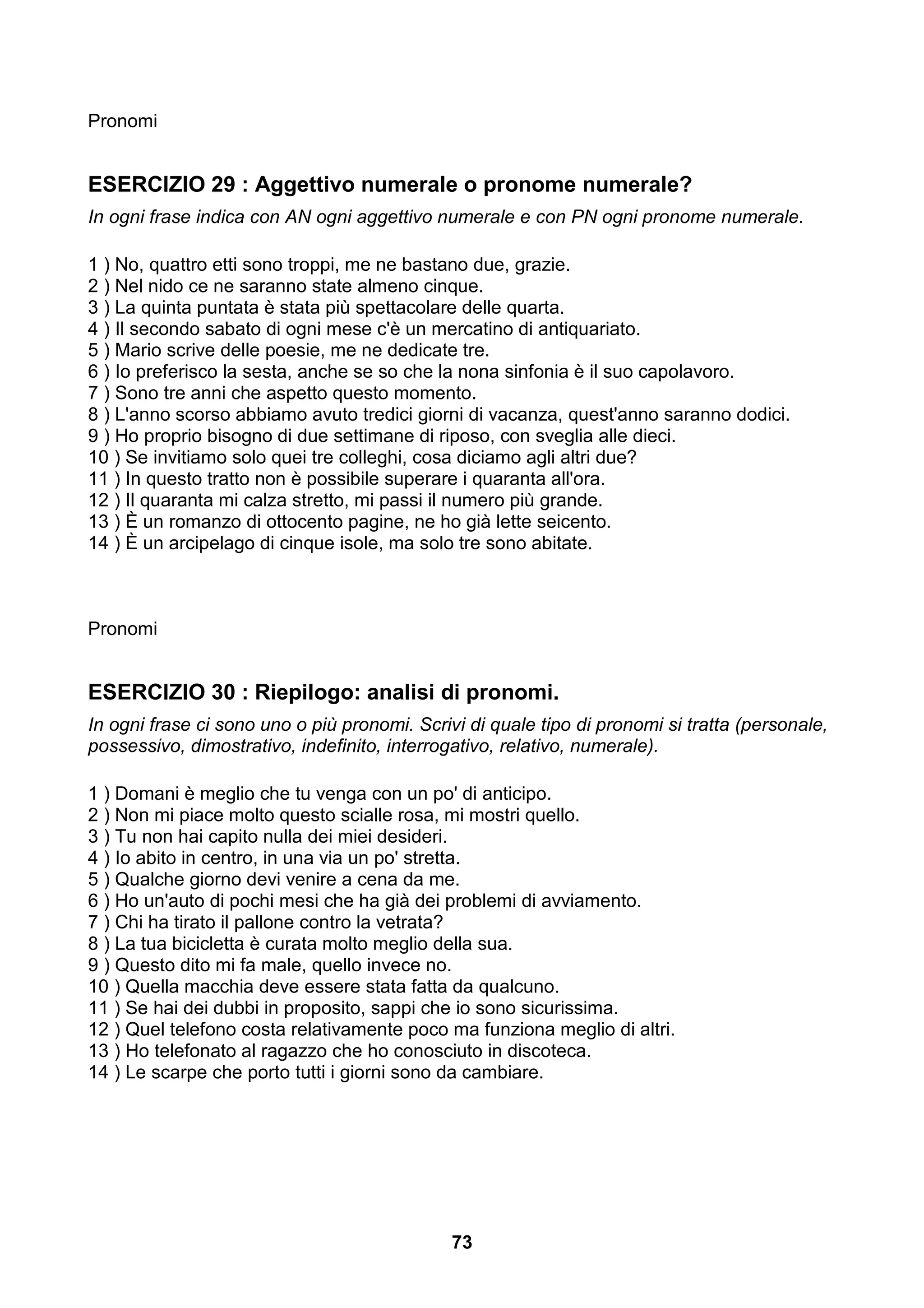 Pronomi


ESERCIZIO 29 : Aggettivo numerale o pronome numerale?
In ogni frase indica con AN ogni aggettivo numerale e con PN ogni pronome numerale.

1 ) No, quattro etti sono troppi, me ne bastano due, grazie.
2 ) Nel nido ce ne saranno state almeno cinque.
3 ) La quinta puntata è stata più spettacolare delle quarta.
4 ) Il secondo sabato di ogni mese c'è un mercatino di antiquariato.
5 ) Mario scrive delle poesie, me ne dedicate tre.
6 ) Io preferisco la sesta, anche se so che la nona sinfonia è il suo capolavoro.
7 ) Sono tre anni che aspetto questo momento.
8 ) L'anno scorso abbiamo avuto tredici giorni di vacanza, quest'anno saranno dodici.
9 ) Ho proprio bisogno di due settimane di riposo, con sveglia alle dieci.
10 ) Se invitiamo solo quei tre colleghi, cosa diciamo agli altri due?
11 ) In questo tratto non è possibile superare i quaranta all'ora.
12 ) Il quaranta mi calza stretto, mi passi il numero più grande.
13 ) È un romanzo di ottocento pagine, ne ho già lette seicento.
14 ) È un arcipelago di cinque isole, ma solo tre sono abitate.



Pronomi


ESERCIZIO 30 : Riepilogo: analisi di pronomi.
In ogni frase ci sono uno o più pronomi. Scrivi di quale tipo di pronomi si tratta (personale,
possessivo, dimostrativo, indefinito, interrogativo, relativo, numerale).

1 ) Domani è meglio che tu venga con un po' di anticipo.
2 ) Non mi piace molto questo scialle rosa, mi mostri quello.
3 ) Tu non hai capito nulla dei miei desideri.
4 ) Io abito in centro, in una via un po' stretta.
5 ) Qualche giorno devi venire a cena da me.
6 ) Ho un'auto di pochi mesi che ha già dei problemi di avviamento.
7 ) Chi ha tirato il pallone contro la vetrata?
8 ) La tua bicicletta è curata molto meglio della sua.
9 ) Questo dito mi fa male, quello invece no.
10 ) Quella macchia deve essere stata fatta da qualcuno.
11 ) Se hai dei dubbi in proposito, sappi che io sono sicurissima.
12 ) Quel telefono costa relativamente poco ma funziona meglio di altri.
13 ) Ho telefonato al ragazzo che ho conosciuto in discoteca.
14 ) Le scarpe che porto tutti i giorni sono da cambiare.




                                              73
 