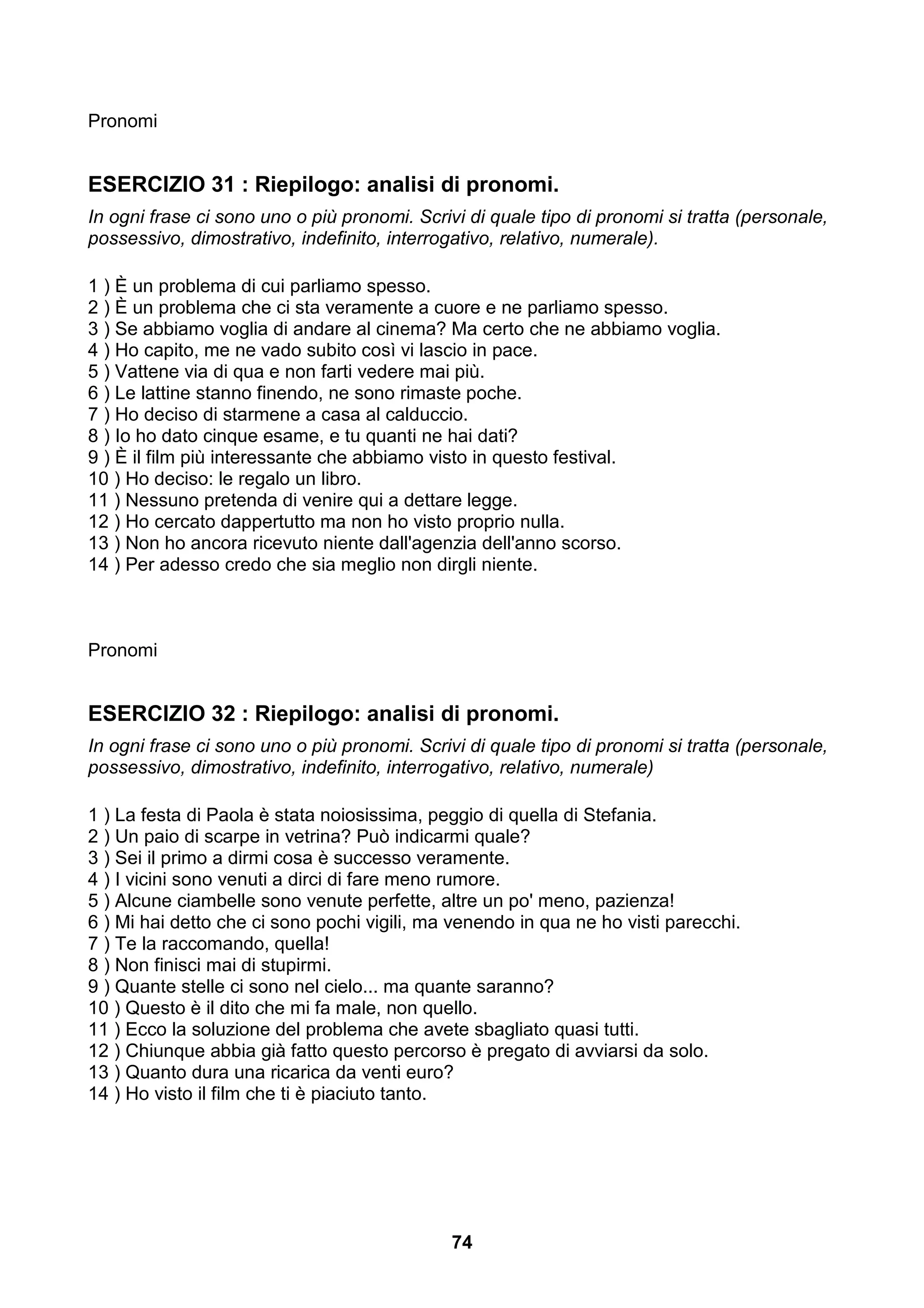 Pronomi


ESERCIZIO 31 : Riepilogo: analisi di pronomi.
In ogni frase ci sono uno o più pronomi. Scrivi di quale tipo di pronomi si tratta (personale,
possessivo, dimostrativo, indefinito, interrogativo, relativo, numerale).

1 ) È un problema di cui parliamo spesso.
2 ) È un problema che ci sta veramente a cuore e ne parliamo spesso.
3 ) Se abbiamo voglia di andare al cinema? Ma certo che ne abbiamo voglia.
4 ) Ho capito, me ne vado subito così vi lascio in pace.
5 ) Vattene via di qua e non farti vedere mai più.
6 ) Le lattine stanno finendo, ne sono rimaste poche.
7 ) Ho deciso di starmene a casa al calduccio.
8 ) Io ho dato cinque esame, e tu quanti ne hai dati?
9 ) È il film più interessante che abbiamo visto in questo festival.
10 ) Ho deciso: le regalo un libro.
11 ) Nessuno pretenda di venire qui a dettare legge.
12 ) Ho cercato dappertutto ma non ho visto proprio nulla.
13 ) Non ho ancora ricevuto niente dall'agenzia dell'anno scorso.
14 ) Per adesso credo che sia meglio non dirgli niente.



Pronomi


ESERCIZIO 32 : Riepilogo: analisi di pronomi.
In ogni frase ci sono uno o più pronomi. Scrivi di quale tipo di pronomi si tratta (personale,
possessivo, dimostrativo, indefinito, interrogativo, relativo, numerale)

1 ) La festa di Paola è stata noiosissima, peggio di quella di Stefania.
2 ) Un paio di scarpe in vetrina? Può indicarmi quale?
3 ) Sei il primo a dirmi cosa è successo veramente.
4 ) I vicini sono venuti a dirci di fare meno rumore.
5 ) Alcune ciambelle sono venute perfette, altre un po' meno, pazienza!
6 ) Mi hai detto che ci sono pochi vigili, ma venendo in qua ne ho visti parecchi.
7 ) Te la raccomando, quella!
8 ) Non finisci mai di stupirmi.
9 ) Quante stelle ci sono nel cielo... ma quante saranno?
10 ) Questo è il dito che mi fa male, non quello.
11 ) Ecco la soluzione del problema che avete sbagliato quasi tutti.
12 ) Chiunque abbia già fatto questo percorso è pregato di avviarsi da solo.
13 ) Quanto dura una ricarica da venti euro?
14 ) Ho visto il film che ti è piaciuto tanto.




                                              74
 