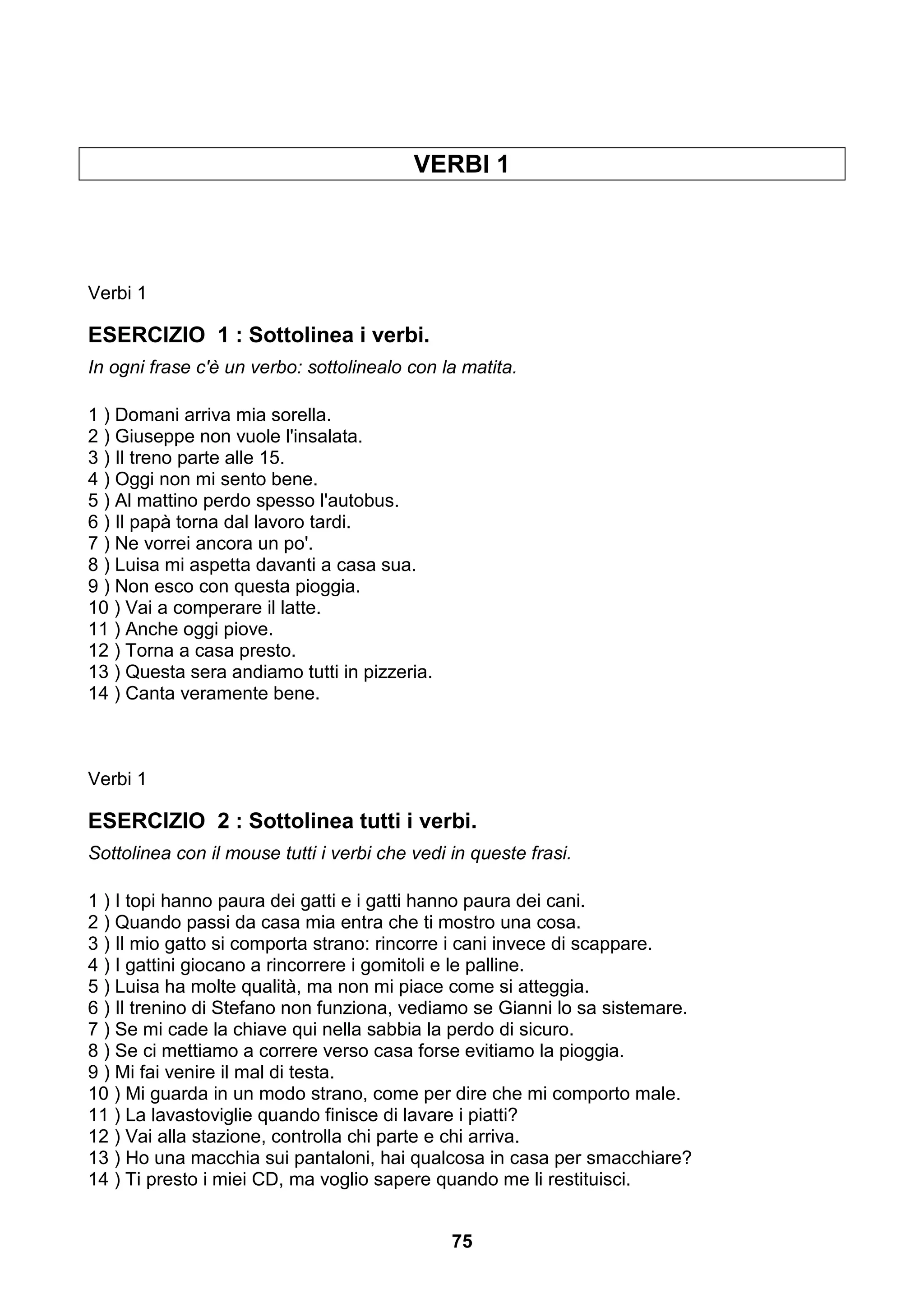 VERBI 1




Verbi 1

ESERCIZIO 1 : Sottolinea i verbi.
In ogni frase c'è un verbo: sottolinealo con la matita.

1 ) Domani arriva mia sorella.
2 ) Giuseppe non vuole l'insalata.
3 ) Il treno parte alle 15.
4 ) Oggi non mi sento bene.
5 ) Al mattino perdo spesso l'autobus.
6 ) Il papà torna dal lavoro tardi.
7 ) Ne vorrei ancora un po'.
8 ) Luisa mi aspetta davanti a casa sua.
9 ) Non esco con questa pioggia.
10 ) Vai a comperare il latte.
11 ) Anche oggi piove.
12 ) Torna a casa presto.
13 ) Questa sera andiamo tutti in pizzeria.
14 ) Canta veramente bene.



Verbi 1

ESERCIZIO 2 : Sottolinea tutti i verbi.
Sottolinea con il mouse tutti i verbi che vedi in queste frasi.

1 ) I topi hanno paura dei gatti e i gatti hanno paura dei cani.
2 ) Quando passi da casa mia entra che ti mostro una cosa.
3 ) Il mio gatto si comporta strano: rincorre i cani invece di scappare.
4 ) I gattini giocano a rincorrere i gomitoli e le palline.
5 ) Luisa ha molte qualità, ma non mi piace come si atteggia.
6 ) Il trenino di Stefano non funziona, vediamo se Gianni lo sa sistemare.
7 ) Se mi cade la chiave qui nella sabbia la perdo di sicuro.
8 ) Se ci mettiamo a correre verso casa forse evitiamo la pioggia.
9 ) Mi fai venire il mal di testa.
10 ) Mi guarda in un modo strano, come per dire che mi comporto male.
11 ) La lavastoviglie quando finisce di lavare i piatti?
12 ) Vai alla stazione, controlla chi parte e chi arriva.
13 ) Ho una macchia sui pantaloni, hai qualcosa in casa per smacchiare?
14 ) Ti presto i miei CD, ma voglio sapere quando me li restituisci.


                                               75
 
