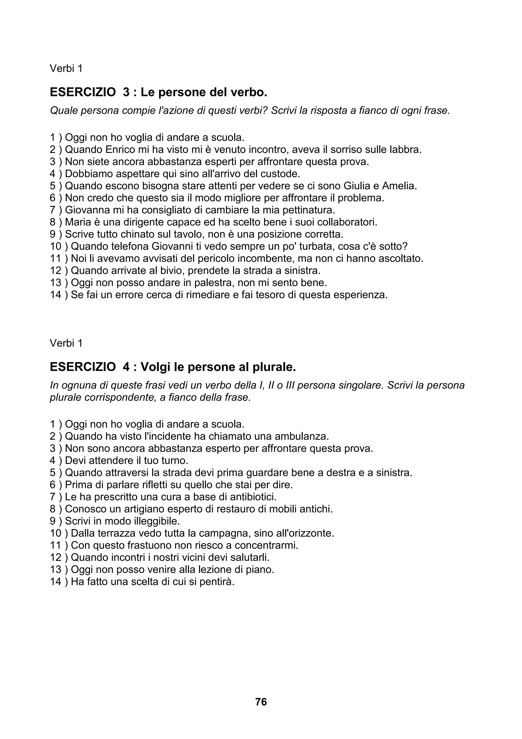 Verbi 1

ESERCIZIO 3 : Le persone del verbo.
Quale persona compie l'azione di questi verbi? Scrivi la risposta a fianco di ogni frase.

1 ) Oggi non ho voglia di andare a scuola.
2 ) Quando Enrico mi ha visto mi è venuto incontro, aveva il sorriso sulle labbra.
3 ) Non siete ancora abbastanza esperti per affrontare questa prova.
4 ) Dobbiamo aspettare qui sino all'arrivo del custode.
5 ) Quando escono bisogna stare attenti per vedere se ci sono Giulia e Amelia.
6 ) Non credo che questo sia il modo migliore per affrontare il problema.
7 ) Giovanna mi ha consigliato di cambiare la mia pettinatura.
8 ) Maria è una dirigente capace ed ha scelto bene i suoi collaboratori.
9 ) Scrive tutto chinato sul tavolo, non è una posizione corretta.
10 ) Quando telefona Giovanni ti vedo sempre un po' turbata, cosa c'è sotto?
11 ) Noi li avevamo avvisati del pericolo incombente, ma non ci hanno ascoltato.
12 ) Quando arrivate al bivio, prendete la strada a sinistra.
13 ) Oggi non posso andare in palestra, non mi sento bene.
14 ) Se fai un errore cerca di rimediare e fai tesoro di questa esperienza.



Verbi 1

ESERCIZIO 4 : Volgi le persone al plurale.
In ognuna di queste frasi vedi un verbo della I, II o III persona singolare. Scrivi la persona
plurale corrispondente, a fianco della frase.

1 ) Oggi non ho voglia di andare a scuola.
2 ) Quando ha visto l'incidente ha chiamato una ambulanza.
3 ) Non sono ancora abbastanza esperto per affrontare questa prova.
4 ) Devi attendere il tuo turno.
5 ) Quando attraversi la strada devi prima guardare bene a destra e a sinistra.
6 ) Prima di parlare rifletti su quello che stai per dire.
7 ) Le ha prescritto una cura a base di antibiotici.
8 ) Conosco un artigiano esperto di restauro di mobili antichi.
9 ) Scrivi in modo illeggibile.
10 ) Dalla terrazza vedo tutta la campagna, sino all'orizzonte.
11 ) Con questo frastuono non riesco a concentrarmi.
12 ) Quando incontri i nostri vicini devi salutarli.
13 ) Oggi non posso venire alla lezione di piano.
14 ) Ha fatto una scelta di cui si pentirà.




                                              76
 
