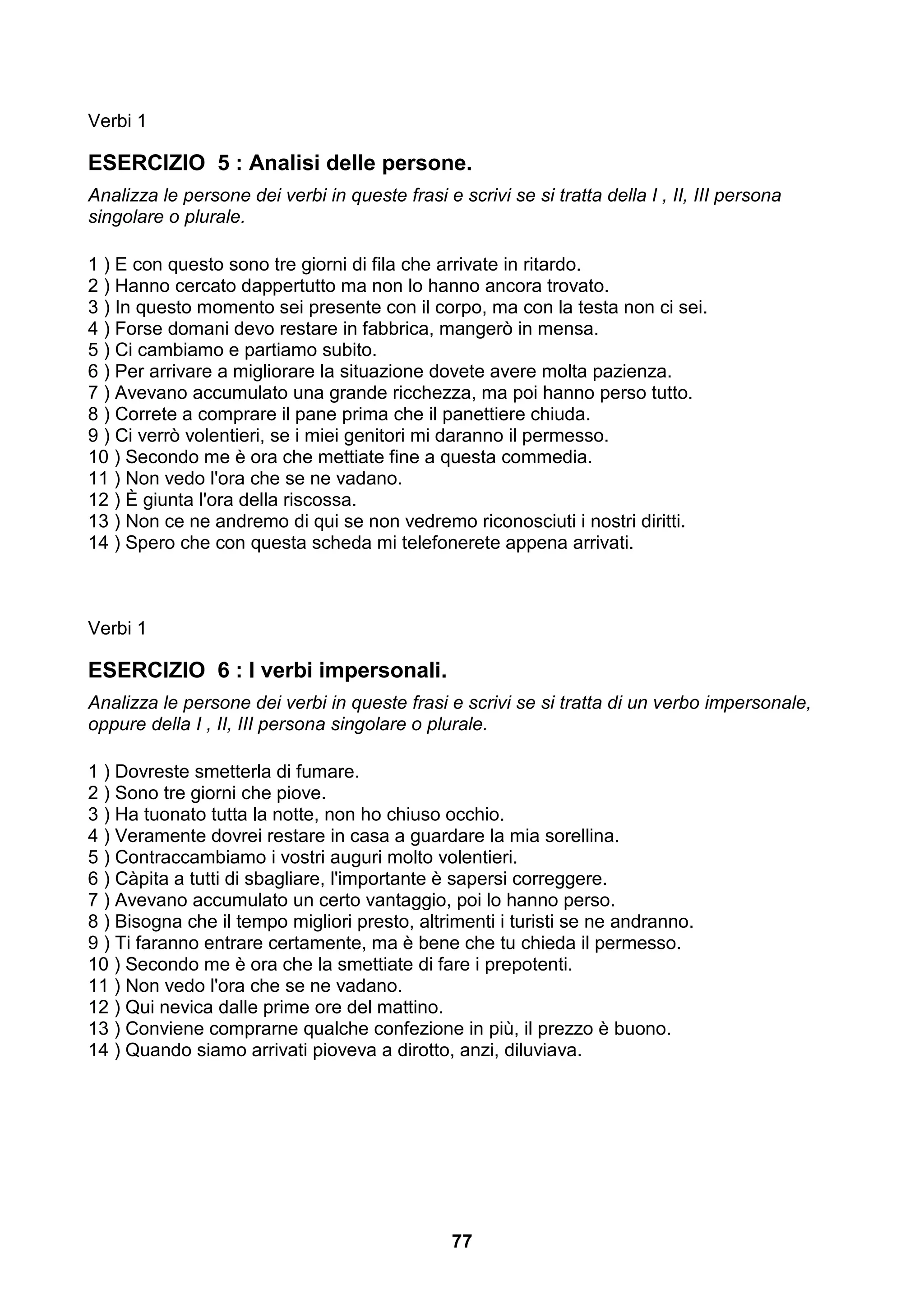 Verbi 1

ESERCIZIO 5 : Analisi delle persone.
Analizza le persone dei verbi in queste frasi e scrivi se si tratta della I , II, III persona
singolare o plurale.

1 ) E con questo sono tre giorni di fila che arrivate in ritardo.
2 ) Hanno cercato dappertutto ma non lo hanno ancora trovato.
3 ) In questo momento sei presente con il corpo, ma con la testa non ci sei.
4 ) Forse domani devo restare in fabbrica, mangerò in mensa.
5 ) Ci cambiamo e partiamo subito.
6 ) Per arrivare a migliorare la situazione dovete avere molta pazienza.
7 ) Avevano accumulato una grande ricchezza, ma poi hanno perso tutto.
8 ) Correte a comprare il pane prima che il panettiere chiuda.
9 ) Ci verrò volentieri, se i miei genitori mi daranno il permesso.
10 ) Secondo me è ora che mettiate fine a questa commedia.
11 ) Non vedo l'ora che se ne vadano.
12 ) È giunta l'ora della riscossa.
13 ) Non ce ne andremo di qui se non vedremo riconosciuti i nostri diritti.
14 ) Spero che con questa scheda mi telefonerete appena arrivati.



Verbi 1

ESERCIZIO 6 : I verbi impersonali.
Analizza le persone dei verbi in queste frasi e scrivi se si tratta di un verbo impersonale,
oppure della I , II, III persona singolare o plurale.

1 ) Dovreste smetterla di fumare.
2 ) Sono tre giorni che piove.
3 ) Ha tuonato tutta la notte, non ho chiuso occhio.
4 ) Veramente dovrei restare in casa a guardare la mia sorellina.
5 ) Contraccambiamo i vostri auguri molto volentieri.
6 ) Càpita a tutti di sbagliare, l'importante è sapersi correggere.
7 ) Avevano accumulato un certo vantaggio, poi lo hanno perso.
8 ) Bisogna che il tempo migliori presto, altrimenti i turisti se ne andranno.
9 ) Ti faranno entrare certamente, ma è bene che tu chieda il permesso.
10 ) Secondo me è ora che la smettiate di fare i prepotenti.
11 ) Non vedo l'ora che se ne vadano.
12 ) Qui nevica dalle prime ore del mattino.
13 ) Conviene comprarne qualche confezione in più, il prezzo è buono.
14 ) Quando siamo arrivati pioveva a dirotto, anzi, diluviava.




                                                77
 