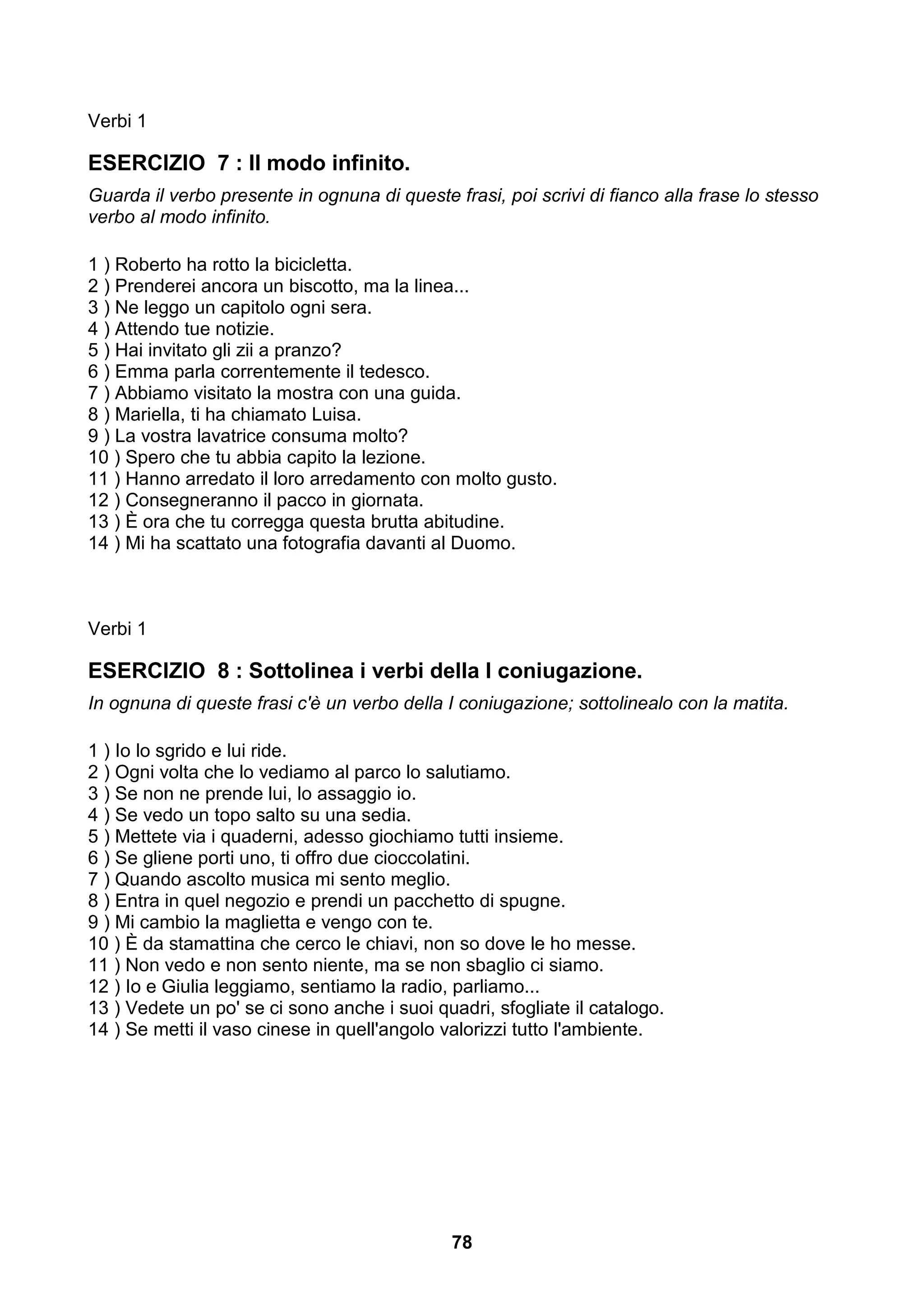 Verbi 1

ESERCIZIO 7 : Il modo infinito.
Guarda il verbo presente in ognuna di queste frasi, poi scrivi di fianco alla frase lo stesso
verbo al modo infinito.

1 ) Roberto ha rotto la bicicletta.
2 ) Prenderei ancora un biscotto, ma la linea...
3 ) Ne leggo un capitolo ogni sera.
4 ) Attendo tue notizie.
5 ) Hai invitato gli zii a pranzo?
6 ) Emma parla correntemente il tedesco.
7 ) Abbiamo visitato la mostra con una guida.
8 ) Mariella, ti ha chiamato Luisa.
9 ) La vostra lavatrice consuma molto?
10 ) Spero che tu abbia capito la lezione.
11 ) Hanno arredato il loro arredamento con molto gusto.
12 ) Consegneranno il pacco in giornata.
13 ) È ora che tu corregga questa brutta abitudine.
14 ) Mi ha scattato una fotografia davanti al Duomo.



Verbi 1

ESERCIZIO 8 : Sottolinea i verbi della I coniugazione.
In ognuna di queste frasi c'è un verbo della I coniugazione; sottolinealo con la matita.

1 ) Io lo sgrido e lui ride.
2 ) Ogni volta che lo vediamo al parco lo salutiamo.
3 ) Se non ne prende lui, lo assaggio io.
4 ) Se vedo un topo salto su una sedia.
5 ) Mettete via i quaderni, adesso giochiamo tutti insieme.
6 ) Se gliene porti uno, ti offro due cioccolatini.
7 ) Quando ascolto musica mi sento meglio.
8 ) Entra in quel negozio e prendi un pacchetto di spugne.
9 ) Mi cambio la maglietta e vengo con te.
10 ) È da stamattina che cerco le chiavi, non so dove le ho messe.
11 ) Non vedo e non sento niente, ma se non sbaglio ci siamo.
12 ) Io e Giulia leggiamo, sentiamo la radio, parliamo...
13 ) Vedete un po' se ci sono anche i suoi quadri, sfogliate il catalogo.
14 ) Se metti il vaso cinese in quell'angolo valorizzi tutto l'ambiente.




                                              78
 