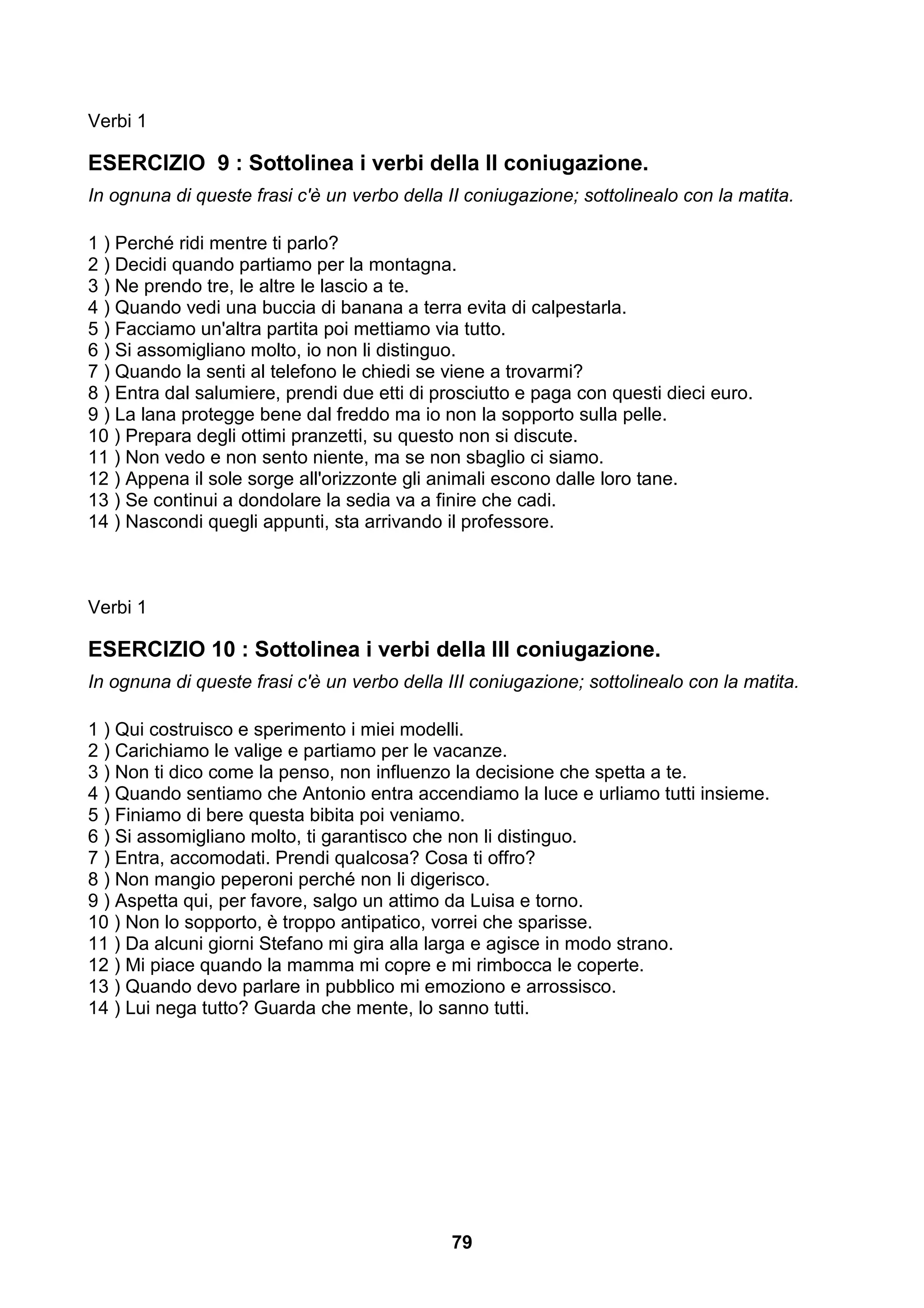 Verbi 1

ESERCIZIO 9 : Sottolinea i verbi della II coniugazione.
In ognuna di queste frasi c'è un verbo della II coniugazione; sottolinealo con la matita.

1 ) Perché ridi mentre ti parlo?
2 ) Decidi quando partiamo per la montagna.
3 ) Ne prendo tre, le altre le lascio a te.
4 ) Quando vedi una buccia di banana a terra evita di calpestarla.
5 ) Facciamo un'altra partita poi mettiamo via tutto.
6 ) Si assomigliano molto, io non li distinguo.
7 ) Quando la senti al telefono le chiedi se viene a trovarmi?
8 ) Entra dal salumiere, prendi due etti di prosciutto e paga con questi dieci euro.
9 ) La lana protegge bene dal freddo ma io non la sopporto sulla pelle.
10 ) Prepara degli ottimi pranzetti, su questo non si discute.
11 ) Non vedo e non sento niente, ma se non sbaglio ci siamo.
12 ) Appena il sole sorge all'orizzonte gli animali escono dalle loro tane.
13 ) Se continui a dondolare la sedia va a finire che cadi.
14 ) Nascondi quegli appunti, sta arrivando il professore.



Verbi 1

ESERCIZIO 10 : Sottolinea i verbi della III coniugazione.
In ognuna di queste frasi c'è un verbo della III coniugazione; sottolinealo con la matita.

1 ) Qui costruisco e sperimento i miei modelli.
2 ) Carichiamo le valige e partiamo per le vacanze.
3 ) Non ti dico come la penso, non influenzo la decisione che spetta a te.
4 ) Quando sentiamo che Antonio entra accendiamo la luce e urliamo tutti insieme.
5 ) Finiamo di bere questa bibita poi veniamo.
6 ) Si assomigliano molto, ti garantisco che non li distinguo.
7 ) Entra, accomodati. Prendi qualcosa? Cosa ti offro?
8 ) Non mangio peperoni perché non li digerisco.
9 ) Aspetta qui, per favore, salgo un attimo da Luisa e torno.
10 ) Non lo sopporto, è troppo antipatico, vorrei che sparisse.
11 ) Da alcuni giorni Stefano mi gira alla larga e agisce in modo strano.
12 ) Mi piace quando la mamma mi copre e mi rimbocca le coperte.
13 ) Quando devo parlare in pubblico mi emoziono e arrossisco.
14 ) Lui nega tutto? Guarda che mente, lo sanno tutti.




                                              79
 