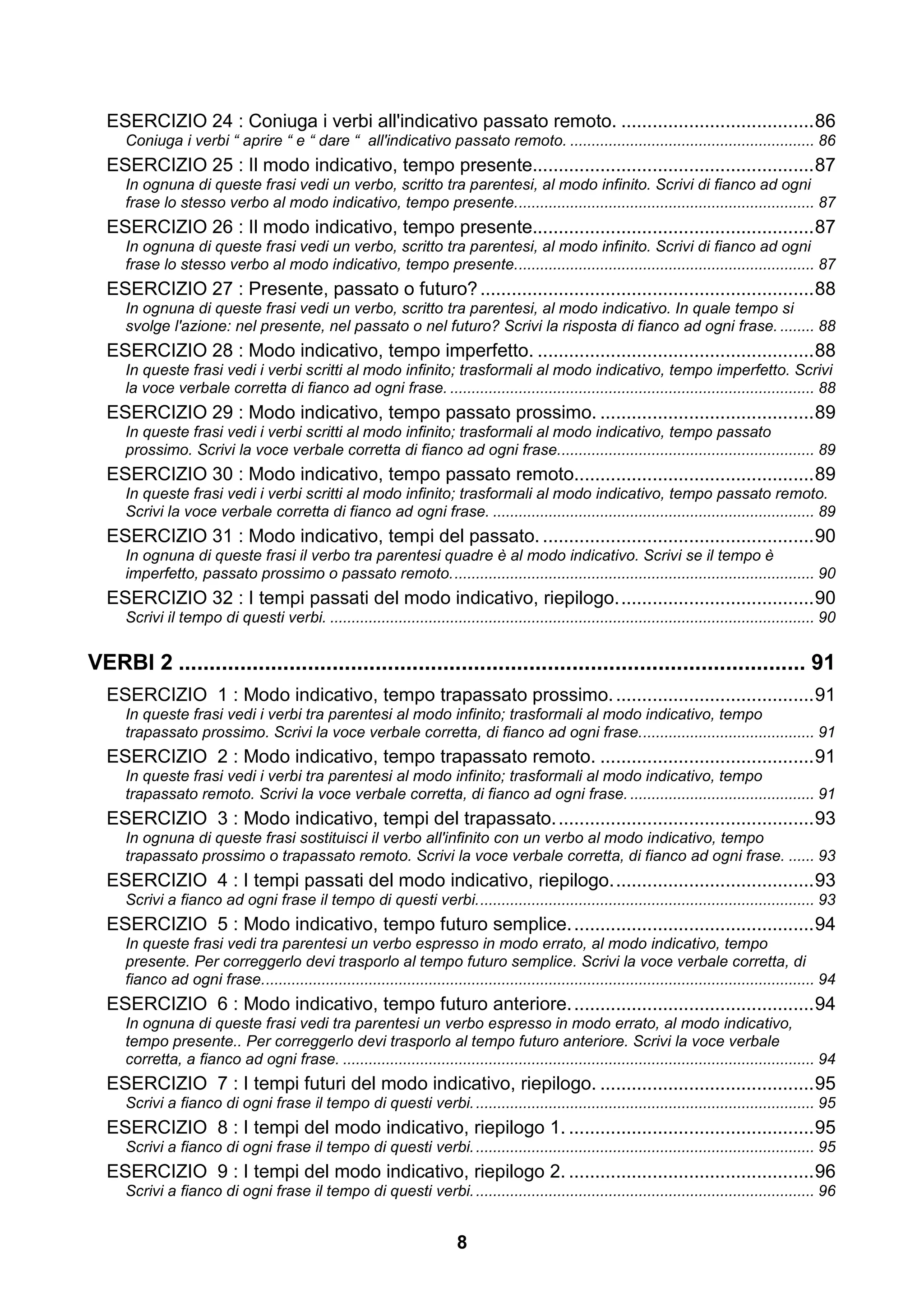 ESERCIZIO 24 : Coniuga i verbi all'indicativo passato remoto. ..................................... 86
     Coniuga i verbi “ aprire “ e “ dare “ all'indicativo passato remoto. ......................................................... 86
  ESERCIZIO 25 : Il modo indicativo, tempo presente...................................................... 87
     In ognuna di queste frasi vedi un verbo, scritto tra parentesi, al modo infinito. Scrivi di fianco ad ogni
     frase lo stesso verbo al modo indicativo, tempo presente. ..................................................................... 87
  ESERCIZIO 26 : Il modo indicativo, tempo presente...................................................... 87
     In ognuna di queste frasi vedi un verbo, scritto tra parentesi, al modo infinito. Scrivi di fianco ad ogni
     frase lo stesso verbo al modo indicativo, tempo presente. ..................................................................... 87
  ESERCIZIO 27 : Presente, passato o futuro? ................................................................ 88
     In ognuna di queste frasi vedi un verbo, scritto tra parentesi, al modo indicativo. In quale tempo si
     svolge l'azione: nel presente, nel passato o nel futuro? Scrivi la risposta di fianco ad ogni frase. ........ 88
  ESERCIZIO 28 : Modo indicativo, tempo imperfetto. ..................................................... 88
     In queste frasi vedi i verbi scritti al modo infinito; trasformali al modo indicativo, tempo imperfetto. Scrivi
     la voce verbale corretta di fianco ad ogni frase. ..................................................................................... 88
  ESERCIZIO 29 : Modo indicativo, tempo passato prossimo. ......................................... 89
     In queste frasi vedi i verbi scritti al modo infinito; trasformali al modo indicativo, tempo passato
     prossimo. Scrivi la voce verbale corretta di fianco ad ogni frase............................................................ 89
  ESERCIZIO 30 : Modo indicativo, tempo passato remoto.............................................. 89
     In queste frasi vedi i verbi scritti al modo infinito; trasformali al modo indicativo, tempo passato remoto.
     Scrivi la voce verbale corretta di fianco ad ogni frase. ........................................................................... 89
  ESERCIZIO 31 : Modo indicativo, tempi del passato. .................................................... 90
     In ognuna di queste frasi il verbo tra parentesi quadre è al modo indicativo. Scrivi se il tempo è
     imperfetto, passato prossimo o passato remoto. .................................................................................... 90
  ESERCIZIO 32 : I tempi passati del modo indicativo, riepilogo. ..................................... 90
     Scrivi il tempo di questi verbi. ................................................................................................................. 90


VERBI 2 ...................................................................................................... 91
  ESERCIZIO 1 : Modo indicativo, tempo trapassato prossimo. ...................................... 91
     In queste frasi vedi i verbi tra parentesi al modo infinito; trasformali al modo indicativo, tempo
     trapassato prossimo. Scrivi la voce verbale corretta, di fianco ad ogni frase. ........................................ 91
  ESERCIZIO 2 : Modo indicativo, tempo trapassato remoto. ......................................... 91
     In queste frasi vedi i verbi tra parentesi al modo infinito; trasformali al modo indicativo, tempo
     trapassato remoto. Scrivi la voce verbale corretta, di fianco ad ogni frase. ........................................... 91
  ESERCIZIO 3 : Modo indicativo, tempi del trapassato. ................................................. 93
     In ognuna di queste frasi sostituisci il verbo all'infinito con un verbo al modo indicativo, tempo
     trapassato prossimo o trapassato remoto. Scrivi la voce verbale corretta, di fianco ad ogni frase. ...... 93
  ESERCIZIO 4 : I tempi passati del modo indicativo, riepilogo. ...................................... 93
     Scrivi a fianco ad ogni frase il tempo di questi verbi. .............................................................................. 93
  ESERCIZIO 5 : Modo indicativo, tempo futuro semplice. .............................................. 94
     In queste frasi vedi tra parentesi un verbo espresso in modo errato, al modo indicativo, tempo
     presente. Per correggerlo devi trasporlo al tempo futuro semplice. Scrivi la voce verbale corretta, di
     fianco ad ogni frase. ................................................................................................................................ 94
  ESERCIZIO 6 : Modo indicativo, tempo futuro anteriore. .............................................. 94
     In ognuna di queste frasi vedi tra parentesi un verbo espresso in modo errato, al modo indicativo,
     tempo presente.. Per correggerlo devi trasporlo al tempo futuro anteriore. Scrivi la voce verbale
     corretta, a fianco ad ogni frase. .............................................................................................................. 94
  ESERCIZIO 7 : I tempi futuri del modo indicativo, riepilogo. ......................................... 95
     Scrivi a fianco di ogni frase il tempo di questi verbi. ............................................................................... 95
  ESERCIZIO 8 : I tempi del modo indicativo, riepilogo 1. ............................................... 95
     Scrivi a fianco di ogni frase il tempo di questi verbi. ............................................................................... 95
  ESERCIZIO 9 : I tempi del modo indicativo, riepilogo 2. ............................................... 96
     Scrivi a fianco di ogni frase il tempo di questi verbi. ............................................................................... 96


                                                                            8
 