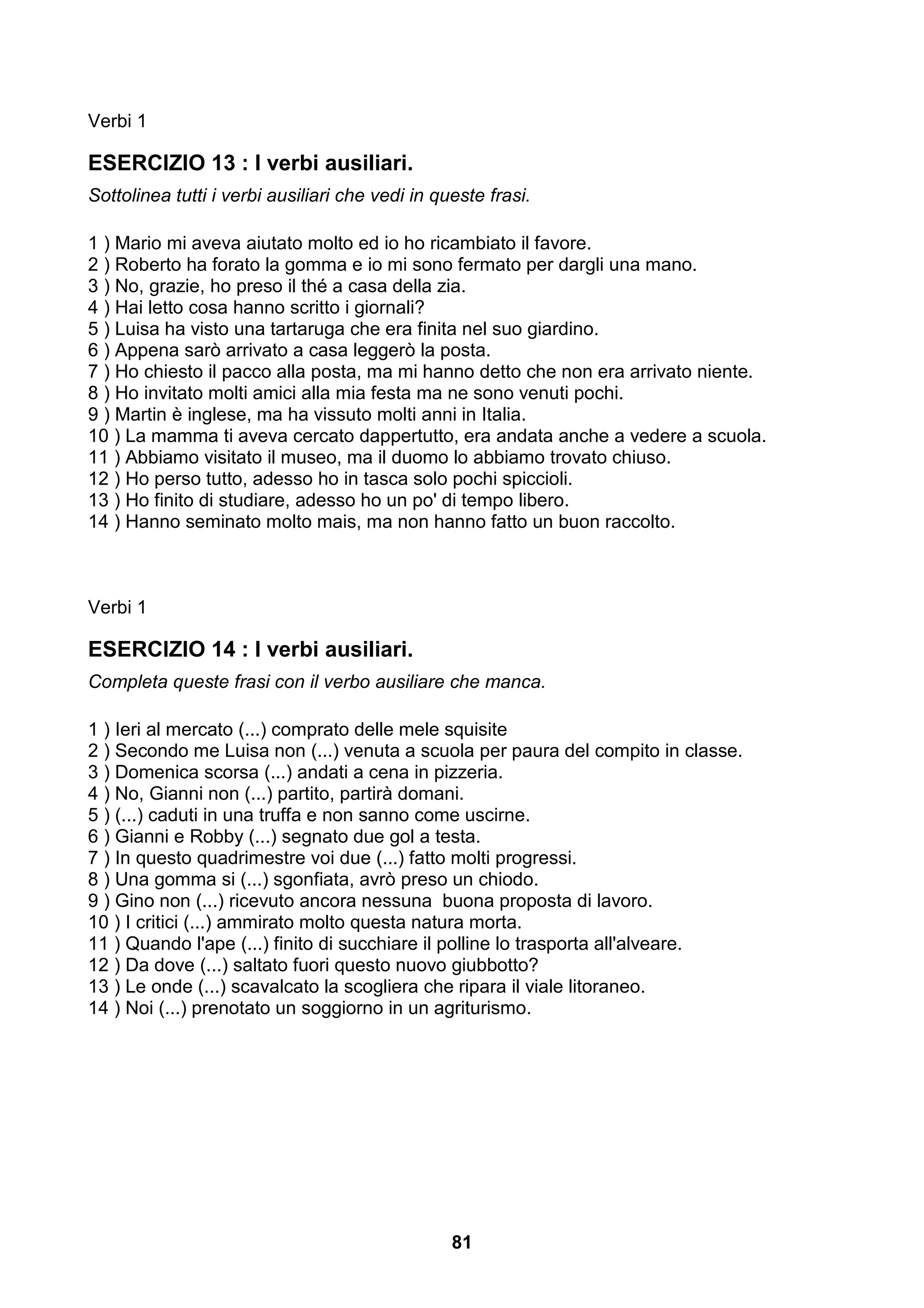 Verbi 1

ESERCIZIO 13 : I verbi ausiliari.
Sottolinea tutti i verbi ausiliari che vedi in queste frasi.

1 ) Mario mi aveva aiutato molto ed io ho ricambiato il favore.
2 ) Roberto ha forato la gomma e io mi sono fermato per dargli una mano.
3 ) No, grazie, ho preso il thé a casa della zia.
4 ) Hai letto cosa hanno scritto i giornali?
5 ) Luisa ha visto una tartaruga che era finita nel suo giardino.
6 ) Appena sarò arrivato a casa leggerò la posta.
7 ) Ho chiesto il pacco alla posta, ma mi hanno detto che non era arrivato niente.
8 ) Ho invitato molti amici alla mia festa ma ne sono venuti pochi.
9 ) Martin è inglese, ma ha vissuto molti anni in Italia.
10 ) La mamma ti aveva cercato dappertutto, era andata anche a vedere a scuola.
11 ) Abbiamo visitato il museo, ma il duomo lo abbiamo trovato chiuso.
12 ) Ho perso tutto, adesso ho in tasca solo pochi spiccioli.
13 ) Ho finito di studiare, adesso ho un po' di tempo libero.
14 ) Hanno seminato molto mais, ma non hanno fatto un buon raccolto.



Verbi 1

ESERCIZIO 14 : I verbi ausiliari.
Completa queste frasi con il verbo ausiliare che manca.

1 ) Ieri al mercato (...) comprato delle mele squisite
2 ) Secondo me Luisa non (...) venuta a scuola per paura del compito in classe.
3 ) Domenica scorsa (...) andati a cena in pizzeria.
4 ) No, Gianni non (...) partito, partirà domani.
5 ) (...) caduti in una truffa e non sanno come uscirne.
6 ) Gianni e Robby (...) segnato due gol a testa.
7 ) In questo quadrimestre voi due (...) fatto molti progressi.
8 ) Una gomma si (...) sgonfiata, avrò preso un chiodo.
9 ) Gino non (...) ricevuto ancora nessuna buona proposta di lavoro.
10 ) I critici (...) ammirato molto questa natura morta.
11 ) Quando l'ape (...) finito di succhiare il polline lo trasporta all'alveare.
12 ) Da dove (...) saltato fuori questo nuovo giubbotto?
13 ) Le onde (...) scavalcato la scogliera che ripara il viale litoraneo.
14 ) Noi (...) prenotato un soggiorno in un agriturismo.




                                                 81
 