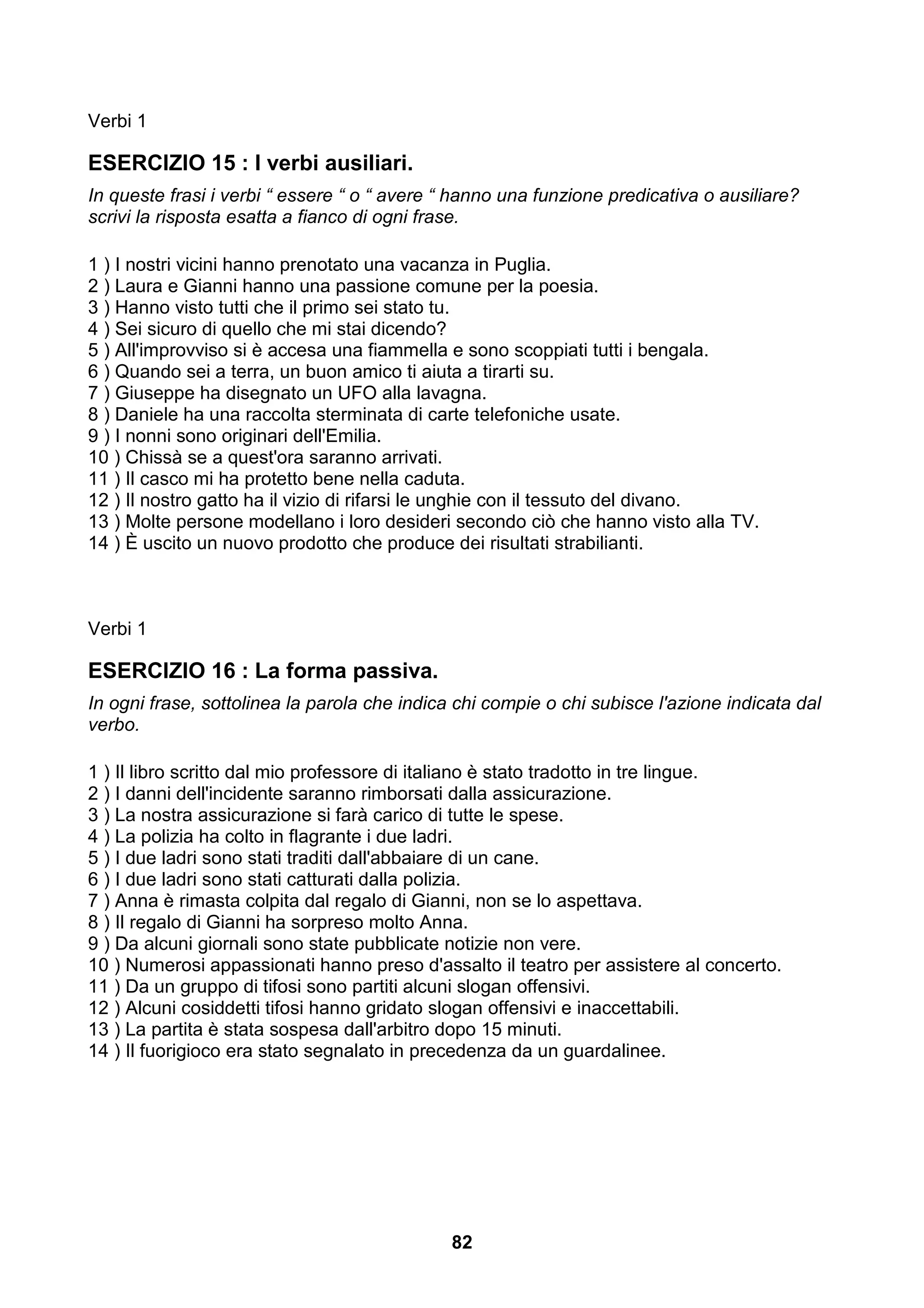 Verbi 1

ESERCIZIO 15 : I verbi ausiliari.
In queste frasi i verbi “ essere “ o “ avere “ hanno una funzione predicativa o ausiliare?
scrivi la risposta esatta a fianco di ogni frase.

1 ) I nostri vicini hanno prenotato una vacanza in Puglia.
2 ) Laura e Gianni hanno una passione comune per la poesia.
3 ) Hanno visto tutti che il primo sei stato tu.
4 ) Sei sicuro di quello che mi stai dicendo?
5 ) All'improvviso si è accesa una fiammella e sono scoppiati tutti i bengala.
6 ) Quando sei a terra, un buon amico ti aiuta a tirarti su.
7 ) Giuseppe ha disegnato un UFO alla lavagna.
8 ) Daniele ha una raccolta sterminata di carte telefoniche usate.
9 ) I nonni sono originari dell'Emilia.
10 ) Chissà se a quest'ora saranno arrivati.
11 ) Il casco mi ha protetto bene nella caduta.
12 ) Il nostro gatto ha il vizio di rifarsi le unghie con il tessuto del divano.
13 ) Molte persone modellano i loro desideri secondo ciò che hanno visto alla TV.
14 ) È uscito un nuovo prodotto che produce dei risultati strabilianti.



Verbi 1

ESERCIZIO 16 : La forma passiva.
In ogni frase, sottolinea la parola che indica chi compie o chi subisce l'azione indicata dal
verbo.

1 ) Il libro scritto dal mio professore di italiano è stato tradotto in tre lingue.
2 ) I danni dell'incidente saranno rimborsati dalla assicurazione.
3 ) La nostra assicurazione si farà carico di tutte le spese.
4 ) La polizia ha colto in flagrante i due ladri.
5 ) I due ladri sono stati traditi dall'abbaiare di un cane.
6 ) I due ladri sono stati catturati dalla polizia.
7 ) Anna è rimasta colpita dal regalo di Gianni, non se lo aspettava.
8 ) Il regalo di Gianni ha sorpreso molto Anna.
9 ) Da alcuni giornali sono state pubblicate notizie non vere.
10 ) Numerosi appassionati hanno preso d'assalto il teatro per assistere al concerto.
11 ) Da un gruppo di tifosi sono partiti alcuni slogan offensivi.
12 ) Alcuni cosiddetti tifosi hanno gridato slogan offensivi e inaccettabili.
13 ) La partita è stata sospesa dall'arbitro dopo 15 minuti.
14 ) Il fuorigioco era stato segnalato in precedenza da un guardalinee.




                                              82
 