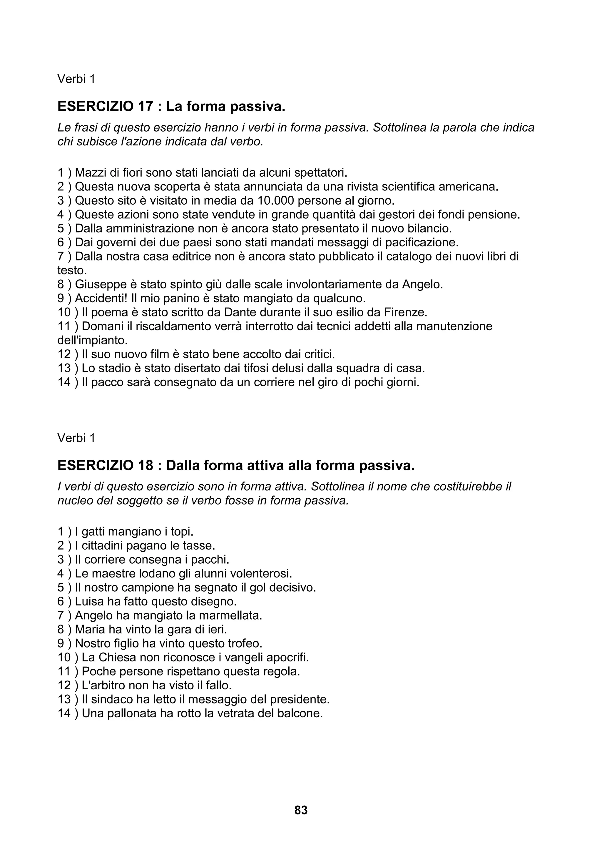 Verbi 1

ESERCIZIO 17 : La forma passiva.
Le frasi di questo esercizio hanno i verbi in forma passiva. Sottolinea la parola che indica
chi subisce l'azione indicata dal verbo.

1 ) Mazzi di fiori sono stati lanciati da alcuni spettatori.
2 ) Questa nuova scoperta è stata annunciata da una rivista scientifica americana.
3 ) Questo sito è visitato in media da 10.000 persone al giorno.
4 ) Queste azioni sono state vendute in grande quantità dai gestori dei fondi pensione.
5 ) Dalla amministrazione non è ancora stato presentato il nuovo bilancio.
6 ) Dai governi dei due paesi sono stati mandati messaggi di pacificazione.
7 ) Dalla nostra casa editrice non è ancora stato pubblicato il catalogo dei nuovi libri di
testo.
8 ) Giuseppe è stato spinto giù dalle scale involontariamente da Angelo.
9 ) Accidenti! Il mio panino è stato mangiato da qualcuno.
10 ) Il poema è stato scritto da Dante durante il suo esilio da Firenze.
11 ) Domani il riscaldamento verrà interrotto dai tecnici addetti alla manutenzione
dell'impianto.
12 ) Il suo nuovo film è stato bene accolto dai critici.
13 ) Lo stadio è stato disertato dai tifosi delusi dalla squadra di casa.
14 ) Il pacco sarà consegnato da un corriere nel giro di pochi giorni.



Verbi 1

ESERCIZIO 18 : Dalla forma attiva alla forma passiva.
I verbi di questo esercizio sono in forma attiva. Sottolinea il nome che costituirebbe il
nucleo del soggetto se il verbo fosse in forma passiva.

1 ) I gatti mangiano i topi.
2 ) I cittadini pagano le tasse.
3 ) Il corriere consegna i pacchi.
4 ) Le maestre lodano gli alunni volenterosi.
5 ) Il nostro campione ha segnato il gol decisivo.
6 ) Luisa ha fatto questo disegno.
7 ) Angelo ha mangiato la marmellata.
8 ) Maria ha vinto la gara di ieri.
9 ) Nostro figlio ha vinto questo trofeo.
10 ) La Chiesa non riconosce i vangeli apocrifi.
11 ) Poche persone rispettano questa regola.
12 ) L'arbitro non ha visto il fallo.
13 ) Il sindaco ha letto il messaggio del presidente.
14 ) Una pallonata ha rotto la vetrata del balcone.




                                              83
 
