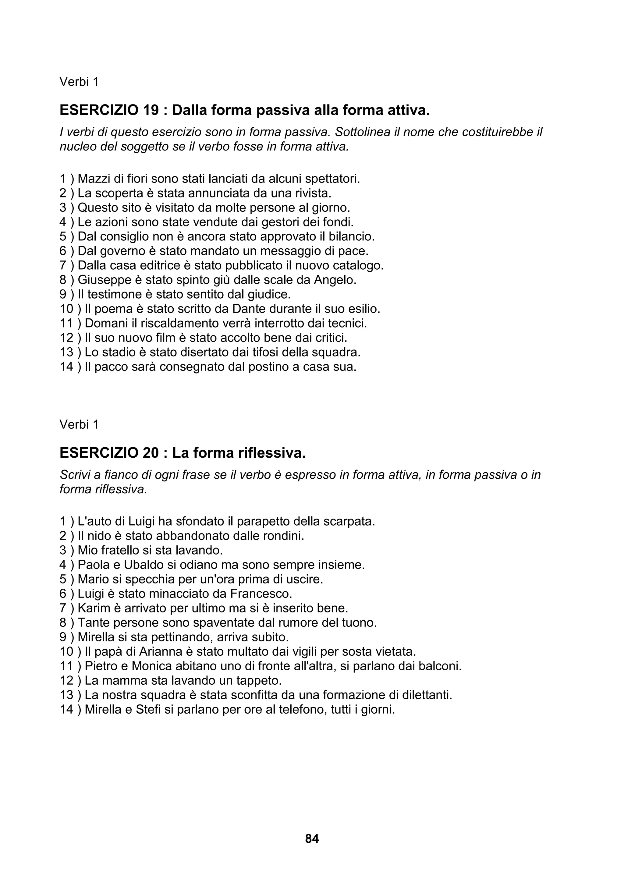 Verbi 1

ESERCIZIO 19 : Dalla forma passiva alla forma attiva.
I verbi di questo esercizio sono in forma passiva. Sottolinea il nome che costituirebbe il
nucleo del soggetto se il verbo fosse in forma attiva.

1 ) Mazzi di fiori sono stati lanciati da alcuni spettatori.
2 ) La scoperta è stata annunciata da una rivista.
3 ) Questo sito è visitato da molte persone al giorno.
4 ) Le azioni sono state vendute dai gestori dei fondi.
5 ) Dal consiglio non è ancora stato approvato il bilancio.
6 ) Dal governo è stato mandato un messaggio di pace.
7 ) Dalla casa editrice è stato pubblicato il nuovo catalogo.
8 ) Giuseppe è stato spinto giù dalle scale da Angelo.
9 ) Il testimone è stato sentito dal giudice.
10 ) Il poema è stato scritto da Dante durante il suo esilio.
11 ) Domani il riscaldamento verrà interrotto dai tecnici.
12 ) Il suo nuovo film è stato accolto bene dai critici.
13 ) Lo stadio è stato disertato dai tifosi della squadra.
14 ) Il pacco sarà consegnato dal postino a casa sua.



Verbi 1

ESERCIZIO 20 : La forma riflessiva.
Scrivi a fianco di ogni frase se il verbo è espresso in forma attiva, in forma passiva o in
forma riflessiva.

1 ) L'auto di Luigi ha sfondato il parapetto della scarpata.
2 ) Il nido è stato abbandonato dalle rondini.
3 ) Mio fratello si sta lavando.
4 ) Paola e Ubaldo si odiano ma sono sempre insieme.
5 ) Mario si specchia per un'ora prima di uscire.
6 ) Luigi è stato minacciato da Francesco.
7 ) Karim è arrivato per ultimo ma si è inserito bene.
8 ) Tante persone sono spaventate dal rumore del tuono.
9 ) Mirella si sta pettinando, arriva subito.
10 ) Il papà di Arianna è stato multato dai vigili per sosta vietata.
11 ) Pietro e Monica abitano uno di fronte all'altra, si parlano dai balconi.
12 ) La mamma sta lavando un tappeto.
13 ) La nostra squadra è stata sconfitta da una formazione di dilettanti.
14 ) Mirella e Stefi si parlano per ore al telefono, tutti i giorni.




                                              84
 