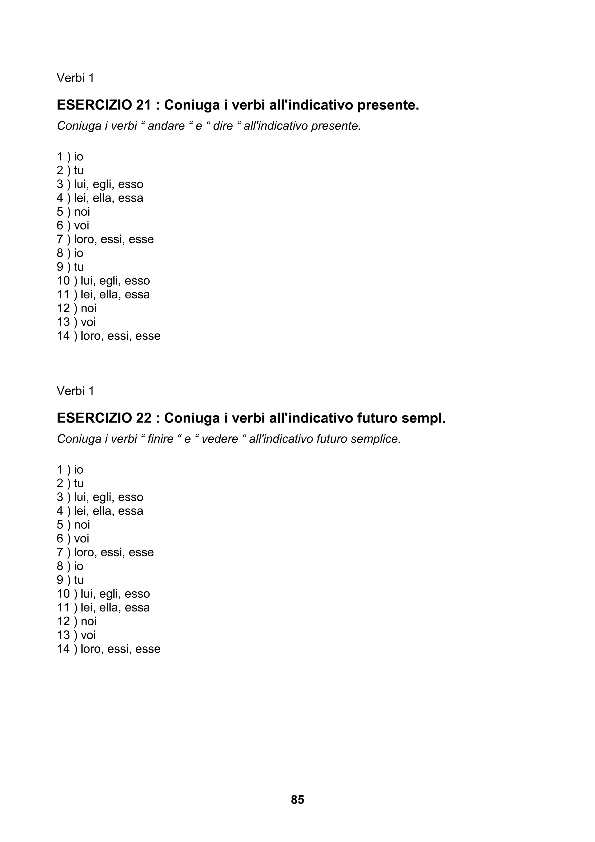 Verbi 1

ESERCIZIO 21 : Coniuga i verbi all'indicativo presente.
Coniuga i verbi “ andare “ e “ dire “ all'indicativo presente.

1 ) io
2 ) tu
3 ) lui, egli, esso
4 ) lei, ella, essa
5 ) noi
6 ) voi
7 ) loro, essi, esse
8 ) io
9 ) tu
10 ) lui, egli, esso
11 ) lei, ella, essa
12 ) noi
13 ) voi
14 ) loro, essi, esse



Verbi 1

ESERCIZIO 22 : Coniuga i verbi all'indicativo futuro sempl.
Coniuga i verbi “ finire “ e “ vedere “ all'indicativo futuro semplice.

1 ) io
2 ) tu
3 ) lui, egli, esso
4 ) lei, ella, essa
5 ) noi
6 ) voi
7 ) loro, essi, esse
8 ) io
9 ) tu
10 ) lui, egli, esso
11 ) lei, ella, essa
12 ) noi
13 ) voi
14 ) loro, essi, esse




                                                85
 