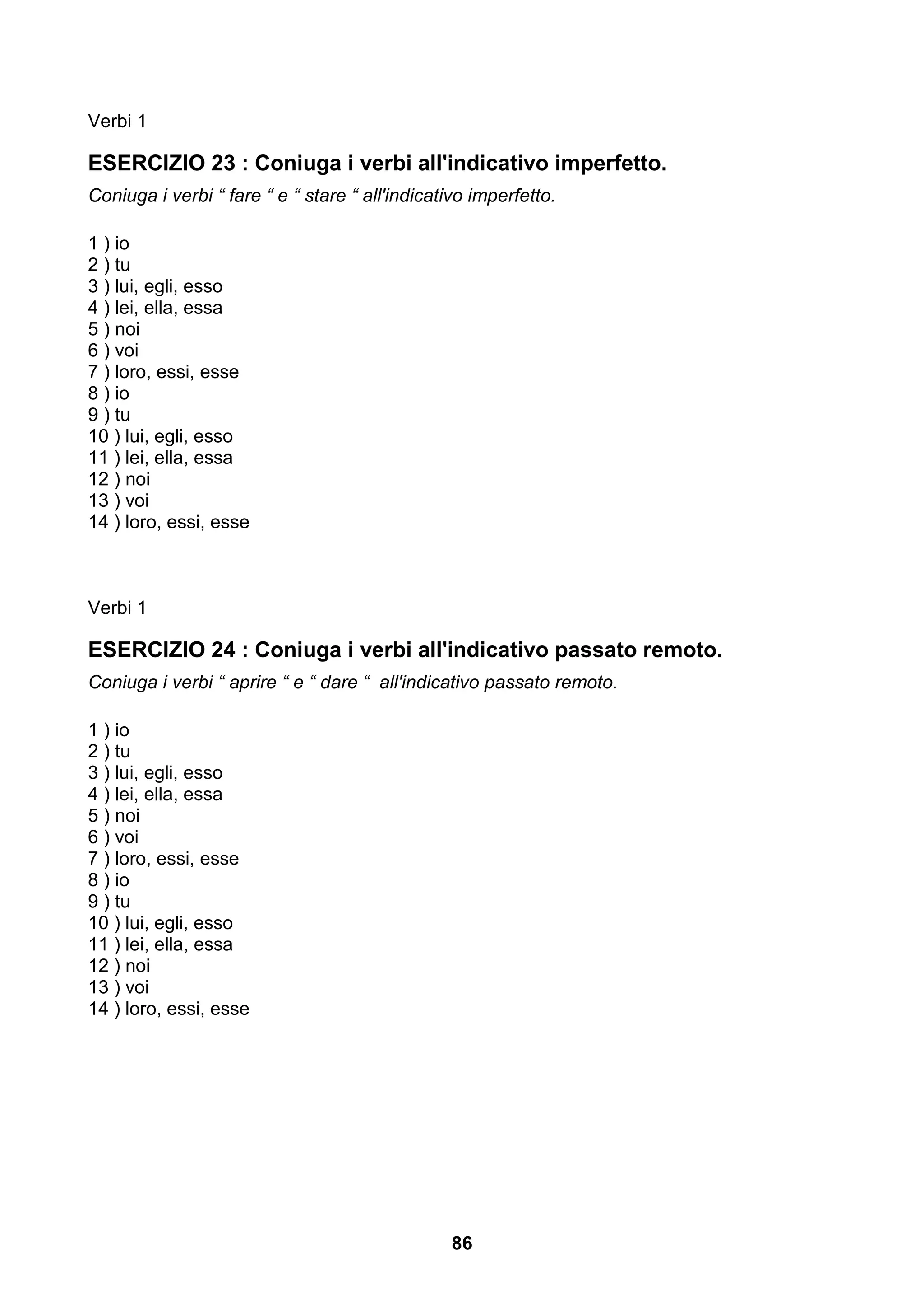 Verbi 1

ESERCIZIO 23 : Coniuga i verbi all'indicativo imperfetto.
Coniuga i verbi “ fare “ e “ stare “ all'indicativo imperfetto.

1 ) io
2 ) tu
3 ) lui, egli, esso
4 ) lei, ella, essa
5 ) noi
6 ) voi
7 ) loro, essi, esse
8 ) io
9 ) tu
10 ) lui, egli, esso
11 ) lei, ella, essa
12 ) noi
13 ) voi
14 ) loro, essi, esse



Verbi 1

ESERCIZIO 24 : Coniuga i verbi all'indicativo passato remoto.
Coniuga i verbi “ aprire “ e “ dare “ all'indicativo passato remoto.

1 ) io
2 ) tu
3 ) lui, egli, esso
4 ) lei, ella, essa
5 ) noi
6 ) voi
7 ) loro, essi, esse
8 ) io
9 ) tu
10 ) lui, egli, esso
11 ) lei, ella, essa
12 ) noi
13 ) voi
14 ) loro, essi, esse




                                                86
 