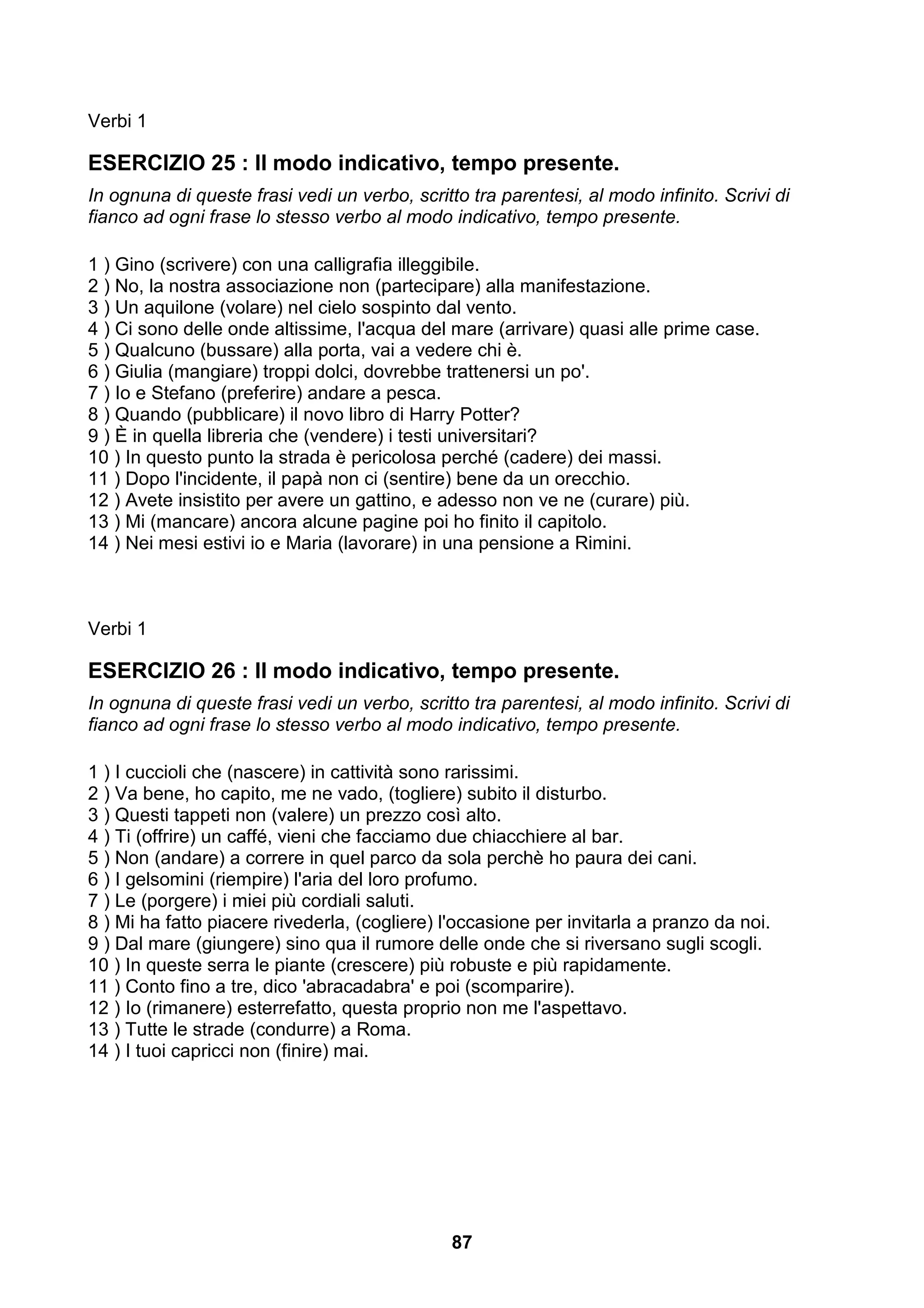Verbi 1

ESERCIZIO 25 : Il modo indicativo, tempo presente.
In ognuna di queste frasi vedi un verbo, scritto tra parentesi, al modo infinito. Scrivi di
fianco ad ogni frase lo stesso verbo al modo indicativo, tempo presente.

1 ) Gino (scrivere) con una calligrafia illeggibile.
2 ) No, la nostra associazione non (partecipare) alla manifestazione.
3 ) Un aquilone (volare) nel cielo sospinto dal vento.
4 ) Ci sono delle onde altissime, l'acqua del mare (arrivare) quasi alle prime case.
5 ) Qualcuno (bussare) alla porta, vai a vedere chi è.
6 ) Giulia (mangiare) troppi dolci, dovrebbe trattenersi un po'.
7 ) Io e Stefano (preferire) andare a pesca.
8 ) Quando (pubblicare) il novo libro di Harry Potter?
9 ) È in quella libreria che (vendere) i testi universitari?
10 ) In questo punto la strada è pericolosa perché (cadere) dei massi.
11 ) Dopo l'incidente, il papà non ci (sentire) bene da un orecchio.
12 ) Avete insistito per avere un gattino, e adesso non ve ne (curare) più.
13 ) Mi (mancare) ancora alcune pagine poi ho finito il capitolo.
14 ) Nei mesi estivi io e Maria (lavorare) in una pensione a Rimini.



Verbi 1

ESERCIZIO 26 : Il modo indicativo, tempo presente.
In ognuna di queste frasi vedi un verbo, scritto tra parentesi, al modo infinito. Scrivi di
fianco ad ogni frase lo stesso verbo al modo indicativo, tempo presente.

1 ) I cuccioli che (nascere) in cattività sono rarissimi.
2 ) Va bene, ho capito, me ne vado, (togliere) subito il disturbo.
3 ) Questi tappeti non (valere) un prezzo così alto.
4 ) Ti (offrire) un caffé, vieni che facciamo due chiacchiere al bar.
5 ) Non (andare) a correre in quel parco da sola perchè ho paura dei cani.
6 ) I gelsomini (riempire) l'aria del loro profumo.
7 ) Le (porgere) i miei più cordiali saluti.
8 ) Mi ha fatto piacere rivederla, (cogliere) l'occasione per invitarla a pranzo da noi.
9 ) Dal mare (giungere) sino qua il rumore delle onde che si riversano sugli scogli.
10 ) In queste serra le piante (crescere) più robuste e più rapidamente.
11 ) Conto fino a tre, dico 'abracadabra' e poi (scomparire).
12 ) Io (rimanere) esterrefatto, questa proprio non me l'aspettavo.
13 ) Tutte le strade (condurre) a Roma.
14 ) I tuoi capricci non (finire) mai.




                                               87
 