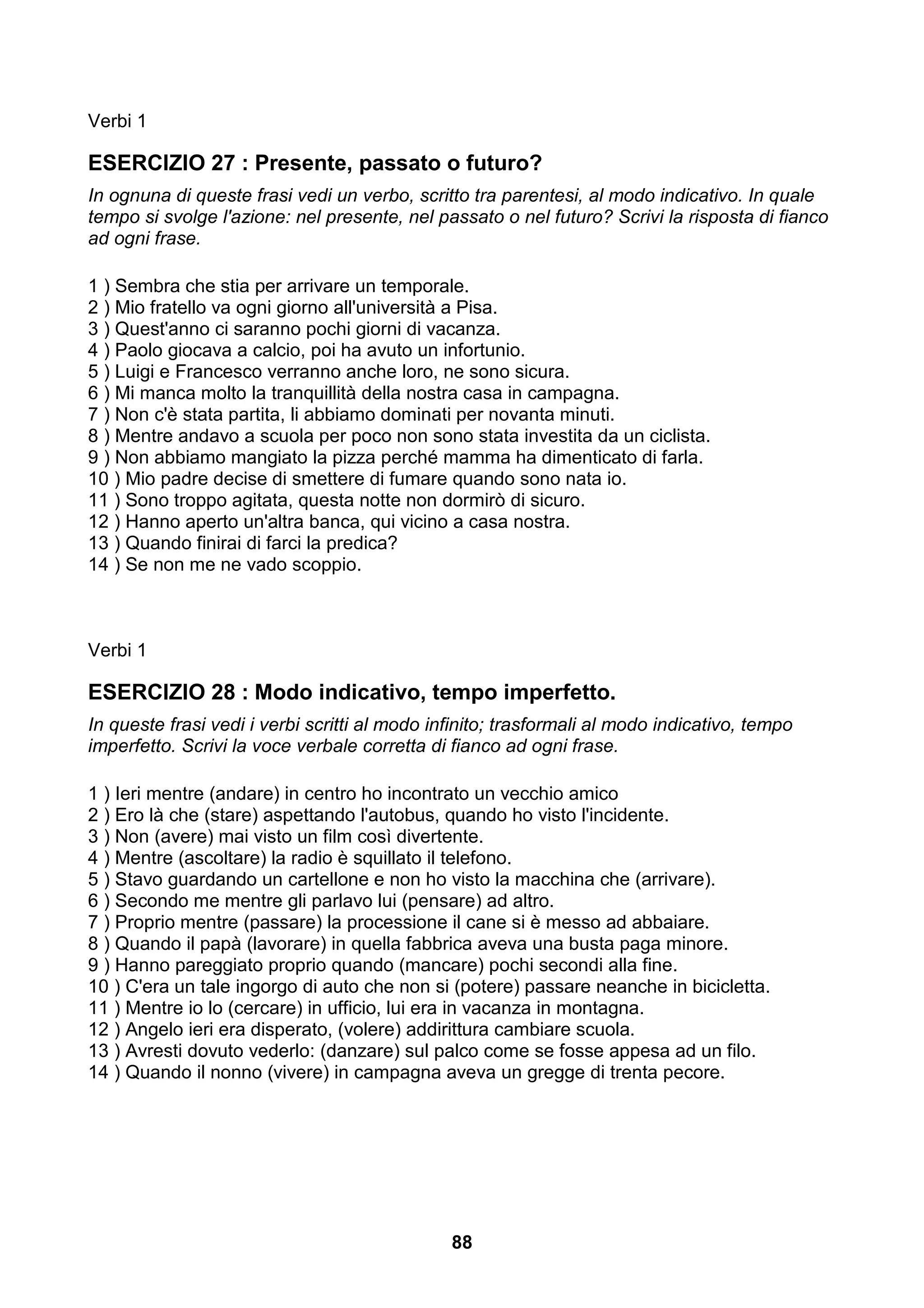 Verbi 1

ESERCIZIO 27 : Presente, passato o futuro?
In ognuna di queste frasi vedi un verbo, scritto tra parentesi, al modo indicativo. In quale
tempo si svolge l'azione: nel presente, nel passato o nel futuro? Scrivi la risposta di fianco
ad ogni frase.

1 ) Sembra che stia per arrivare un temporale.
2 ) Mio fratello va ogni giorno all'università a Pisa.
3 ) Quest'anno ci saranno pochi giorni di vacanza.
4 ) Paolo giocava a calcio, poi ha avuto un infortunio.
5 ) Luigi e Francesco verranno anche loro, ne sono sicura.
6 ) Mi manca molto la tranquillità della nostra casa in campagna.
7 ) Non c'è stata partita, li abbiamo dominati per novanta minuti.
8 ) Mentre andavo a scuola per poco non sono stata investita da un ciclista.
9 ) Non abbiamo mangiato la pizza perché mamma ha dimenticato di farla.
10 ) Mio padre decise di smettere di fumare quando sono nata io.
11 ) Sono troppo agitata, questa notte non dormirò di sicuro.
12 ) Hanno aperto un'altra banca, qui vicino a casa nostra.
13 ) Quando finirai di farci la predica?
14 ) Se non me ne vado scoppio.



Verbi 1

ESERCIZIO 28 : Modo indicativo, tempo imperfetto.
In queste frasi vedi i verbi scritti al modo infinito; trasformali al modo indicativo, tempo
imperfetto. Scrivi la voce verbale corretta di fianco ad ogni frase.

1 ) Ieri mentre (andare) in centro ho incontrato un vecchio amico
2 ) Ero là che (stare) aspettando l'autobus, quando ho visto l'incidente.
3 ) Non (avere) mai visto un film così divertente.
4 ) Mentre (ascoltare) la radio è squillato il telefono.
5 ) Stavo guardando un cartellone e non ho visto la macchina che (arrivare).
6 ) Secondo me mentre gli parlavo lui (pensare) ad altro.
7 ) Proprio mentre (passare) la processione il cane si è messo ad abbaiare.
8 ) Quando il papà (lavorare) in quella fabbrica aveva una busta paga minore.
9 ) Hanno pareggiato proprio quando (mancare) pochi secondi alla fine.
10 ) C'era un tale ingorgo di auto che non si (potere) passare neanche in bicicletta.
11 ) Mentre io lo (cercare) in ufficio, lui era in vacanza in montagna.
12 ) Angelo ieri era disperato, (volere) addirittura cambiare scuola.
13 ) Avresti dovuto vederlo: (danzare) sul palco come se fosse appesa ad un filo.
14 ) Quando il nonno (vivere) in campagna aveva un gregge di trenta pecore.




                                               88
 