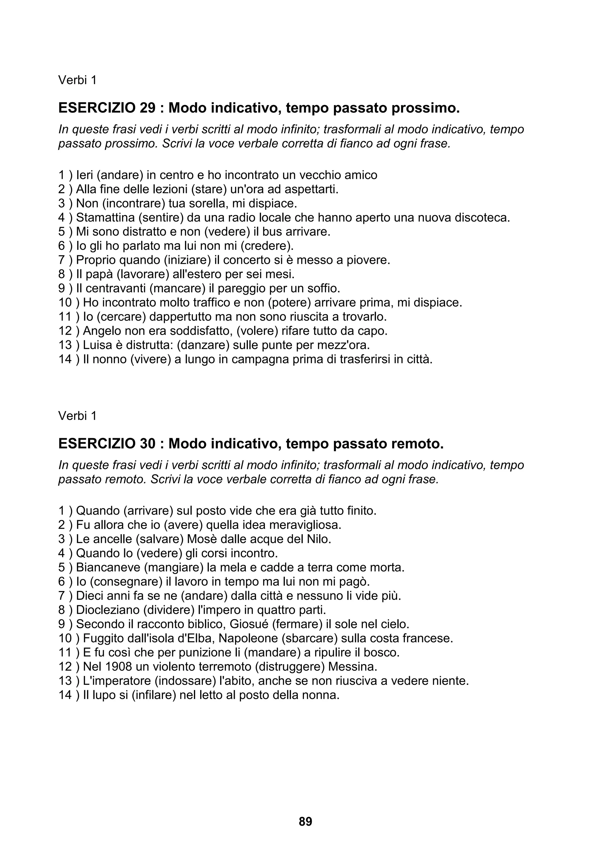 Verbi 1

ESERCIZIO 29 : Modo indicativo, tempo passato prossimo.
In queste frasi vedi i verbi scritti al modo infinito; trasformali al modo indicativo, tempo
passato prossimo. Scrivi la voce verbale corretta di fianco ad ogni frase.

1 ) Ieri (andare) in centro e ho incontrato un vecchio amico
2 ) Alla fine delle lezioni (stare) un'ora ad aspettarti.
3 ) Non (incontrare) tua sorella, mi dispiace.
4 ) Stamattina (sentire) da una radio locale che hanno aperto una nuova discoteca.
5 ) Mi sono distratto e non (vedere) il bus arrivare.
6 ) Io gli ho parlato ma lui non mi (credere).
7 ) Proprio quando (iniziare) il concerto si è messo a piovere.
8 ) Il papà (lavorare) all'estero per sei mesi.
9 ) Il centravanti (mancare) il pareggio per un soffio.
10 ) Ho incontrato molto traffico e non (potere) arrivare prima, mi dispiace.
11 ) Io (cercare) dappertutto ma non sono riuscita a trovarlo.
12 ) Angelo non era soddisfatto, (volere) rifare tutto da capo.
13 ) Luisa è distrutta: (danzare) sulle punte per mezz'ora.
14 ) Il nonno (vivere) a lungo in campagna prima di trasferirsi in città.



Verbi 1

ESERCIZIO 30 : Modo indicativo, tempo passato remoto.
In queste frasi vedi i verbi scritti al modo infinito; trasformali al modo indicativo, tempo
passato remoto. Scrivi la voce verbale corretta di fianco ad ogni frase.

1 ) Quando (arrivare) sul posto vide che era già tutto finito.
2 ) Fu allora che io (avere) quella idea meravigliosa.
3 ) Le ancelle (salvare) Mosè dalle acque del Nilo.
4 ) Quando lo (vedere) gli corsi incontro.
5 ) Biancaneve (mangiare) la mela e cadde a terra come morta.
6 ) Io (consegnare) il lavoro in tempo ma lui non mi pagò.
7 ) Dieci anni fa se ne (andare) dalla città e nessuno li vide più.
8 ) Diocleziano (dividere) l'impero in quattro parti.
9 ) Secondo il racconto biblico, Giosué (fermare) il sole nel cielo.
10 ) Fuggito dall'isola d'Elba, Napoleone (sbarcare) sulla costa francese.
11 ) E fu così che per punizione li (mandare) a ripulire il bosco.
12 ) Nel 1908 un violento terremoto (distruggere) Messina.
13 ) L'imperatore (indossare) l'abito, anche se non riusciva a vedere niente.
14 ) Il lupo si (infilare) nel letto al posto della nonna.




                                               89
 