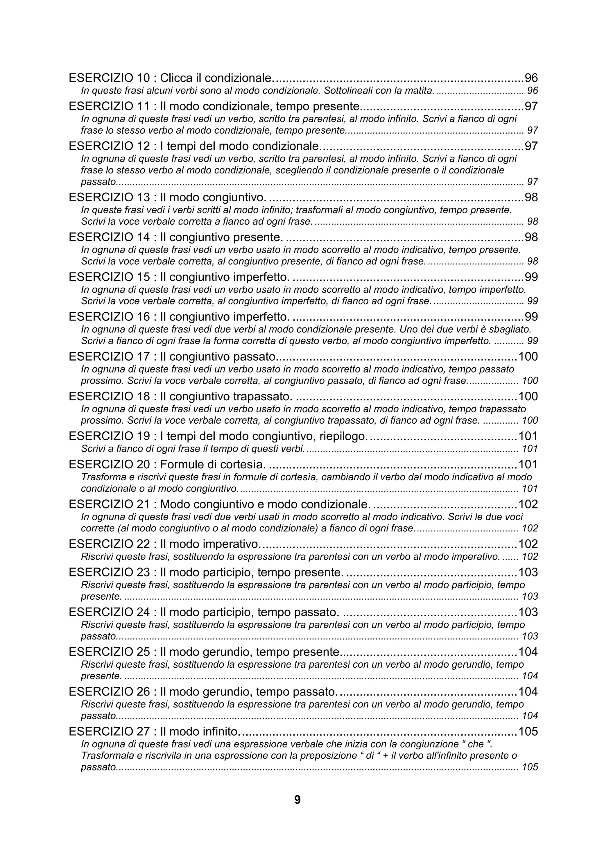 ESERCIZIO 10 : Clicca il condizionale. .......................................................................... 96
   In queste frasi alcuni verbi sono al modo condizionale. Sottolineali con la matita. ................................ 96
ESERCIZIO 11 : Il modo condizionale, tempo presente................................................. 97
   In ognuna di queste frasi vedi un verbo, scritto tra parentesi, al modo infinito. Scrivi a fianco di ogni
   frase lo stesso verbo al modo condizionale, tempo presente................................................................. 97
ESERCIZIO 12 : I tempi del modo condizionale. ............................................................ 97
   In ognuna di queste frasi vedi un verbo, scritto tra parentesi, al modo infinito. Scrivi a fianco di ogni
   frase lo stesso verbo al modo condizionale, scegliendo il condizionale presente o il condizionale
   passato.................................................................................................................................................... 97
ESERCIZIO 13 : Il modo congiuntivo. ............................................................................ 98
   In queste frasi vedi i verbi scritti al modo infinito; trasformali al modo congiuntivo, tempo presente.
   Scrivi la voce verbale corretta a fianco ad ogni frase. ............................................................................ 98
ESERCIZIO 14 : Il congiuntivo presente. ....................................................................... 98
   In ognuna di queste frasi vedi un verbo usato in modo scorretto al modo indicativo, tempo presente.
   Scrivi la voce verbale corretta, al congiuntivo presente, di fianco ad ogni frase. ................................... 98
ESERCIZIO 15 : Il congiuntivo imperfetto. ..................................................................... 99
   In ognuna di queste frasi vedi un verbo usato in modo scorretto al modo indicativo, tempo imperfetto.
   Scrivi la voce verbale corretta, al congiuntivo imperfetto, di fianco ad ogni frase. ................................. 99
ESERCIZIO 16 : Il congiuntivo imperfetto. ..................................................................... 99
   In ognuna di queste frasi vedi due verbi al modo condizionale presente. Uno dei due verbi è sbagliato.
   Scrivi a fianco di ogni frase la forma corretta di questo verbo, al modo congiuntivo imperfetto. ........... 99
ESERCIZIO 17 : Il congiuntivo passato........................................................................ 100
   In ognuna di queste frasi vedi un verbo usato in modo scorretto al modo indicativo, tempo passato
   prossimo. Scrivi la voce verbale corretta, al congiuntivo passato, di fianco ad ogni frase. .................. 100
ESERCIZIO 18 : Il congiuntivo trapassato. .................................................................. 100
   In ognuna di queste frasi vedi un verbo usato in modo scorretto al modo indicativo, tempo trapassato
   prossimo. Scrivi la voce verbale corretta, al congiuntivo trapassato, di fianco ad ogni frase. ............. 100
ESERCIZIO 19 : I tempi del modo congiuntivo, riepilogo. ............................................ 101
   Scrivi a fianco di ogni frase il tempo di questi verbi. ............................................................................. 101
ESERCIZIO 20 : Formule di cortesìa. .......................................................................... 101
   Trasforma e riscrivi queste frasi in formule di cortesìa, cambiando il verbo dal modo indicativo al modo
   condizionale o al modo congiuntivo. ..................................................................................................... 101
ESERCIZIO 21 : Modo congiuntivo e modo condizionale. ........................................... 102
   In ognuna di queste frasi vedi due verbi usati in modo scorretto al modo indicativo. Scrivi le due voci
   corrette (al modo congiuntivo o al modo condizionale) a fianco di ogni frase. ..................................... 102
ESERCIZIO 22 : Il modo imperativo. ............................................................................ 102
   Riscrivi queste frasi, sostituendo la espressione tra parentesi con un verbo al modo imperativo. ...... 102
ESERCIZIO 23 : Il modo participio, tempo presente. ................................................... 103
   Riscrivi queste frasi, sostituendo la espressione tra parentesi con un verbo al modo participio, tempo
   presente. ............................................................................................................................................... 103
ESERCIZIO 24 : Il modo participio, tempo passato. .................................................... 103
   Riscrivi queste frasi, sostituendo la espressione tra parentesi con un verbo al modo participio, tempo
   passato.................................................................................................................................................. 103
ESERCIZIO 25 : Il modo gerundio, tempo presente..................................................... 104
   Riscrivi queste frasi, sostituendo la espressione tra parentesi con un verbo al modo gerundio, tempo
   presente. ............................................................................................................................................... 104
ESERCIZIO 26 : Il modo gerundio, tempo passato. ..................................................... 104
   Riscrivi queste frasi, sostituendo la espressione tra parentesi con un verbo al modo gerundio, tempo
   passato.................................................................................................................................................. 104
ESERCIZIO 27 : Il modo infinito. .................................................................................. 105
   In ognuna di queste frasi vedi una espressione verbale che inizia con la congiunzione “ che “.
   Trasformala e riscrivila in una espressione con la preposizione “ di “ + il verbo all'infinito presente o
   passato.................................................................................................................................................. 105


                                                                            9
 