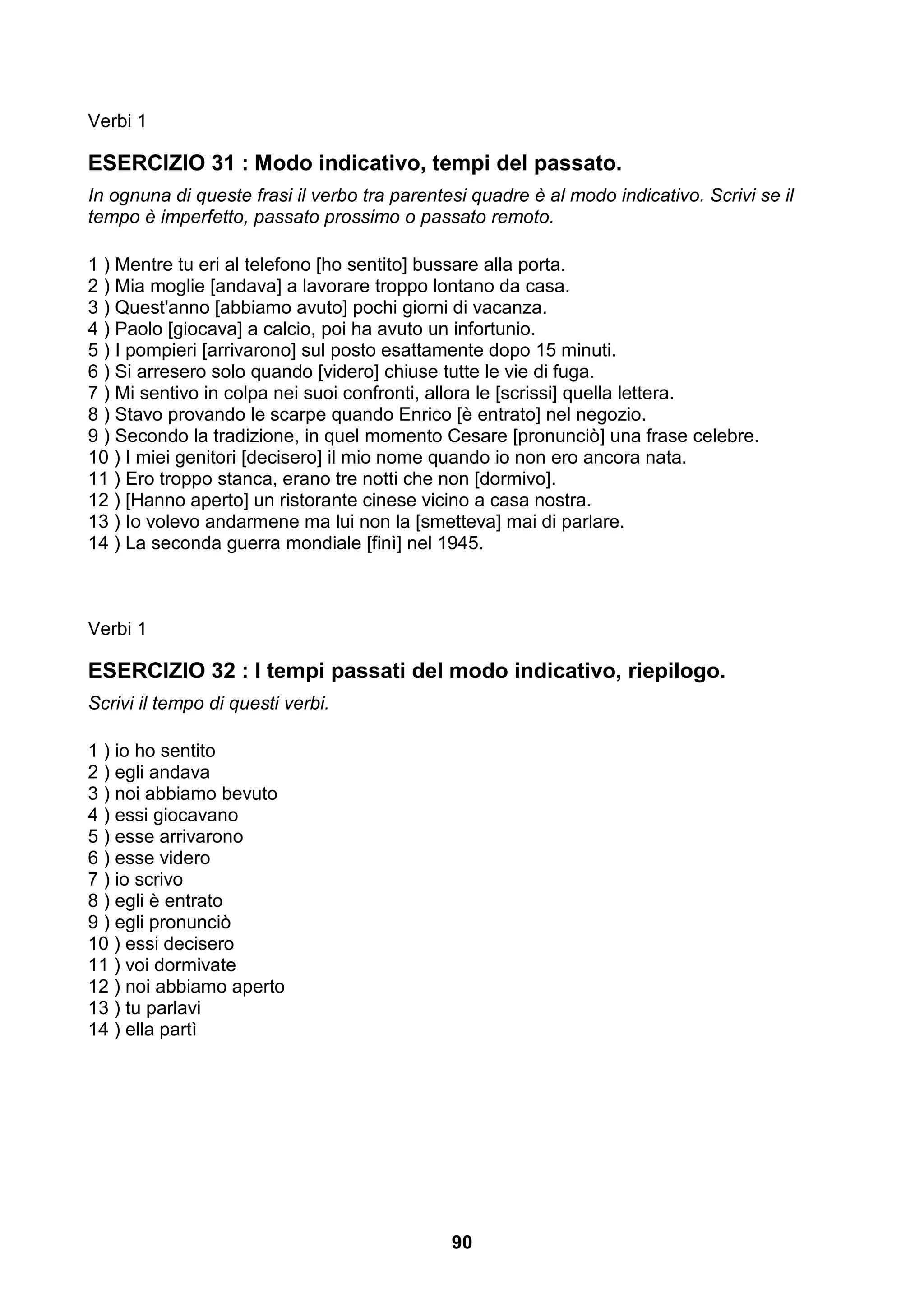 Verbi 1

ESERCIZIO 31 : Modo indicativo, tempi del passato.
In ognuna di queste frasi il verbo tra parentesi quadre è al modo indicativo. Scrivi se il
tempo è imperfetto, passato prossimo o passato remoto.

1 ) Mentre tu eri al telefono [ho sentito] bussare alla porta.
2 ) Mia moglie [andava] a lavorare troppo lontano da casa.
3 ) Quest'anno [abbiamo avuto] pochi giorni di vacanza.
4 ) Paolo [giocava] a calcio, poi ha avuto un infortunio.
5 ) I pompieri [arrivarono] sul posto esattamente dopo 15 minuti.
6 ) Si arresero solo quando [videro] chiuse tutte le vie di fuga.
7 ) Mi sentivo in colpa nei suoi confronti, allora le [scrissi] quella lettera.
8 ) Stavo provando le scarpe quando Enrico [è entrato] nel negozio.
9 ) Secondo la tradizione, in quel momento Cesare [pronunciò] una frase celebre.
10 ) I miei genitori [decisero] il mio nome quando io non ero ancora nata.
11 ) Ero troppo stanca, erano tre notti che non [dormivo].
12 ) [Hanno aperto] un ristorante cinese vicino a casa nostra.
13 ) Io volevo andarmene ma lui non la [smetteva] mai di parlare.
14 ) La seconda guerra mondiale [finì] nel 1945.



Verbi 1

ESERCIZIO 32 : I tempi passati del modo indicativo, riepilogo.
Scrivi il tempo di questi verbi.

1 ) io ho sentito
2 ) egli andava
3 ) noi abbiamo bevuto
4 ) essi giocavano
5 ) esse arrivarono
6 ) esse videro
7 ) io scrivo
8 ) egli è entrato
9 ) egli pronunciò
10 ) essi decisero
11 ) voi dormivate
12 ) noi abbiamo aperto
13 ) tu parlavi
14 ) ella partì




                                              90
 