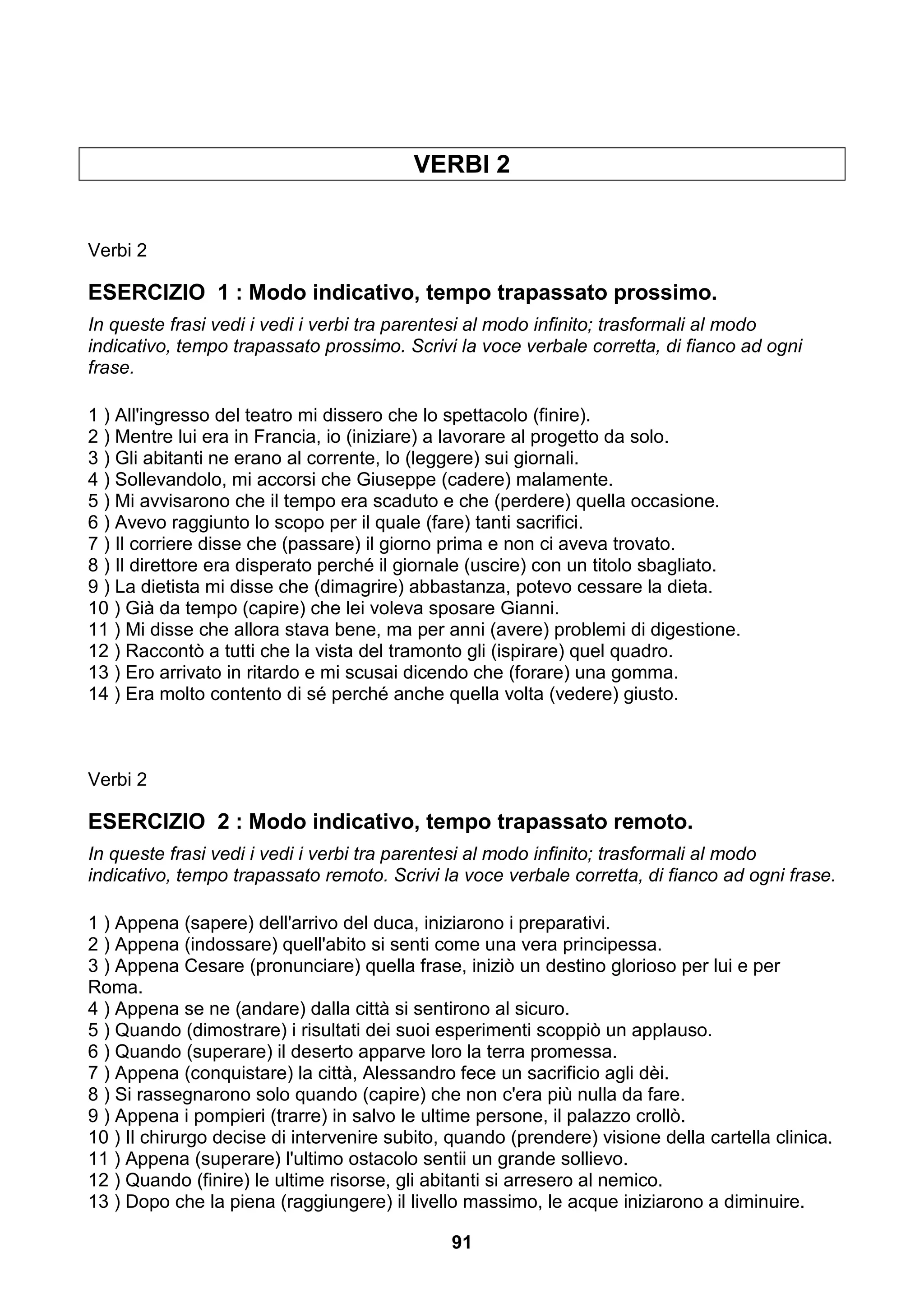 VERBI 2


Verbi 2

ESERCIZIO 1 : Modo indicativo, tempo trapassato prossimo.
In queste frasi vedi i vedi i verbi tra parentesi al modo infinito; trasformali al modo
indicativo, tempo trapassato prossimo. Scrivi la voce verbale corretta, di fianco ad ogni
frase.

1 ) All'ingresso del teatro mi dissero che lo spettacolo (finire).
2 ) Mentre lui era in Francia, io (iniziare) a lavorare al progetto da solo.
3 ) Gli abitanti ne erano al corrente, lo (leggere) sui giornali.
4 ) Sollevandolo, mi accorsi che Giuseppe (cadere) malamente.
5 ) Mi avvisarono che il tempo era scaduto e che (perdere) quella occasione.
6 ) Avevo raggiunto lo scopo per il quale (fare) tanti sacrifici.
7 ) Il corriere disse che (passare) il giorno prima e non ci aveva trovato.
8 ) Il direttore era disperato perché il giornale (uscire) con un titolo sbagliato.
9 ) La dietista mi disse che (dimagrire) abbastanza, potevo cessare la dieta.
10 ) Già da tempo (capire) che lei voleva sposare Gianni.
11 ) Mi disse che allora stava bene, ma per anni (avere) problemi di digestione.
12 ) Raccontò a tutti che la vista del tramonto gli (ispirare) quel quadro.
13 ) Ero arrivato in ritardo e mi scusai dicendo che (forare) una gomma.
14 ) Era molto contento di sé perché anche quella volta (vedere) giusto.



Verbi 2

ESERCIZIO 2 : Modo indicativo, tempo trapassato remoto.
In queste frasi vedi i vedi i verbi tra parentesi al modo infinito; trasformali al modo
indicativo, tempo trapassato remoto. Scrivi la voce verbale corretta, di fianco ad ogni frase.

1 ) Appena (sapere) dell'arrivo del duca, iniziarono i preparativi.
2 ) Appena (indossare) quell'abito si senti come una vera principessa.
3 ) Appena Cesare (pronunciare) quella frase, iniziò un destino glorioso per lui e per
Roma.
4 ) Appena se ne (andare) dalla città si sentirono al sicuro.
5 ) Quando (dimostrare) i risultati dei suoi esperimenti scoppiò un applauso.
6 ) Quando (superare) il deserto apparve loro la terra promessa.
7 ) Appena (conquistare) la città, Alessandro fece un sacrificio agli dèi.
8 ) Si rassegnarono solo quando (capire) che non c'era più nulla da fare.
9 ) Appena i pompieri (trarre) in salvo le ultime persone, il palazzo crollò.
10 ) Il chirurgo decise di intervenire subito, quando (prendere) visione della cartella clinica.
11 ) Appena (superare) l'ultimo ostacolo sentii un grande sollievo.
12 ) Quando (finire) le ultime risorse, gli abitanti si arresero al nemico.
13 ) Dopo che la piena (raggiungere) il livello massimo, le acque iniziarono a diminuire.

                                              91
 