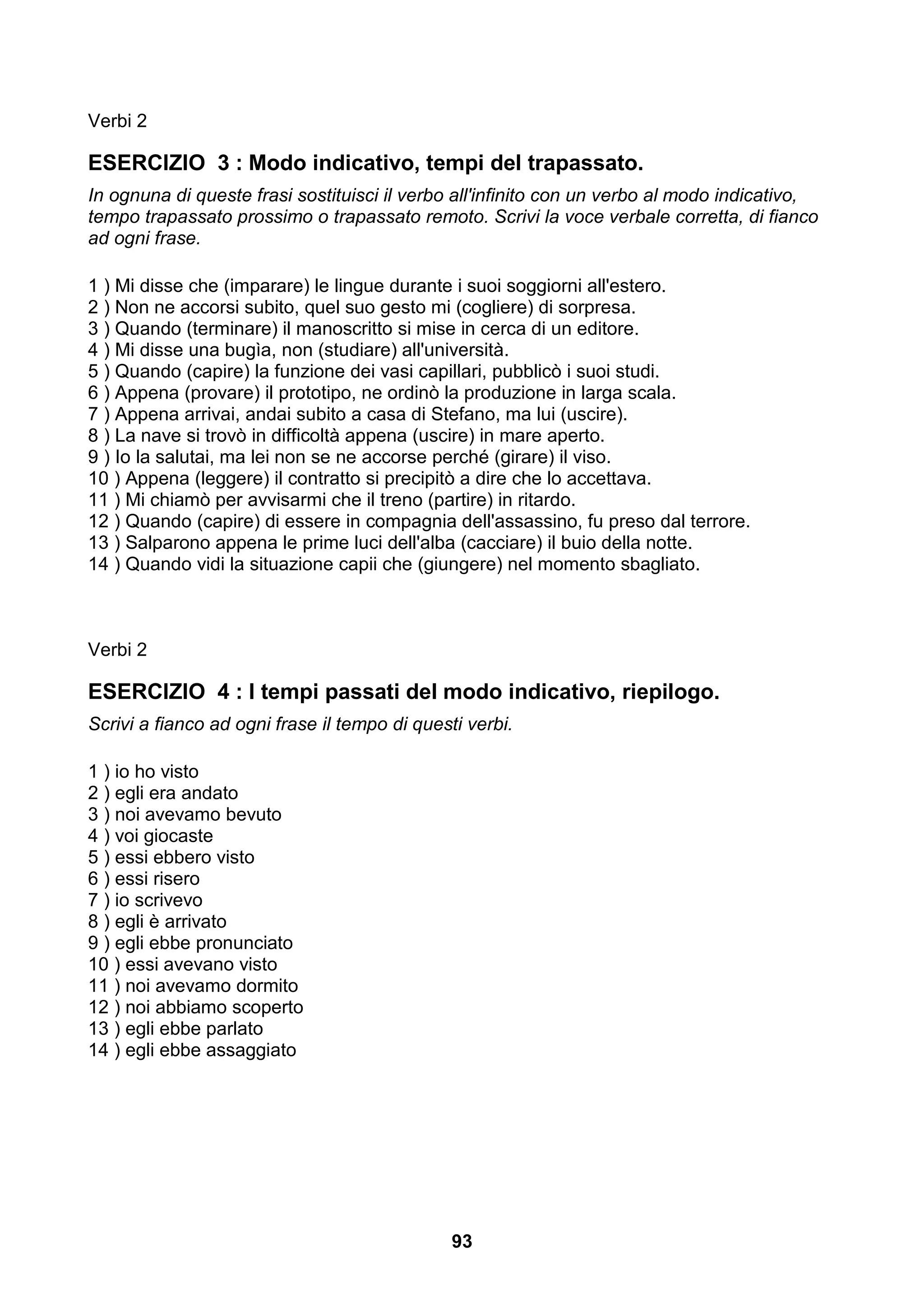 Verbi 2

ESERCIZIO 3 : Modo indicativo, tempi del trapassato.
In ognuna di queste frasi sostituisci il verbo all'infinito con un verbo al modo indicativo,
tempo trapassato prossimo o trapassato remoto. Scrivi la voce verbale corretta, di fianco
ad ogni frase.

1 ) Mi disse che (imparare) le lingue durante i suoi soggiorni all'estero.
2 ) Non ne accorsi subito, quel suo gesto mi (cogliere) di sorpresa.
3 ) Quando (terminare) il manoscritto si mise in cerca di un editore.
4 ) Mi disse una bugìa, non (studiare) all'università.
5 ) Quando (capire) la funzione dei vasi capillari, pubblicò i suoi studi.
6 ) Appena (provare) il prototipo, ne ordinò la produzione in larga scala.
7 ) Appena arrivai, andai subito a casa di Stefano, ma lui (uscire).
8 ) La nave si trovò in difficoltà appena (uscire) in mare aperto.
9 ) Io la salutai, ma lei non se ne accorse perché (girare) il viso.
10 ) Appena (leggere) il contratto si precipitò a dire che lo accettava.
11 ) Mi chiamò per avvisarmi che il treno (partire) in ritardo.
12 ) Quando (capire) di essere in compagnia dell'assassino, fu preso dal terrore.
13 ) Salparono appena le prime luci dell'alba (cacciare) il buio della notte.
14 ) Quando vidi la situazione capii che (giungere) nel momento sbagliato.



Verbi 2

ESERCIZIO 4 : I tempi passati del modo indicativo, riepilogo.
Scrivi a fianco ad ogni frase il tempo di questi verbi.

1 ) io ho visto
2 ) egli era andato
3 ) noi avevamo bevuto
4 ) voi giocaste
5 ) essi ebbero visto
6 ) essi risero
7 ) io scrivevo
8 ) egli è arrivato
9 ) egli ebbe pronunciato
10 ) essi avevano visto
11 ) noi avevamo dormito
12 ) noi abbiamo scoperto
13 ) egli ebbe parlato
14 ) egli ebbe assaggiato




                                               93
 