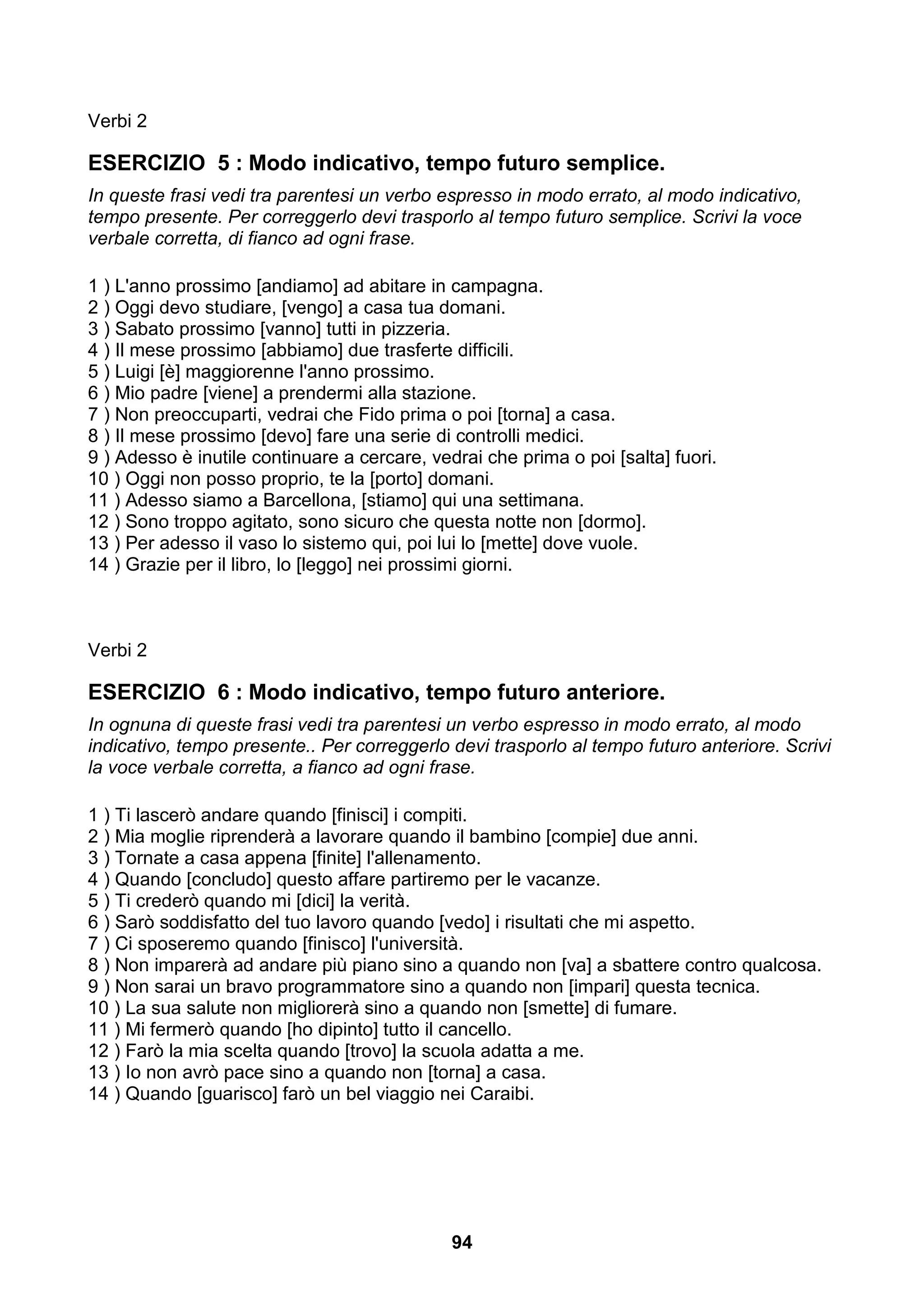 Verbi 2

ESERCIZIO 5 : Modo indicativo, tempo futuro semplice.
In queste frasi vedi tra parentesi un verbo espresso in modo errato, al modo indicativo,
tempo presente. Per correggerlo devi trasporlo al tempo futuro semplice. Scrivi la voce
verbale corretta, di fianco ad ogni frase.

1 ) L'anno prossimo [andiamo] ad abitare in campagna.
2 ) Oggi devo studiare, [vengo] a casa tua domani.
3 ) Sabato prossimo [vanno] tutti in pizzeria.
4 ) Il mese prossimo [abbiamo] due trasferte difficili.
5 ) Luigi [è] maggiorenne l'anno prossimo.
6 ) Mio padre [viene] a prendermi alla stazione.
7 ) Non preoccuparti, vedrai che Fido prima o poi [torna] a casa.
8 ) Il mese prossimo [devo] fare una serie di controlli medici.
9 ) Adesso è inutile continuare a cercare, vedrai che prima o poi [salta] fuori.
10 ) Oggi non posso proprio, te la [porto] domani.
11 ) Adesso siamo a Barcellona, [stiamo] qui una settimana.
12 ) Sono troppo agitato, sono sicuro che questa notte non [dormo].
13 ) Per adesso il vaso lo sistemo qui, poi lui lo [mette] dove vuole.
14 ) Grazie per il libro, lo [leggo] nei prossimi giorni.



Verbi 2

ESERCIZIO 6 : Modo indicativo, tempo futuro anteriore.
In ognuna di queste frasi vedi tra parentesi un verbo espresso in modo errato, al modo
indicativo, tempo presente.. Per correggerlo devi trasporlo al tempo futuro anteriore. Scrivi
la voce verbale corretta, a fianco ad ogni frase.

1 ) Ti lascerò andare quando [finisci] i compiti.
2 ) Mia moglie riprenderà a lavorare quando il bambino [compie] due anni.
3 ) Tornate a casa appena [finite] l'allenamento.
4 ) Quando [concludo] questo affare partiremo per le vacanze.
5 ) Ti crederò quando mi [dici] la verità.
6 ) Sarò soddisfatto del tuo lavoro quando [vedo] i risultati che mi aspetto.
7 ) Ci sposeremo quando [finisco] l'università.
8 ) Non imparerà ad andare più piano sino a quando non [va] a sbattere contro qualcosa.
9 ) Non sarai un bravo programmatore sino a quando non [impari] questa tecnica.
10 ) La sua salute non migliorerà sino a quando non [smette] di fumare.
11 ) Mi fermerò quando [ho dipinto] tutto il cancello.
12 ) Farò la mia scelta quando [trovo] la scuola adatta a me.
13 ) Io non avrò pace sino a quando non [torna] a casa.
14 ) Quando [guarisco] farò un bel viaggio nei Caraibi.




                                              94
 