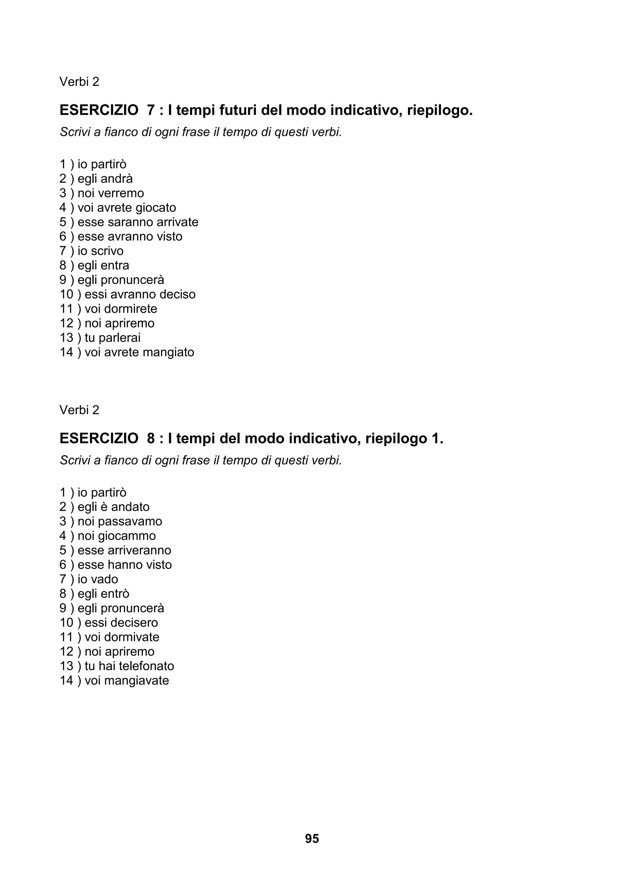 Verbi 2

ESERCIZIO 7 : I tempi futuri del modo indicativo, riepilogo.
Scrivi a fianco di ogni frase il tempo di questi verbi.

1 ) io partirò
2 ) egli andrà
3 ) noi verremo
4 ) voi avrete giocato
5 ) esse saranno arrivate
6 ) esse avranno visto
7 ) io scrivo
8 ) egli entra
9 ) egli pronuncerà
10 ) essi avranno deciso
11 ) voi dormirete
12 ) noi apriremo
13 ) tu parlerai
14 ) voi avrete mangiato



Verbi 2

ESERCIZIO 8 : I tempi del modo indicativo, riepilogo 1.
Scrivi a fianco di ogni frase il tempo di questi verbi.

1 ) io partirò
2 ) egli è andato
3 ) noi passavamo
4 ) noi giocammo
5 ) esse arriveranno
6 ) esse hanno visto
7 ) io vado
8 ) egli entrò
9 ) egli pronuncerà
10 ) essi decisero
11 ) voi dormivate
12 ) noi apriremo
13 ) tu hai telefonato
14 ) voi mangiavate




                                               95
 